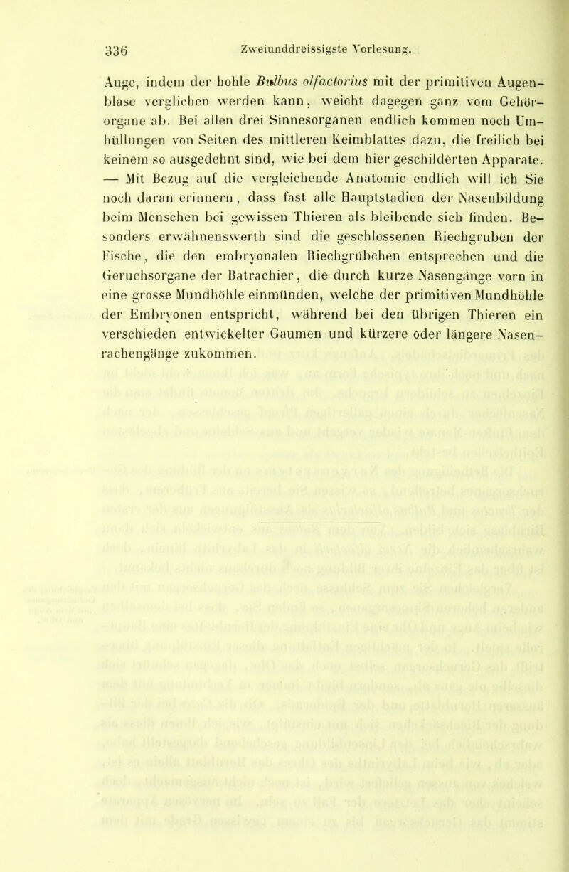 Auge, indem der hohle Bulbus olfactorius mit der primitiven Augen- biase verglichen werden kann, weicht dagegen ganz vom Gehör- organe ab. Bei allen drei Sinnesorganen endlich kommen noch Um- hüllungen von Seilen des mittleren Keimblattes dazu, die freilich bei keinem so ausgedehnt sind, wie bei dem hier geschilderten Apparate. — Mit Bezug auf die vergleichende Anatomie endlich will ich Sie noch daran erinnern , dass fast alle Hauptstadien der Nasenbildung beim Menschen bei gewissen Thieren als bleibende sich finden. Be- sonders erwähnenswerth sind die geschlossenen Riechgruben der Fische, die den embryonalen Riechgrübchen entsprechen und die Geruchsorgane der Batrachier, die durch kurze Nasengänge vorn in eine grosse Mundhöhle einmünden, welche der primitiven Mundhöhle der Embryonen entspricht, während bei den übrigen Thieren ein verschieden entwickelter Gaumen und kürzere oder längere Nasen- rachen gänge zukommen.