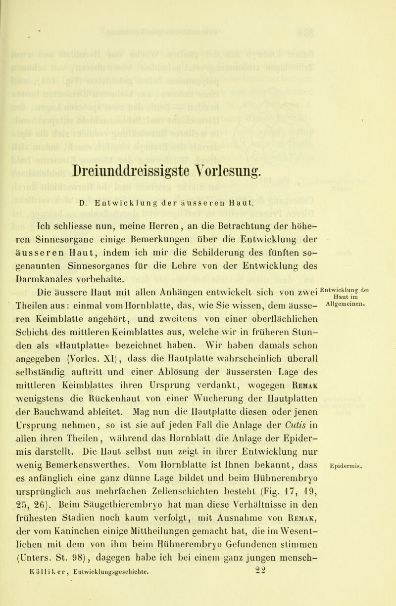 D. Entwickiii na der äusseren Haut. Ich schliesse nun, meine Herren, an die Betrachtung der höhe- ren Sinnesorgane einige Bemerkungen über die Entwicklung der äusseren Haut, indem ich mir die Schilderung des fünften so- genannten Sinnesorganes für die Lehre von der Entwicklung des Darmkanales vorbehalte. Die äussere Haut mit allen Anhäni2;en entwickelt sich von zwei ^^li^^^' ö Haut im Theilen aus: einmal vom Hornblatte, das, wie Sie wissen, dem äusse- Allgemeinen, ren Keimblatte angehört, und zweitens von einer oberflächlichen Schicht des mittleren Keimblattes aus, welche wir in früheren Stun- den als «Hautplatte» bezeichnet haben. Wir haben damals schon angegeben (Vöries. XI), dass die Hautplatte wahrscheinlich überall selbständig auftritt und einer Ablösung der äussersten Lage des mittleren Keimblattes ihren Ursprung verdankt, wogegen Remak wenigstens die Rückenhaut von einer Wucherung der Hautplatten der Bauchwand ableitet. Mag nun die Hautplatte diesen oder jenen Ursprung nehmen, so ist sie auf jeden Fall die Anlage der Cutis in allen ihren Theilen, während das Hornblatt die Anlage der Epider- mis darstellt. Die Haut selbst nun zeigt in ihrer Entwicklung nur wenig Bemerkenswerthes. Vom Hornblatte ist Ihnen bekannt, dass Epidermis, es anfänglich eine ganz dünne Lage bildet und beim Hühnerembryo ursprünglich aus mehrfachen Zellenschichten besteht (Fig. 17, 19, 25, 26). Beim Säugethierembryo hat man diese Verhältnisse in den frühesten Stadien noch kaum verfolgt, mit Ausnahme von Remak, der vom Kaninchen einige Mittheilungen gemacht hat, die im Wesent- lichen mit dem von ihm beim Hühnerembryo Gefundenen stimmen (Unters. St. 98), Kol dagegen habe ich bei einem ganz jungen mensch- 9.9