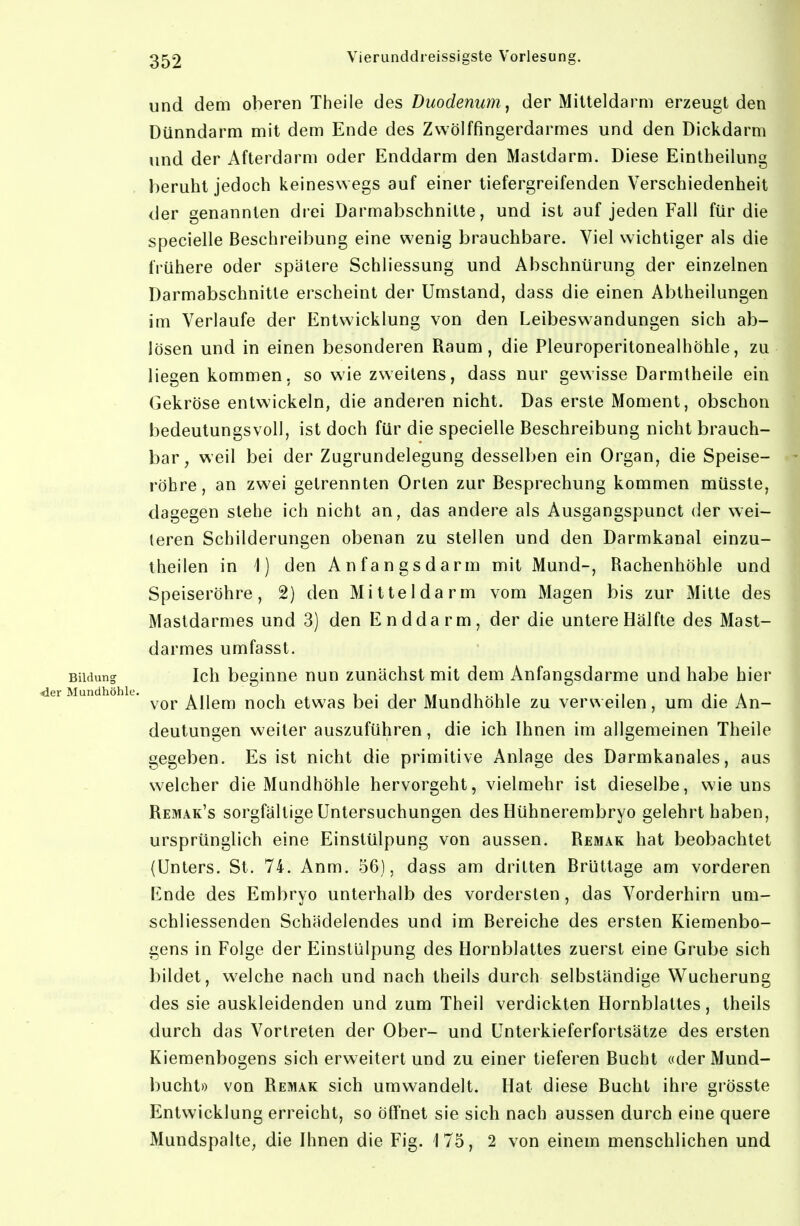 und dem oberen Theile des Duodenum^ der Milteldarm erzeugt den Dünndarm mit dem Ende des Zwölffingerdarmes und den Dickdarm und der Afterdarm oder Enddarm den Mastdarm. Diese Eintheilung beruht jedoch keineswegs auf einer tiefergreifenden Verschiedenheit der genannten drei Darmabschnitte, und ist auf jeden Fall für die specielle Beschreibung eine wenig brauchbare. Viel wichtiger als die frühere oder spätere Schliessung und Abschnürung der einzelnen Darmabschnitte erscheint der Umstand, dass die einen Abtheilungen im Verlaufe der Entwicklung von den Leibeswandungen sich ab- lösen und in einen besonderen Raum, die Pleuroperitonealhöhle, zu liegen kommen, so wie zweitens, dass nur gewisse Darmlheile ein Gekröse entwickeln, die anderen nicht. Das erste Moment, obschon bedeutungsvoll, ist doch für die specielle Beschreibung nicht brauch- bar, weil bei der Zugrundelegung desselben ein Organ, die Speise- röhre, an zwei gelrennten Orlen zur Besprechung kommen müsste, dagegen siehe ich nicht an, das andere als Ausgangspunct der wei- teren Schilderungen obenan zu stellen und den Darmkanal einzu- theilen in 1) den Anfangsdarm mit Mund-, Rachenhöhle und Speiseröhre, 2) den Mitteldarm vom Magen bis zur Mitte des Mastdarmes und 3) den Enddarm, der die untere Hälfte des Mast- darmes umfasst. Bildung Ich beginne nun zunächst mit dem Anfangsdarme und habe hier ^ ^ vor Allem noch etwas bei der Mundhöhle zu verweilen, um die An- deutungen weiter auszuführen, die ich Ihnen im allgemeinen Theile gegeben. Es ist nicht die primitive Anlage des Darmkanales, aus welcher die Mundhöhle hervorgeht, vielmehr ist dieselbe, wie uns Remak's sorgfältige Untersuchungen des Hühnerembryo gelehrt haben, ursprünglich eine Einstülpung von aussen. Remak hat beobachtet {Unters. St. 74. Anm. 56), dass am dritten BrUttage am vorderen ßnde des Embryo unterhalb des vordersten, das Vorderhirn um- schliessenden Schädelendes und im Bereiche des ersten Kiemenbo- gens in Folge der Einstülpung des Hornblattes zuerst eine Grube sich bildet, welche nach und nach theils durch selbständige Wucherung des sie auskleidenden und zum Theil verdickten Hornblattes, theils durch das Vortreten der Ober- und Unterkieferfortsätze des ersten Kiemenbogens sich erweitert und zu einer tieferen Bucht «der Mund- bucht» von Remak sich umwandelt. Hat diese Bucht ihre grösste Entwicklung erreicht, so öffnet sie sich nach aussen durch eine quere Mundspalte, die Ihnen die Fig. 175, 2 von einem menschlichen und