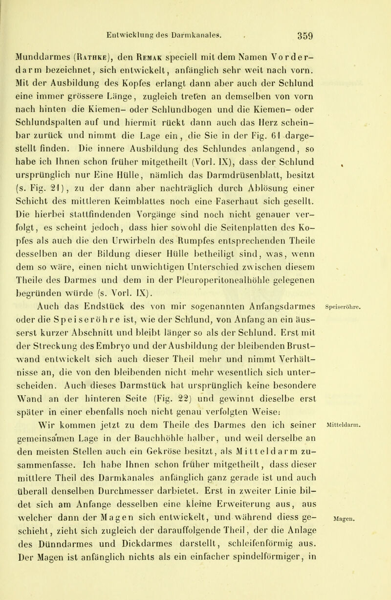 Munddarmes (Rathke), den Remak speciell mit dem Namen Vorder- darm bezeichnet, sich entwickelt, anfänglich sehr weit nach vorn. Mit der Ausbildung des Kopfes erlangt dann aber auch der Schlund eine immer grössere Länge, zugleich treten an demselben von vorn nach hinten die Kiemen- oder Schlündbogen und die Kiemen- oder Schlundspalten auf und hiermit rückt dann auch das Herz schein- bar zurück und nimmt die Lage ein, die Sie in der Fig. 61 darge- stellt finden. Die innere Ausbildung des Schlundes anlangend, so habe ich Ihnen schon früher mitgetheilt (Vorl. IX), dass der Schlund ursprünglich nur Eine Hülle, nämlich das Darmdrüsenblatt, besitzt (s. Fig. 21), zu der dann aber nachträglich durch Ablösung einer Schicht des mittleren Keimblattes noch eine Faserhaut sich gesellt. Die hierbei stattfindenden Vorgänge sind noch nicht genauer ver- folgt, es scheint jedoch, dass hier sowohl die Seitenplatten des Ko- pfes als auch die den ürwirbeln des Rumpfes entsprechenden Theile desselben an der Bildung dieser Hülle betheiligt sind, was, wenn dem so wäre, einen nicht unwichtigen Unterschied zwischen diesem Theile des Darmes und dem in der PJeuroperitonealhöhle gelegenen begründen würde (s. Vorl. IX). Auch das Endstück des von mir sogenannten Anfangsdarmes Speiseröhre, oder die Speiseröhre ist, wie der Schlund, von Anfang an ein äus- serst kurzer Abschnitt und bleibt länger so als der Schlund. Erst mit der Streckung des Embryo und der Ausbildung der bleibenden Brust- wand entwickelt sich auch dieser Theil mehr und nimmt Verhält- nisse an, die von den bleibenden nicht mehr wesentlich sich unter- scheiden. Auch dieses Darmstück hat ursprünglich keine besondere Wand an der hinteren Seite (Fig. 22) und gewinnt dieselbe erst später in einer ebenfalls noch nicht genau verfolgten Weise: Wir kommen jetzt zu dem Theile des Darmes den ich seiner Mitteidarm. gemeinsa'men Lage in der Bauchhöhle halber, und weil derselbe an den meisten Stellen auch ein Gekröse besitzt, als Mitteldarm zu- sammenfasse. Ich habe Ihnen schon früher mitgetheilt, dass dieser mittlere Theil des Darmkanales anfänglich ganz gerade ist und auch überall denselben Durchmesser darbietet. Erst in zweiter Linie bil- det sich am Anfange desselben eine kleine Erweiterung aus, aus welcher dann der Magen sich entwickelt, und während diess ge- Magen, schiebt, zieht sich zugleich der darauffolgende Theil, der die Anlage des Dünndarmes und Dickdarmes darstellt, schleifenförmig aus. Der Magen ist anfänglich nichts als ein einfacher spindelförmiger, in