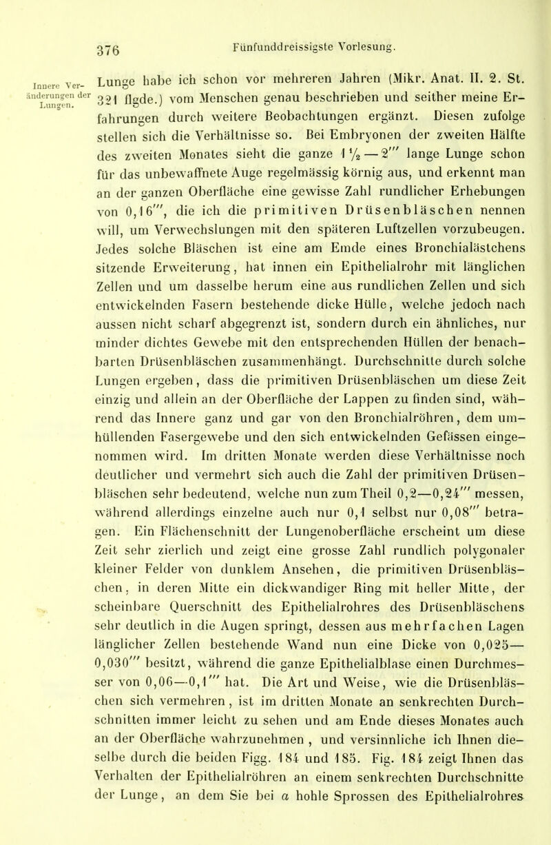 Lunge habe ich schon vor mehreren Jahren (Mikr. Anat. II. 2. St. 321 flgde.) vom Menschen genau beschrieben und seither meine Er- fahrungen durch weitere Beobachtungen ergänzt. Diesen zufolge stellen sich die Verhältnisse so. Bei Embryonen der zweiten Hälfte des zweiten Monates sieht die ganze 1 — ^ lange Lunge schon für das unbewaffnete Auge regelmässig körnig aus, und erkennt man an der ganzen Oberfläche eine gewisse Zahl rundlicher Erhebungen von 0,16', die ich die primitiven Drüsenbläschen nennen will, um Verwechslungen mit den späteren Luftzellen vorzubeugen. Jedes solche Bläschen ist eine am Emde eines Bronchialästchens sitzende Erweiterung, hat innen ein Epithelialrohr mit länglichen Zellen und um dasselbe herum eine aus rundlichen Zellen und sich entwickelnden Fasern bestehende dicke Hülle, welche jedoch nach aussen nicht scharf abgegrenzt ist, sondern durch ein ähnliches, nur minder dichtes Gewebe mit den entsprechenden Hüllen der benach- barten Drüsenbläschen zusammenhängt. Durchschnitte durch solche Lungen ergeben, dass die primitiven Drüsenbläschen um diese Zeit einzig und allein an der Oberfläche der Lappen zu finden sind, wäh- rend das Innere ganz und gar von den Bronchialröhren, dem um- hüllenden Fasergewebe und den sich entwickelnden Gefässen einge- nommen wird. Im dritten Monate werden diese Verhältnisse noch deutlicher und vermehrt sich auch die Zahl der primitiven Drüsen- bläschen sehr bedeutend, welche nunzumTheil 0,2—0,24' messen, w^ährend allerdings einzelne auch nur 0,1 selbst nur 0,08' betra- gen. Ein Flächenschnitt der Lungenoberfläche erscheint um diese Zeit sehr zierlich und zeigt eine grosse Zahl rundlich polygonaler kleiner Felder von dunklem Ansehen, die primitiven Drüsenbläs- chen, in deren Mitte ein dickwandiger Ring mit beller Mitte, der scheinbare Querschnitt des Epithelialrohres des Drüsenbläschens sehr deutlich in die Augen springt, dessen aus mehrfachen Lagen länglicher Zellen bestehende Wand nun eine Dicke von 0,025— 0,030' besitzt, während die ganze Epithelialblase einen Durchmes- ser von 0,06—0,1' hat. Die Art und Weise, wie die Drüsenbläs- chen sich vermehren , ist im dritten Monate an senkrechten Durch- schnitten immer leicht zu sehen und am Ende dieses Monates auch an der Oberfläche wahrzunehmen , und versinnliche ich Ihnen die- selbe durch die beiden Figg. 184 und 185. Fig. 184 zeigt Ihnen das Verhalten der Epithelialröhren an einem senkrechten Durchschnitte der Lunge, an dem Sie bei a hohle Sprossen des Epithelialrohres