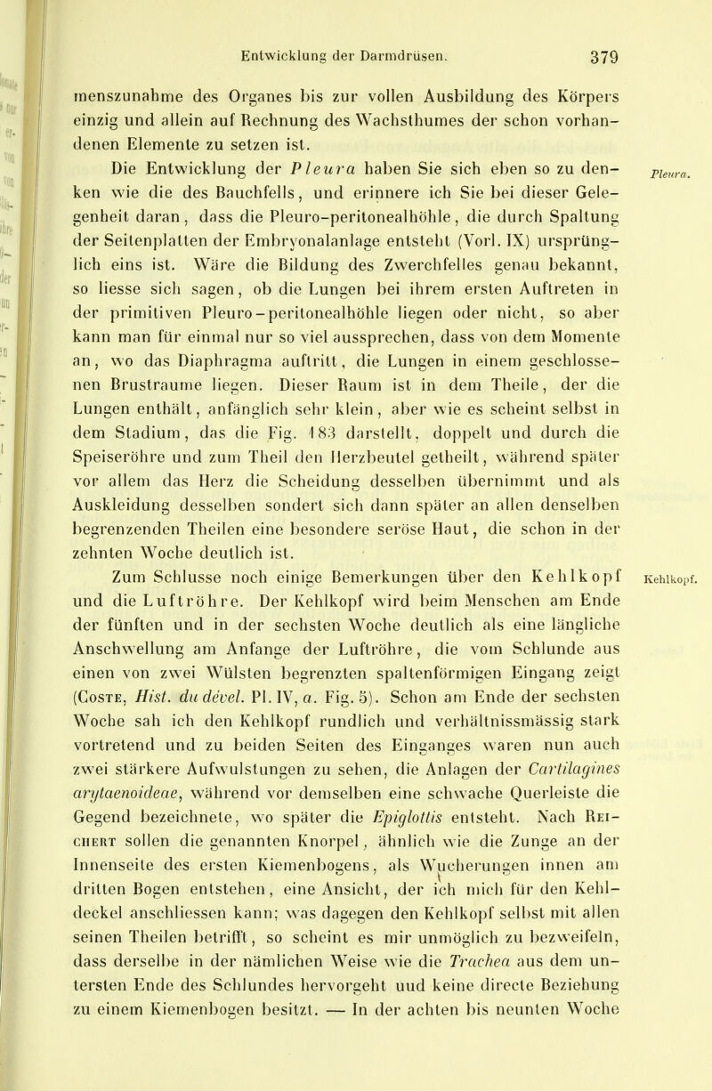 rnenszunahme des Organes bis zur vollen Ausbildung des Körpers einzig und allein auf Rechnung des Wachsthumes der schon vorhan- denen Elemente zu setzen ist. Die Entwicklung der Pleura haben Sie sich eben so zu den- putira. ken wie die des Bauchfells, und erinnere ich Sie bei dieser Gele- genheit daran, dass die Pleuro-peritonealhöhle, die durch Spaltung der Seitenplatten der Embryonalanlage entsteht (Vorl. IX) ursprüng- lich eins ist. Wäre die Bildung des Zwerchfelles genau bekannt, so Hesse sich sagen, ob die Lungen bei ihrem ersten Auftreten in der primitiven Pleuro-peritonealhöhle liegen oder nicht, so aber kann man für einmal nur so viel aussprechen, dass von dem Momente an, wo das Diaphragma auftritt, die Lungen in einem geschlosse- nen Brustraume liegen. Dieser Raum ist in dem Theile, der die Lungen enthält, anfänglich sehr klein, aber wie es scheint selbst in dem Stadium, das die Fig. 183 darstellt, doppelt und durch die Speiseröhre und zum Theil den Herzbeutel getheilt, während später vor allem das Herz die Scheidung desselben übernimmt und als Auskleidung desselben sondert sich dann später an allen denselben begrenzenden Theilen eine besondere seröse Haut, die schon in der zehnten Woche deutlich ist. Zum Schlüsse noch einige Bemerkungen über den Kehlkopf Kehlkopf, und die Luftröhre. Der Kehlkopf wird beim Menschen am Ende der fünften und in der sechsten Woche deutlich als eine längliche Anschwellung am Anfange der Luftröhre, die vom Schlünde aus einen von zwei Wülsten begrenzten spaltenförmigen Eingang zeigt (CosTE, Hist. dudevel. Pl.IV, o. Fig. 5). Schon am Ende der sechsten Woche sah ich den Kehlkopf rundlich und verhältnissmässig stark vortretend und zu beiden Seiten des Einganges waren nun auch zwei stärkere Aufwulstungen zu sehen, die Anlagen der Cartilagines arytaenoideae, während vor demselben eine schwache Querleiste die Gegend bezeichnete, w^o später die Epiglottis entsteht. Nach Rei- chert sollen die genannten Knorpel, ähnlich wie die Zunge an der Innenseile des ersten Kiemenbogens, als Wucherungen innen am dritten Bogen entstehen, eine Ansicht, der ich mich für den Kehl- deckel anschliessen kann; was dagegen den Kehlkopf selbst mit allen seinen Theilen betrifft, so scheint es mir unmöglich zu bezweifeln, dass derselbe in der nämlichen Weise wie die Trachea aus dem un- tersten Ende des Schlundes hervorgeht und keine directe Beziehung zu einem Kiemenbogen besitzt. — In der achten bis neunten Woche