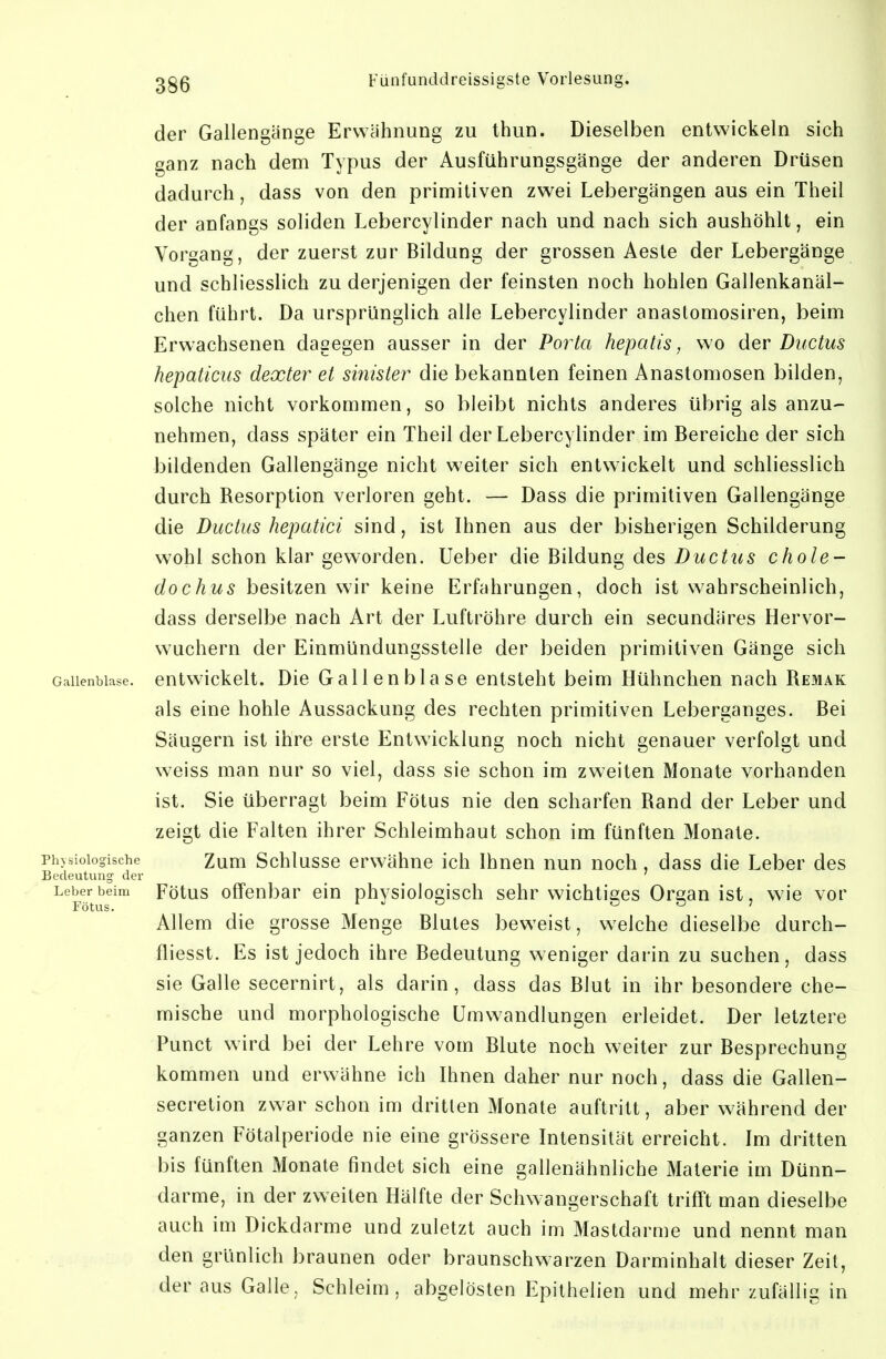 der Gallengänge Erwähnung zu thun. Dieselben entwickeln sich ganz nach dem Typus der Ausführungsgänge der anderen Drüsen dadurch, dass von den primitiven zwei Lebergängen aus ein Theil der anfangs soliden Lebercylinder nach und nach sich aushöhlt, ein Vorgang, der zuerst zur Bildung der grossen Aeste der Lebergänge und schliesslich zu derjenigen der feinsten noch hohlen Gallenkanäl- chen führt. Da ursprünglich alle Lebercylinder anastomosiren, beim Erwachsenen dagegen ausser in der Porta hepatis, wo der Ductus hepaticus dexter et sinister die bekannten feinen Anastomosen bilden, solche nicht vorkommen, so bleibt nichts anderes übrig als anzu- nehmen, dass später ein Theil der Lebercylinder im Bereiche der sich bildenden Gallengänge nicht weiter sich entwickelt und schliesslich durch Resorption verloren geht. — Dass die primitiven Gallengänge die Ductus hepatici sind, ist Ihnen aus der bisherigen Schilderung wohl schon klar gew^orden. Ueber die Büdung des Ductus chole- dochus besitzen wir keine Erfahrungen, doch ist wahrscheinlich, dass derselbe nach Art der Luftröhre durch ein secundäres Hervor- wuchern der EinmUndungsstelle der beiden primitiven Gänge sich Gallenblase, entwickelt. Die Gallenblase entsteht beim Hühnchen nach Remak als eine hohle Aussackung des rechten primitiven Leberganges. Bei Säugern ist ihre erste Entwicklung noch nicht genauer verfolgt und weiss man nur so viel, dass sie schon im zweiten Monate vorhanden ist. Sie überragt beim Fötus nie den scharfen Rand der Leber und zeigt die Falten ihrer Schleimhaut schon im fünften Monate. Physiologische Zum Schlussc erwähne ich Ihnen nun noch, dass die Leber des Bedeutung der _ ' Leber beim Fötus offenbar ein physiologisch sehr wichtiges Orean ist, wie vor Fötus. f J o O S J Allem die grosse Menge Blutes bew^eist, welche dieselbe durch- fliesst. Es ist jedoch ihre Bedeutung weniger darin zu suchen, dass sie Galle secernirt, als darin, dass das Blut in ihr besondere che- mische und morphologische Umwandlungen erleidet. Der letztere Punct wird bei der Lehre vom Blute noch weiter zur Besprechung kommen und erwähne ich Ihnen daher nur noch, dass die Gallen- secretion zwar schon im dritten Monate auftritt, aber während der ganzen Fötalperiode nie eine grössere Intensität erreicht. Im dritten bis fünften Monate findet sich eine gallenähnliche Materie im Dünn- darme, in der zweiten Hälfte der Schwangerschaft trifft man dieselbe auch im Dickdarme und zuletzt auch im Mastdarme und nennt man den grünlich braunen oder braunschwarzen Darminhalt dieser Zeit, der aus Galle, Schleim, abgelösten Epithelien und mehr zufällig in