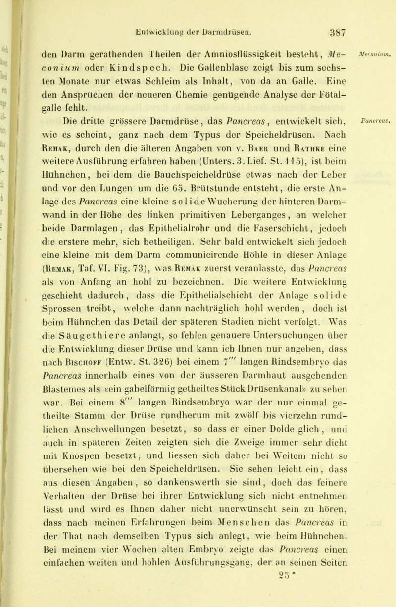 den Darm gerathenden Theilen der Amniosflüssigkeit besteht, Me- Mecomutn. conium oder Kindspech. Die Gallenblase zeigt bis zum sechs- ten Monate nur etwas Schleim als Inhalt, von da an Galle. Eine den Ansprüchen der neueren Chemie genügende Analyse der Fötal- galle fehlt. Die dritte grössere Darmdrüse , das Pancreas, entwickelt sich, Fancreas. wie es scheint, ganz nach dem Typus der Speicheldrüsen. Nach Remak, durch den die älteren Angaben von v. Baer und Rathke eine weitere Ausführung erfahren haben (Unters. 3. Lief. St. 115), ist beim Hühnchen, bei dem die Bauchspeicheldrüse etwas nach der Leber und vor den Lungen um die 65. Brütstunde entsteht, die erste An- lage des Pancreas eine kleine solide Wucherung der hinteren Darm- wand in der Höhe des linken primitiven Leberganges, an welcher beide Darmlagen, das Epithelialrohr und die Faserschicht, jedoch die erstere mehr, sich betheiligen. Sehr bald entwickelt sich jedoch eine kleine mit dem Darm communicirende Höhle in dieser Anlage (Remak, Taf. VL Fig. 73), was Remak zuerst veranlasste, das Pancreas als von Anfang an hohl zu bezeichnen. Die weitere Entwicklung geschieht dadurch, dass die Epithelialschicht der Anlage solide Sprossen treibt, welche dann nachträglich hohl werden, doch ist beim Hühnchen das Detail der späteren Stadien nicht verfolgt. Was die Säugethiere anlangt, so fehlen genauere Untersuchungen über die Entwicklung dieser Drüse und kann ich Ihnen nur angeben, dass nach BiscHOFF (Entw. St. 326) bei einem 7' langen Rindsembryo das Pancreas innerhalb eines von der äusseren Darmhaut ausgehenden ßlastemes als «ein gabelförmig getheiltes Stück Drüsenkanal» zusehen war. Bei einem 8' langen Rindsembryo war der nur einmal ge- theilte Stamm der Drüse rundherum mit zwölf bis vierzehn rund- lichen Anschwellungen besetzt, so dass er einer Dolde glich, und auch in späteren Zeiten zeigten sich die Zweige immer sehr dicht mit Knospen besetzt, und Hessen sich daher bei Weitem nicht so übersehen wie bei den Speicheldrüsen. Sie sehen leicht ein, dass aus diesen Angaben, so dankenswerth sie sind, doch das feinere Verhalten der Drüse bei ihrer Entwicklung sich nicht entnehmen lässt und wird es Ihnen daher nicht unerwünscht sein zu hören, dass nach meinen Erfahrungen beim Menschen das Pancreas in der That nach demselben Typus sich anlegt, wie beim Hühnchen. Bei meinem vier Wochen alten Embryo zeigte das Pancreas einen einfachen weiten und hohlen Ausführungsgang, der an seinen Seiten 25*