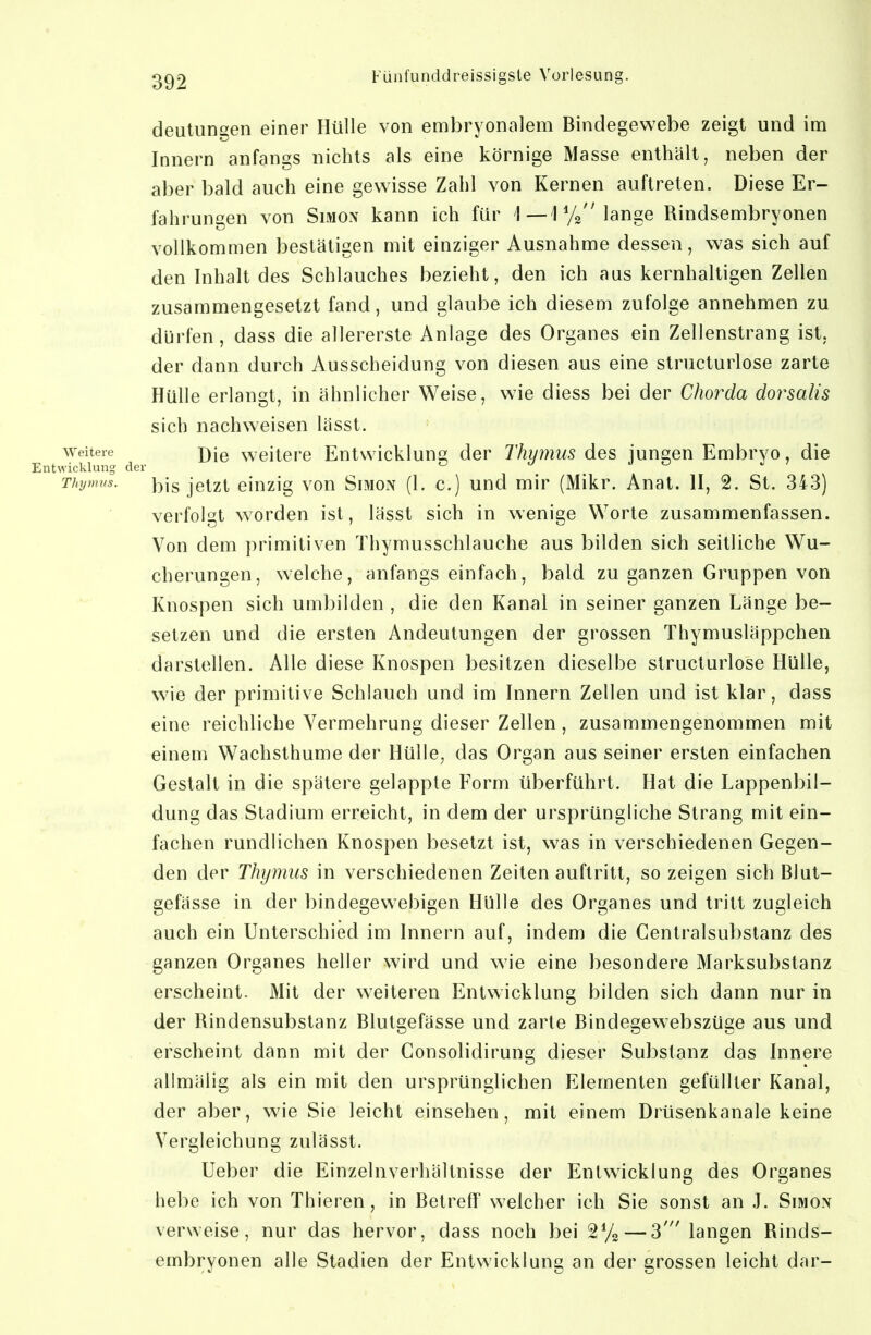 deutungen einer Hülle von embryonalem Bindegewebe zeigt und im Innern anfangs nichts als eine körnige Masse enthält, neben der aber bald auch eine gewisse Zahl von Kernen auftreten. Diese Er- fahrungen von Simon kann ich für lange Rindsembryonen vollkommen bestätigen mit einziger Ausnahme dessen, was sich auf den Inhalt des Schlauches bezieht, den ich aus kernhaltigen Zellen zusammengesetzt fand, und glaube ich diesem zufolge annehmen zu dürfen, dass die allererste Anlage des Organes ein Zellenstrang ist, der dann durch Ausscheidung von diesen aus eine structurlose zarte Hülle erlangt, in ähnlicher Weise, wie diess bei der Chorda dorsalis sich nachweisen lässt. Weitere weitcrc Eutwickluns der Thymus des jungen Embryo, die Entwicklung der <j u o ^ ^ Thymus. jetzt ciuzig vou SiMON (1. c.) uud mir (Mikr. Anat. II, 2. St. 343) verfolgt w^orden ist, lässt sich in wenige Worte zusammenfassen. Von dem primitiven Thymusschlauche aus bilden sich seitliche Wu- cherungen, welche, anfangs einfach, bald zu ganzen Gruppen von Knospen sich umbilden , die den Kanal in seiner ganzen Länge be- setzen und die ersten Andeutungen der grossen Thymusläppchen darstellen. Alle diese Knospen besitzen dieselbe structurlose Hülle, wie der primitive Schlauch und im Innern Zellen und ist klar, dass eine reichliche Vermehrung dieser Zellen, zusammengenommen mit einem Wachsthume der Hülle, das Organ aus seiner ersten einfachen Gestalt in die spätere gelappte Form überführt. Hat die Lappenbil- dung das Stadium erreicht, in dem der ursprüngliche Strang mit ein- fachen rundlichen Knospen besetzt ist, was in verschiedenen Gegen- den der Thymus in verschiedenen Zeiten auftritt, so zeigen sich Blut- gefässe in der bindegewebigen Hülle des Organes und tritt zugleich auch ein Unterschied im Innern auf, indem die Centraisubstanz des ganzen Organes heller wird und wie eine besondere Marksubstanz erscheint. Mit der weiteren Entwicklung bilden sich dann nur in der Rindensubstanz Blutgefässe und zarte Bindegewebszüge aus und erscheint dann mit der Consolidirung dieser Substanz das Innere allmälig als ein mit den ursprünglichen Elementen gefüllter Kanal, der aber, wie Sie leicht einsehen, mit einem Drüsenkanale keine Vergleichung zulässt. Ueber die Einzelnverhältnisse der Entwicklung des Organes hebe ich von Thieren, in Betreff weicher ich Sie sonst an .1. Simon verweise, nur das hervor, dass noch bei — 3' langen Rinds- embryonen alle Stadien der Entwicklung an der grossen leicht dar-