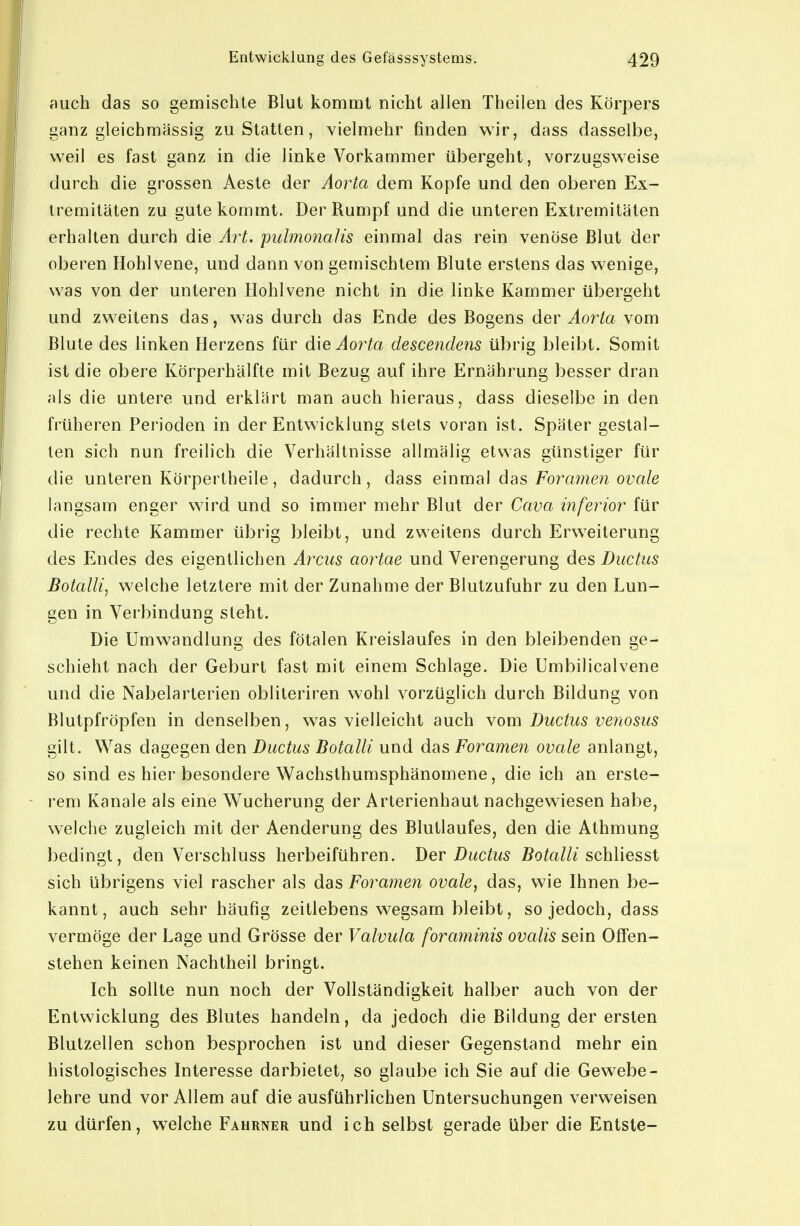 auch das so gemischte Blut kommt nicht allen Theilen des Körpers ganz gleichmässig zustatten, vielmehr finden wir, dass dasselbe, weil es fast ganz in die linke Vorkammer übergeht, vorzugsweise durch die grossen Aeste der Aorta dem Kopfe und den oberen Ex- tremitäten zu gute kommt. Der Rumpf und die unteren Extremitäten erhalten durch die A7't. pubnonalis einmal das rein venöse Blut der oberen Hohl vene, und dann von gemischtem Blute erstens das wenige, was von der unteren Hohlvene nicht in die linke Kammer übergeht und zweitens das, was durch das Ende des Bogens der Aorta vom Blute des linken Herzens für die Aoi^ta descendens übrig bleibt. Somit ist die obere Körperhälfte mit Bezug auf ihre Ernährung besser dran als die untere und erklärt man auch hieraus, dass dieselbe in den früheren Perioden in der Entwicklung stets voran ist. Später gestal- ten sich nun freilich die Verhältnisse allmälig etwas günstiger für die unteren Körpertheile, dadurch, dass einmal das Foramen ovale langsam enger wird und so immer mehr Blut der Cava inferior für die rechte Kammer übrig bleibt, und zweitens durch Erweiterung des Endes des eigentlichen Arcus aoi^tae und Verengerung des Ductus Botalli, welche letztere mit der Zunahme der Blutzufuhr zu den Lun- gen in Verbindung steht. Die Umwandlung des fötalen Kreislaufes in den bleibenden ge- schieht nach der Geburt fast mit einem Schlage. Die Umbilicalvene und die Nabelarterien obliteriren wohl vorzüglich durch Bildung von Blutpfröpfen in denselben, was vielleicht auch \om Ductus venosus gilt. Was dagegen den Ductus Botalli und das Foramen ovale anlangt, so sind es hier besondere Wachsthumsphänomene, die ich an erste- rem Kanäle als eine Wucherung der Arterienhaut nachgewiesen habe, welche zugleich mit der Aenderung des Blutlaufes, den die Athmung bedingt, den Verschluss herbeiführen. Der Ductus Botalli schWessi sich übrigens viel rascher als das Foramen ovale, das, wie Ihnen be- kannt, auch sehr häufig zeitlebens wegsam bleibt, so jedoch, dass vermöge der Lage und Grösse der Valvula foraminis ovalis sein Offen- stehen keinen Nachtheil bringt. Ich sollte nun noch der Vollständigkeit halber auch von der Entwicklung des Blutes handeln, da jedoch die Bildung der ersten Blutzellen schon besprochen ist und dieser Gegenstand mehr ein histologisches Interesse darbietet, so glaube ich Sie auf die Gewebe- lehre und vor Allem auf die ausführlichen Untersuchungen verweisen zu dürfen, welche Faurner und ich selbst gerade über die Entste-