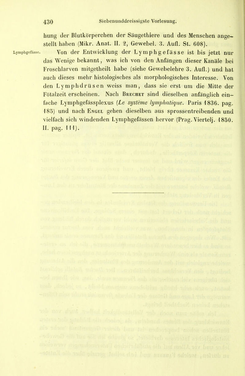 hung der Blutkörperchen der Säugethiere und des Menschen ange- stellt haben (Mikr. Anat. II. 2, Gewebel. 3. Aufl. St. 608). Lymphgefässc. Von der Entwicklung der Lymphgefässe ist bis jetzt nur das Wenige bekannt, was ich von den Anfängen dieser Kanäle bei Froschlarven mitgetheilt habe (siehe Gewebelehre 3. Aufl.) und hat auch dieses mehr histologisches als morphologisches Interesse. Von den Lymphdrüsen weiss man, dass sie erst um die Mitte der Fötalzeit erscheinen. Nach Brechet sind dieselben anfänglich ein- fache Lymphgefässplexus [Le Systeme lymphatique. Paris 1836. pag. 185) und nach Engel gehen dieselben aus sprossentreibenden und vielfach sich windenden Lymphgefässen hervor (Prag. Viertel]. 1850. II. pag. III).