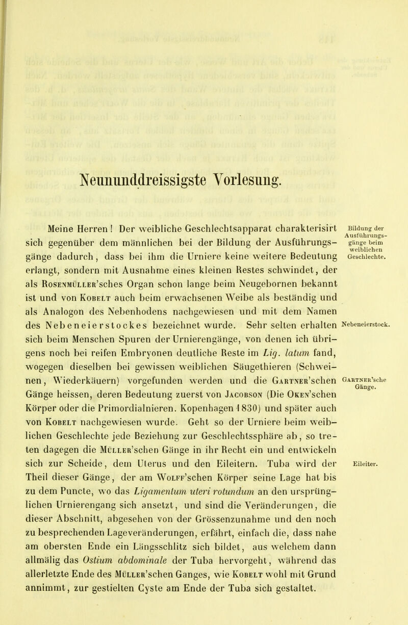 Neununddreissigste Vorlesung. Meine Herren! Der weibliche Geschlechtsapparat charakterisirt Bildung der Ausführnngs- sich gegenüber dem männlichen bei der Bildung der Ausführungs- gange beim weiblichen gange dadurch, dass bei ihm die Urniere keine weitere Bedeutung Geschlechte, erlangt, sondern mit Ausnahme eines kleinen Restes schwindet, der als RosENMÜLLER'sches Organ schon lange beim Neugebornen bekannt ist und von Kobelt auch beim erwachsenen Weibe als beständig und als Analogon des Nebenhodens nachgewiesen und mit dem Namen des Nebeneierstockes bezeichnet wurde. Sehr selten erhalten Nebeneierstock, sich beim Menschen Spuren der Urnierengänge, von denen ich übri- gens noch bei reifen Embryonen deutliche Reste im Lig. latum fand, wogegen dieselben bei gewissen weiblichen Säugethieren (Schwei- nen , Wiederkäuern) vorgefunden werden und die GARTNER'schen GARTNER'sche Gänge heissen, deren Bedeutung zuerst von Jacobson (Die OKEN'schen Körper oder die Primordialnieren. Kopenhagen 1830) und später auch von Kobelt nachgewiesen wurde. Geht so der Urniere beim weib- lichen Geschlechte jede Beziehung zur Geschlechtssphäre ab, so tre- ten dagegen die MüLLER'schen Gänge in ihr Recht ein und entwickeln sich zur Scheide, dem Uterus und den Eileitern. Tuba wird der Eileiter. Theil dieser Gänge, der am WoLFp'schen Körper seine Lage hat bis zu dem Puncte, wo das Ligamentum uteri rotwidum an den ursprüng- lichen Urnierengang sich ansetzt, und sind die Veränderungen, die dieser Abschnitt, abgesehen von der Grössenzunahme und den noch zu besprechenden Lageveränderungen, erfährt, einfach die, dass nahe am obersten Ende ein Längsschlitz sich bildet, aus welchem dann allmälig das Ostium abdominale der Tuba hervorgeht, während das allerletzte Ende des MüLLER'schen Ganges, wie Kobelt wohl mit Grund annimmt, zur gestielten Cyste am Ende der Tuba sich gestaltet.