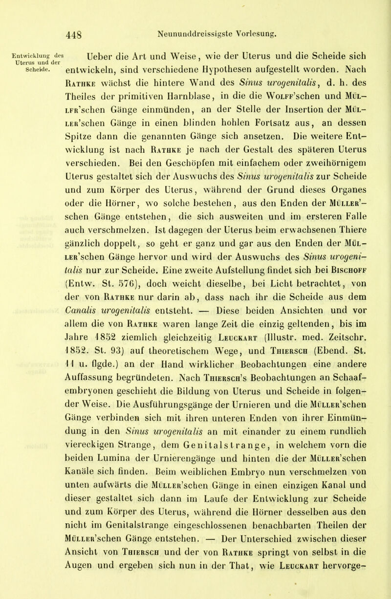 Entwicklung des Uebep die Art und Weise, wie der Uterus und die Scheide sich Uterus und der Scheide. entwickeln, sind verschiedene Hypothesen aufgestellt worden. Nach Rathke wächst die hintere Wand des Sinus urogenitalisj d. h. des Theiles der primitiven Harnblase, in die die WoLFP'schen und Mül- LFR'schen Gänge einmünden, an der Stelle der Insertion der Mül- LEß'schen Gänge in einen blinden hohlen Fortsatz aus, an dessen Spitze dann die genannten Gänge sich ansetzen. Die weitere Ent- wicklung ist nach Rathke je nach der Gestalt des späteren Uterus verschieden. Bei den Geschöpfen mit einfachem oder zweihörnigem Uterus gestaltet sich der Auswuchs des Sinus urogenitalis zur Scheide und zum Körper des Uterus, während der Grund dieses Organes oder die Hörner, wo solche bestehen, aus den Enden der Müller'- schen Gänge entstehen, die sich ausweiten und im ersteren Falle auch verschmelzen. Ist dagegen der Uterus beim erwachsenen Thiere gänzlich doppelt, so geht er ganz und gar aus den Enden der Mül- LER'schen Gänge hervor und wird der Auswuchs des Sifius urogeni- talis nur zur Scheide. Eine zweite Aufstellung findet sich bei Bischoff (Entw. St. 576), doch weicht dieselbe, bei Licht betrachtet, von der von Rathke nur darin ab, dass nach ihr die Scheide aus dem Canalis urogenitalis entsteht. — Diese beiden Ansichten und vor allem die von Rathke waren lange Zeit die einzig geltenden, bis im Jahre 1852 ziemlich gleichzeitig Leuckart (Illustr. med. Zeitschr. 1852. St. 93) auf theoretischem Wege, und Thiersch (Ebend. St. 11 u. flgde.) an der Hand wirklicher Beobachtungen eine andere Auffassung begründeten. Nach Thiersch's Beobachtungen an Schaaf- embryonen geschieht die Bildung von Uterus und Scheide in folgen- der Weise. Die Ausführungsgänge der Urnieren und die MüLLER'schen Gänge verbinden sich mit ihren unteren Enden von ihrer Einmün- dung in den Sinus urogenitalis an mit einander zu einem rundlich viereckigen Strange, dem Genitalstrange, in welchem vorn die beiden Lumina der Urnierengänge und hinten die der MüLLER'schen Kanäle sich finden. Beim weiblichen Embryo nun verschmelzen von unten aufwärts die MüLLER'schen Gänge in einen einzigen Kanal und dieser gestaltet sich dann im Laufe der Entwicklung zur Scheide und zum Körper des Uterus, während die Hörner desselben aus den nicht im Genitalstrange eingeschlossenen benachbarten Theilen der MüLLER'schen Gänge entstehen. — Der Unterschied zwischen dieser Ansicht von Thiersch und der von Rathke springt von selbst in die Augen und ergeben sich nun in der That, wie Leuckart hervorge-