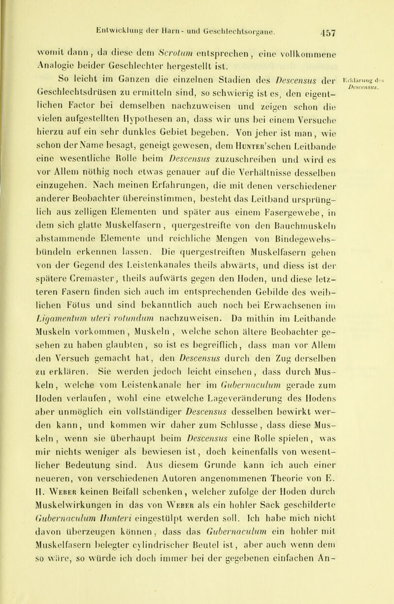 womit dann, da diese dem ScroUim entsprechen, eine vollkommene Analogie beider Geschlechter hergestellt ist. So leicht im Ganzen die einzelnen Stadien des Descensus der li'Wan.no d Geschlechtsdrüsen zu ermitteln sind, so schwierig ist es, den eigent- lichen Factor bei demselben nachzuweisen und zeigen schon die vielen aufgestellten Hypothesen an, dass wir uns bei einem Versuche hierzu auf ein sehr dunkles Gebiet begeben. Von jeher ist man, wie schon der Name besagt, geneigt gewesen, dem HuNTER'schen Leitbande eine wesentliche Rolle beim Descensus zuzuschreiben und wird es vor Allem nöthig noch etwas genauer auf die Verhältnisse desselben einzugehen. Nach meinen Erfahrungen, die mit denen verschiedener anderer Beobachter iibereinslinimen, besteht das Leitband ursprüng- lich aus zelligen Elementen und später aus einem Fasergewebe, in dem sich glatte Muskelfasern, quergestreifte von den Bauchmuskeln abstammende Elemente und reichliche Mengen von Bindegewebs- Inindeln erkennen lassen. Die quergestreiften Muskelfasern gehen von der Gegend des Leistenkanales theils abwärts, und diess ist der spätere Cremasler, theils aufwärts gegen den Hoden, und diese letz- teren Fasern finden sich auch im entsprechenden Gebilde des weib- lichen Fötus und sind bekanntlich auch noch bei Erwachsenen im Ligamentum uteri rotundum nachzuw^eisen. Da mithin im Leitbande Muskeln vorkommen, Muskeln , welche schon ältei'e Beobachter ge- sehen zu haben glaubten, so ist es begreiflich, dass man vor Allem den Versuch gemacht hat, den Descensus durch den Zug derselben ■zu erklären. Sie werden jedoch leicht einsehen , dass durch Mus- keln, welche vom Leistenkanale her im Gubernaculum gerade zum Hoden verlaufen, wohl eine etwelche Lageveränderung des Hodens aber unmöglich ein vollständiger Descensus desselben bewirkt wer- den kann, und kommen wir daher zum Schlüsse, dass diese Mus- keln , wenn sie überhaupt beim Descensus eine Rolle spielen, was mir nichts weniger als bewiesen ist, doch keinenfalls von wesent- licher Bedeutung sind. Aus diesem Grunde kann ich auch einer neueren, von verschiedenen Autoren angenommenen Theorie von E. H. Weber keinen Beifall schenken, welcher zufolge der Hoden durch Muskelwirkungen in das von V^eber als ein hohler Sack geschilderte Gubernaculum Hunteri eingestülpt werden soll. Ich habe mich nicht davon überzeugen können, dass das Gubernaculum ein hohler mit Muskelfasern belegter cylindrischer Beutel ist, aber auch wenn dem so wäre, so würde ich doch immei' bei der gegebenen einfachen An-