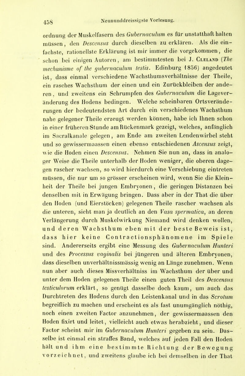 Ordnung der Muskelfasern des Gubeniaculum es für unstatthaft hallen müssen, den Descensus durch dieselben zu erklären. Als die ein- fachste, rationellste Erklärung ist mir immer die vorgekommen, die schon bei einigen Autoren , am bestimmtesten bei J. Cleland [The mechanisme of Ihe guhernaculum testis. Edinburg 1 856) angedeutet ist, dass einmal verschiedene Wachsthumsverhältnisse der Theile, ein rasches Wachslhum der einen und ein Zurückbleiben der ande- ren , und zweitens ein Schrumpfen des Guhernaculum die Lagever- änderung des Hodens bedingen. Welche scheinbaren Ortsverände- rungen der bedeutendsten Art durch ein verschiedenes Wachsthum nahe gelegener Theile erzeugt vs^erden können, habe ich Ihnen schon in einer früheren Stunde am Rückenmark gezeigt, welches, anfänglich im Sacralkanale gelegen, am Ende am zweiten Lendenwirbel steht und so gewissermaassen einen ebenso entschiedenen Ascensus zeigt, wie die Hoden einen Descensus. Nehmen Sie nun an, dass in analo- ger Weise die Theile unterhalb der Hoden weniger, die oberen dage- gen rascher wachsen, so wird hierdurch eine Verschiebung eintreten müssen, die nur um so grösser erscheinen wird, wenn Sie die Klein- heit der Theile bei jungen Embryonen, die geringen Distanzen bei denselben mit in Erwägung bringen. Dass aber in der That die über den Hoden (und Eierstöcken) gelegenen Theile rascher wachsen als die unteren, sieht man ja deutlich an den Vasa spermatica, an deren Verlängerung durch Muskelwirkung Niemand wird denken wollen, und deren Wachsthum eben mit der beste Beweis ist, dass hier keine Gontractionsphänomene im Spiele sind. Andererseits ergibt eine Messung des Guhernaculum Hunteri und des Processus vaginalis bei jüngeren und älteren Embryonen, dass dieselben unverhältnissmässig wenig an Länge zunehmen. Wenn nun aber auch dieses Missverhältniss im Wachsthum der über und unter dem Hoden gelegenen Theile einen guten Theil des Descensus testiculorum erkVdiri^ so genügt dasselbe doch kaum, um auch das Durchtreten des Hodens durch den Leistenkanal und in das Scrotum begreiflich zu machen und erscheint es als fast unumgänglich nöthig, noch einen zweiten Factor anzunehmen, der gewissermaassen den Hoden fixirt und leitet, vielleicht auch etwas herabzieht, und dieser Factor scheint mir im Guhernaculum Hunteri gegeben zu sein. Das- selbe ist einmal ein straffes Band, welches auf jeden Fall den Hoden hält und ihm eine bestimmte Richtung der Bewegung vorzeichnet, und zweitens glaube ich bei demselben in der That