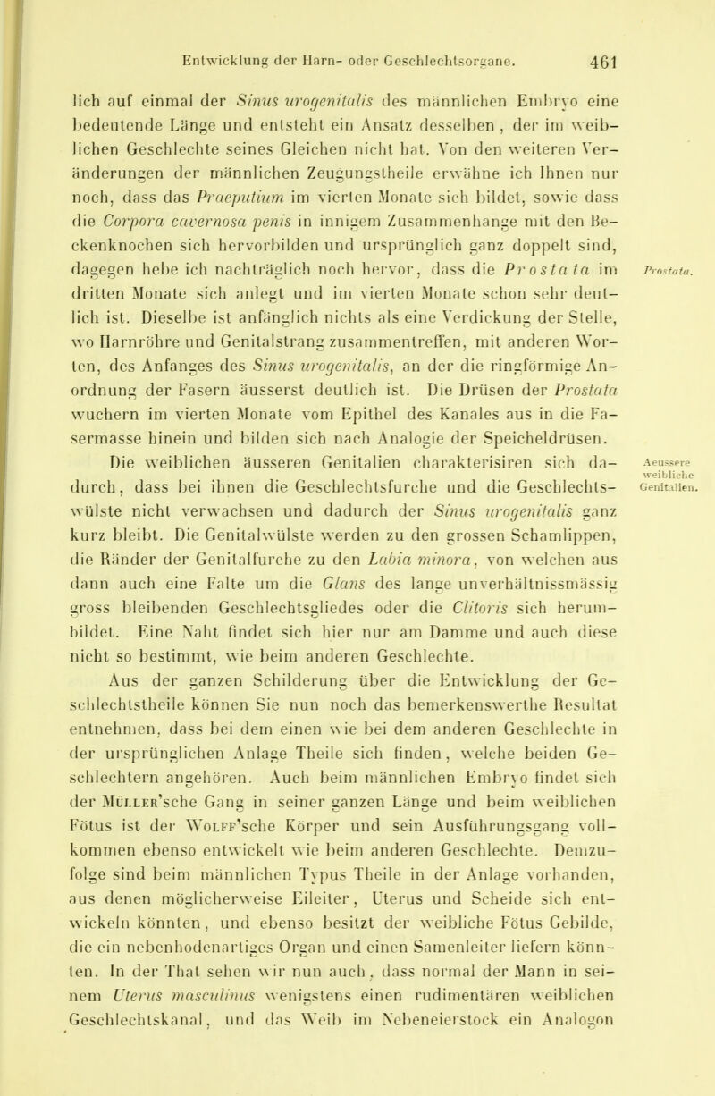 lieh auf einmal der Sinus urogenitcdls des rnännliehcn Emlii'yo eine bedeutende Länge und entsteht ein Ansatz desselben , dei- im weib- lichen Geschleclite seines Gleichen nicht hat. Von den weiteren Ver- änderungen der männlichen Zeugungstheiie erwähne ich Ihnen nur noch, dass das Praeputmm im vierten Monate sich bildet, sowie dass die Corpora cavernosa penis in innigem Zusammenhange nnt den Be- ckenknochen sich hervorbilden und ursprünglich ganz doppelt sind, dagegen helje ich nachträglich noch hervor, dass die Prosta ta im Prostata. drillen Monate sich anlegt und im vierten Monate schon sehr deut- lich ist. Dieselbe ist anfänglich nichts als eine Verdickung der Stelle, wo Harnröhre und Genitalstrang zusammentreffen, mit anderen Wor- ten, des Anfanges des Sinus urogenitalis^ an der die ringförmige An- ordnung der Fasern äusserst deutlich ist. Die Drüsen der Prostata wuchern im vierten Monate vom Epithel des Kanales aus in die Fa- sermasse hinein und bilden sich nach Analogie der Speicheldrüsen. Die weiblichen äusseren Genitalien charakterisiren sich da- Aeussere weibliche durch, dass bei ihnen die Geschlechtsfurche und die Geschlechts- Genitalien. Wülste nicht verwachsen und dadurch der Sinus urogenitalis ganz kurz bleibt. Die Genitalwülste werden zu den grossen Schamlippen, die Ränder der Genitalfurche zu den Labia minora. von welchen aus dann auch eine Falte um die Glans des lange unverhältnissmässig gross bleibenden Geschlechtsgliedes oder die Clitoris sich herum- bildet. Eine Naht findet sich hier nur am Damme und auch diese nicht so bestimmt, wie beim anderen Geschlechte. Aus der ganzen Schilderung über die Entwicklung der Ge- scldechtslheile können Sie nun noch das bemerkenswerthe Resultat entnehmen, dass bei dem einen wie bei dem anderen Geschlechte in der ursprünglichen Anlage Theile sich finden, welche beiden Ge- schlechtern angehören. Auch beim männlichen Embryo findet sich der MüLLER'sche Gang in seiner ganzen Länge und beim weiljlichen Fötus ist der WoLFp'sche Körper und sein Ausführungsgang voll- kommen ebenso entwickelt wie beim anderen Geschlechte. Demzu- folge sind beim männlichen Typus Theile in der Anlage voi'handen, aus denen möglicherweise Eileiter, Uterus und Scheide sich ent- wickeln könnten, und ebenso besitzt der weibliche Fötus Gebilde, die ein nebenhodenartiges Organ und einen Samenleiter liefern könn- ten. In der Thal sehen \\\v nun auch, dass normal der Mann in sei- nem Uterus masculinus wenigstens einen rudimentären weiblichen Geschlechtskanal, und das V^'eib im Nebeneierstock ein Analogon