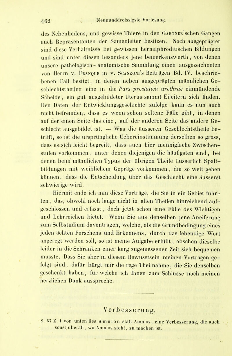 des Nebenhodens, und gewisse Thiere in den GARTNER'schen Gängen auch Repräsentanten der Samenleiter besitzen. Noch ausgeprägter sind diese Verhältnisse bei gewissen hermaphroditischen Bildungen und sind unter diesen besonders jene bemerkenswerth, von denen unsere pathologisch - anatomische Sammlung einen ausgezeichneten von Herrn v. Franqüe in v. Scanzoni's Beiträgen Bd. IV. beschrie- benen Fall besitzt, in denen neben ausgeprägten männlichen Ge- schlechtstheilen eine in die Pars prostatica urethrae einmündende Scheide, ein gut ausgebildeter Uterus sammt Eileitern sich finden. Den Daten der Entwicklungsgeschichte zufolge kann es nun auch nicht befremden, dass es wenn schon seltene Fälle gibt, in denen auf der einen Seite das eine, auf der anderen Seite das andere Ge- schlecht ausgebildet ist. — Was die äusseren Geschlechtstheile be- trifft, so ist die ursprüngliche Uebereinstimmung derselben so gross, dass es. sich leicht begreift, dass auch hier mannigfache Zwischen- stufen vorkommen, unter denen diejenigen die häufigsten sind , bei denen beim männlichen Typus der übrigen Theile äusserlich Spalt- bildunge« mit weiblichem Gepräge vorkommen, die so weit gehen können, dass die Entscheidung über das Geschlecht eine äusserst schwierige wird. Hiermit ende ich nun diese Vorträge, die Sie in ein Gebiet führ- ten, das, obwohl noch lange nicht in allen Theilen hinreichend auf- geschlossen und erfasst, doch jetzt schon eine Fülle des Wichtigen und Lehrreichen bietet. Wenn Sie aus denselben jene Aneiferung zum Selbstudium davontragen, welche, als die Grundbedingung eines jeden ächten Forschens und Erkennens, durch das lebendige Wort angeregt werden soll, so ist meine Aufgabe erfüllt, obschon dieselbe leider in die Schranken einer karg zugemessenen Zeit sich bequemen musste. Dass Sie aber in diesem Bewusstsein meinen Vorträgen ge- folgt sind, dafür büigt mir die rege Theilnahme, die Sie denselben geschenkt haben, für welche ich Ihnen zum Schlüsse noch meinen herzlichen Dank ausspreche. Verbesserung. S. 57 Z. 1 von unten lies Amnion statt Amnios, eine Verbesserung, die auch sonst überall, wo Amnios steht, zu machen ist.