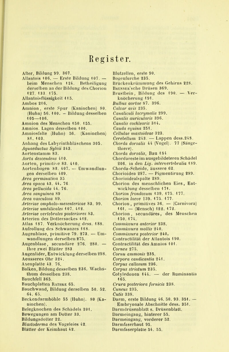 Kegister. After, Bildung 99. 367. Allantois 106. — Erste Bildung 107. — beinti Menschen 124. ßetheiligung derselben an der Bildung des Ghorion 127. 1 33. 1 75. Allantoisflüssigkeit 115. Ambos 21 6. Anfinion , erste Spur (Kaninchen) 80. (Huhn) 56. 1 00. - Bildung desselben 1 05—1 06. Amnion des Menschen 150. 155. Aainios. Lagen desselben 100. Amniosfalte (Huhn) 56, (Kaninchen) 81. 103. Anhang des Labyrinthbläschens 305. Aquaeductus Sylvii 24 3. Aortenstamm 83. Aorta descendens 410. Aorten, primiti\e 83. 410. Aortenbogen 82. 407. — Umwandlun- gen derselben 409. Area germinaliva 35 Area opaca 43. 44. 76. Area pellucida 44. 76. Area sanguinea 89 Area vasculosa 89, Arteriae omphalo-mesentericae 83. 99. Arteriae umbilicales 107. 412. Arteriae vertebrales posteriores 83. Arterien des Doltersackes 412. Atlas 187. Verknöcherung dess. 188. Aufrollung des Schwanzes 118. Augenblase, primitive 79. 273. — Um- wandlungen derselben 275. Augenblase, secundäre 276. 280. — Ihre zwei Blätter 283 Augenlider, Entwicklung derselben 298. Aeusseres Ohr 324. Axenplatte 43. 76. Balken, Bildung desselben 236, Wachs- thum desselben 238, Bauchfell 365. Bauchplatten Rathke 65. Bauchwand, Bildung derselben 50. 52. 64. 63. Beckendarmhöhle 55 (Huhn). 80 (Ka- ninchen). Belegknochen des Schädels 201. Bewegungen am Dotter 33. Bildungsdotter 22. Blastoderma des Vogeleies 42. Blätter der Keimhaut 42. Blutzellen, erste 90. Bogenfurche 235. Brückenkrümmung des Gehirns 228. BuuNNER'sche Drüsen 36 9. Brustbein, Bildung des 190. — Ver- knöcherung 191. Bulbus aortae 81. 396. Calcar avis 235. Canaliculi lacrymalis 299. Canalis auricularis 396. Canalis cochlearis 314. Cauda equina 251. Cellulae mastoideae 323. Cerebellum 243. — Lappen dess.248. Chorda dorsalis 44 (Vogel). 77 (Säuge- thiere). Chorda dorsalis, Bau 184 Chordaresle im ausgebildeteren Schädel 206. in den Lig. intervertebralia 189. Chorda-Scheide, äussere 62. Chorioidea 287. — Pigmentirung 289. Chorioidealspalte 289. Chorion des menschlichen Eies, Ent- wicklung desselben 171. Chorion frondosum 139. 175. 177. Chorion laeve 139. 1 75. 1 77. Chorion, primitives 36. — (Carnivora) 161. — (Mensch) 122. 172. Chorion, secundäres, des Menschen 1 50. 1 74. Commissura anterior 238. Commissura mollis 240. Commissura posterior 240. Contractililät der Allantois 190. Contractilität des Amnios 101. Cornea 275. Cornu ammonis 235. Corpora candicantia 241. Corpus callosum 236. Corpus striatum 235. Cotyledonen 144. — der Ruminantia 165. Crura posteriora fornicis 238. Cuneus 235. Cutis 338. Darm, erste Bildung 46. 50. 93. 351. — Embryonale Abschnitte dess. 351. Darmdrüsenblatt s. Drüsenblalt. Darmeingang, hinterer 55. Darmeingang, vorderer 52. Darmfaserhaut 95. Darmfaserplatte 54. 55.