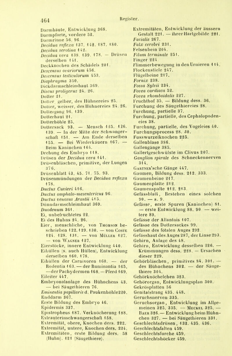 Dat mhäute, EnlAvicklung 368. Darmplorle, vordere 52. Dariiirinne 56. 96. Decidua refle.ra 13 7. 1 42. 1 87. ISO. Oecidaa serolina 142. DccUlua Vera 1 38. 1 39. 1 78. - Drüsen derselben 141. Deckknoclieii des Schädels 201 . Descensus ovariorum 456. Oescensus testiculorum 453. Diaphragma 3 50. Dickdai inschleinihaul 369. Discus proligerus 24. 26. Doller 21. Dotier gelber, des Hühnereies 25. Dotier, weisser, des llnlinereies 24. 26. Dulleigang 96. 1 39. Dolleriiaul 21. Dotterhölile 25. Dollersack 93. — Mensch 1 25. 1 26. 139. — In der Milte der Schwanger- schaft 151. — Am Ende derselben 155. — Bei Wiederkauern 167. — Beini Kaninchen 164. Drehung des Embryo 118. Drüsen der Decidua vera 141. Drüscnblaschen, primitive, der Lungen 376. Drüsenblatt 43. 45. 71. 75. 93. Drüsenmündungen der Decidua reßexa 178. Ductus Cuvieri 416. Ductus omphalo-mesentericus 96. Ductus venosus Arantii 415. Dünndai mschleimhaul 369. Duodenum 361. Ei, unbefruchtetes 22. Ei des Huhns 24. 26. Eier, menschliche, von Thomson be- schrieben 1 22.129.1 30. — von Coste 124. 128. 1 31. — von Müller 127. — von Wagner 127. Eierstöcke, innere Entwicklung 44 0. Eiliüllen (s. auch Hüllen), Entwicklung derselben 160. 1 78. Eihüllen der Carnivoren 160. — der Uodenlia 1 63. — der Ruminantia 1 65. —der Pachydermen 168. —Pferd 169. Eileiter 447. Ernbryonalanlage des Hühnchens 43. — bei Saugelhieren 76. Eminentiapapillaris d. Paukenhöhle220. Enddarm 367. Erste Bildung des Embryo 46. Epidermis 337. lipistropheus 187. Verknöcherung 188. Extraulcrinschwangerschafl 158. Extremität, obere, Knochen ders. 222. Extremität, untere, Knochen ders. 224. Extremitäten, erste Bildung ders. 58 (Huhn). 121 (Säugelhiere). Extremitäten, Entxvicklung der äussern Gestalt 221. — ihrer Harlgebilde 221. Facialis 26 7. Falx cerebri 231. Felsenbein 204. Filum terminale 251. Finger 224. Flimmerbewegung in den ürnieren 114. Flockensliele 247. Flügelbcine 21 7. Fornix 238. Fossa Sylvii 234. Fovea cardiaca 52. Fovea rhomboidalis 227. Fruchthof 35. — Bildung dess. 36. Furchung des Säugethiereies 28. Furchung, partielle 37. Furchung, partielle, des Cephalopoden- eies 38. Furchung, partielle, des Vogeleies 40. Furchungsprocess 28. 30. Fusswurzelknochen 225. Gallenblase 386. Gallengänge 385. Gallerlgeschwülste im Clivus 207. Ganglion splrale des Schnecken nerven 314. GARTNER'sche Gänge 447. Gaumen, Bildung dess. 212. 333. Gaumenbeine 21 7. Gaumenplatte 212. Gaumenspalte 212. 213. Gefässblatt, Bestehen eines solchen 90. — s. 9. Gefässe, erste Spuren (Kaninchen) 81. — erste Entwicklung 88. 90 — wei- tere 89. Gefässe der Allanlois 107. Gefässe des Doltersackes 99. Gefässe des fötalen Auges 292. Gefässhaut des Auges 287, der Linse293. Gehirn, .Anlage des 48. Gehirn, Entwicklung desselben 226. — Krümmungen dess. 228. — Ursachen dieser 229. Gehörbläschen, primitives 84. 301. — des Hühnchens 302. — der Sänge- thiere 304. Gehörknöchelchen 323. Gehörorgan, Entwicklungsplan 300. Gekrösplatten 56 Genitalstrang 435. 448. Geruchsnerven 335. Geruchsorgan, Entwicklung im Alige- meinen 325. 335. — Meckel 325. — Baer 326.— Entwicklung beim Hühn- chen 327. — bei Säugelliieren 331. Geschlechtsdrüsen, 1 32. 435. 436. Geschlechtsfallen 459. Geschlechlsfurche 459, Geschlechlshöcker 459.