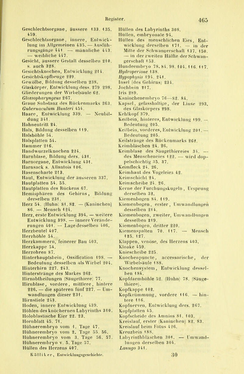 Geschlechtsorgane, äussere 133.135. 459. Geschlechtsorgane, innere, Entwick- lung im Allgemeinen 435. — Ausfüh- rungsgänge 441 — männliche 443. — weibliche 447. Gesicht, äussere Gestalt desselben 210. s. auch 328. Gesichlsknochen, Eniwicklung 214. Gesichtskopfbeuge 229. Gewölbe, Bildung desselben 238. Glaskörper, Entwicklung dess. 279 298. Gliederungen der Wirbelsäule 62. Glossopharyngeus 2 67. Graue Substanz des Rückenmarks 263. Gubernaculum Hunteri 454. Haare, Eniwicklung 339. — Neubil- dung 341. Hahnentritt 24. Hals, Bildung desselben 119. Halshöhle 54. Halsplatlen 54. Hammer 216. Handwurzelknochen 224. Harnblase, Bildung ders. 431. Harnorgane, Entwicklung 431. Harnsack s. Allantois 106. Hasenscharte 21 3. Haut, Entwicklung der äusseren 337. Hautplatten 54. 55. Hautplallen des Rückens 67. Hemisphären des Gehirns, Bildung derselben 231. Herz 54. (Huhn) 81.82. — (Kaninchen) 86. — Mensch 124. Herz, erste Entwicklung 394. — weilere Eniwicklung 398. — innere Verände- rungen 401. — Lage desselben 406. Herzbeutel 407. Herzhöhle 54. Herzkammern, feinerer Bau 403. Herzkappc 54. Herzohren 87. Hinterhauptsbein, Ossification 198.— Bedeutung desselben als Wirbel 204. Hinlerhirn 227. 243. Hinterstränge des Markes 262. Hirnabtheilungen (Säugelhiere) 77. Hirnblase, vordere, mittlere, hintere 226. — die späteren fünf 227. — Um- wandlungen dieser 231. Hirnstiele 243. Hoden, innere Entwicklung 439. Höhlen des knöchernen Labyrinths 31 0. Holoblastische Eier 22. 23. Hornblatt 45. 71. Hühnerembryo vom 1. Tage 47. Hühnerembryo vom 2. Tage 55. 56. Hühnerembryo vom 3. Tage 56. 57. Hühnerembryo v. 5. Tage 57. Hüllen des Herzens 407. K ö 11 i k e r , Enlwioklungsgcscliiclile. Hüllen des Labyrinths 308. Hüllen, embryonale 94. Hüllen des menschlichen Eies, Ent- wicklung derselben 171. — in der Mitle der Schwanserschaft 1 37. 150. — in der zweiten Hälfle derScIiwan- gerschaft 153. Hundeembryo 78. 84. 98. 1 04.1 1 6.1 1 7. Hydroperione 138. Hypophysis 1 94. 241. Insel (des Gehirns) 23 4. Jochbein 217. Iris 289. Kaninchenembryo 76—82. 84. Kapsel, gefässhallige, der Linse 293. des Glasköi pers 298. Kehlkopf 379. Keilbein, hinteres, Entwicklung 199. — Bedeutung 205. Keilbein, vorderes, Entwicklung 201. — Bedeutung 205. Keilsträiige des Rückenmarks 262. Keimbläschen 24. 26. Keimblase des Säugethiereies 34. — des iMenscheneies 122. — wird dop- pelschichtig 35. 37. Keimfleck 24. 26. Keimhaut des Vogeleies 42. Keimschicht 24. Keimscheibe 24. 26. Kerne der Kurchungskugeln , Ursprung derselben 32. Kiemenbogen 84. 119. Kiemenbogen, erster, Umwandlungen desselben 214. Kiemenbogen, zweiter, Umwandinngen desselben 219. Kiemenbogen, dritter 220. Kiemenspalten 70. 117. — Mensch 125. 127. Klappen, venöse, des Herzens 4 03. Kloake 459. Kniescheibe 225. Knochenpuncle, accessorische, der Wirbelsäule 1 88. Knochensystem , Eniwicklung dessel- ben 184. Kopfdarmhöhle 52. (Huhn) 78. (Säuge- lhiere). Kopfkappe 102. Kopfkrümmung, vordere 116. — hin- tere 116. Kopfnerven, Eniwicklung ders. 267. Koyjfplatlen 45. Kopfscheide des Amnios 81. 103. Kreislauf, erster (Kaninchen) 82. 83. Kreislauf beim Kötus 426. Kreuzbein 188. Labyrinthbläschen 301. — Umwand- lungen derselben 304. Lanugo 3 41. 30