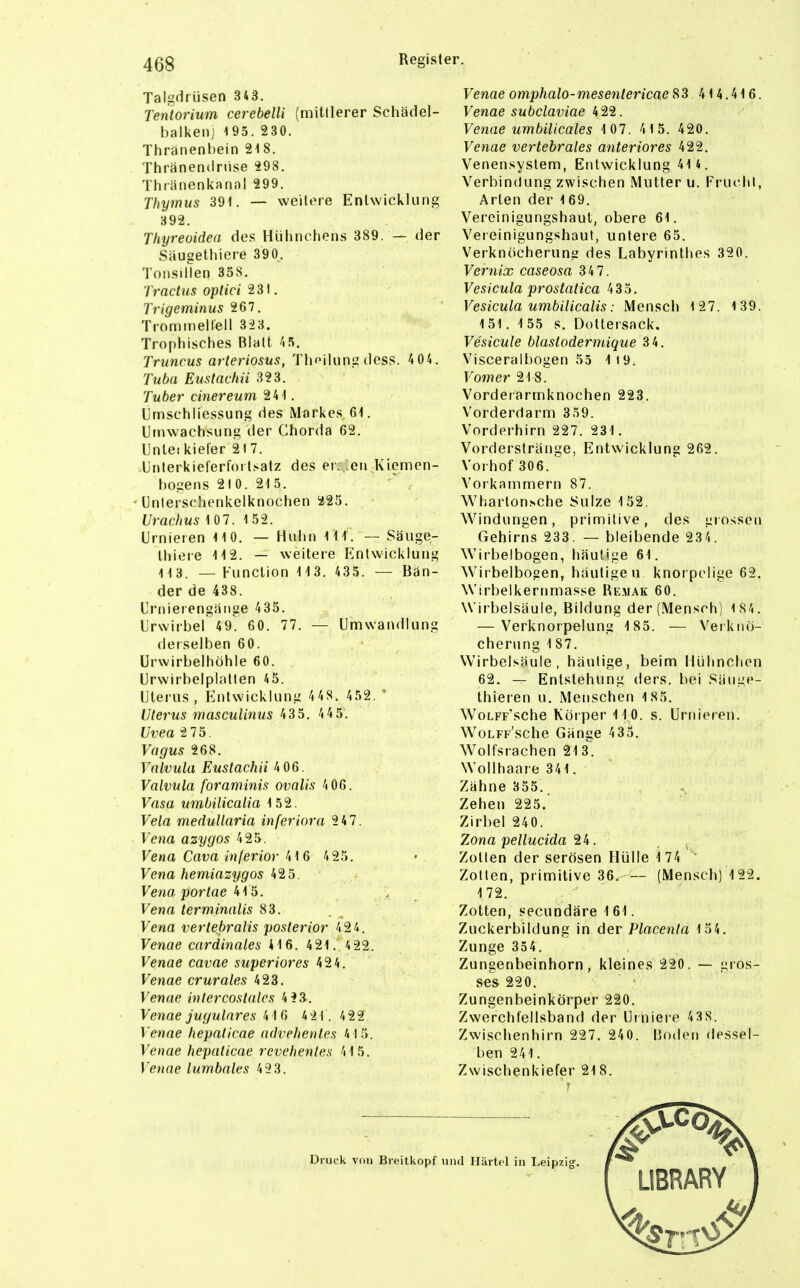 Talgdrüsen 343. Tentorium cerebelli (mittlerer Schädel- halkenj 195. 230. Thränenbein 218. Thränendriise 298. Tluanenkana! 299. Thymus 39t. — weitere Entwicklung 392. Thyreoidea des Hühnchens 389. — der Säugethiei-e 390, Tonsillen 358. Tractus optici 281. Trigeminus 267. Trominellell 323. Tro[)hisches Blatt 'tS. Truncus arteriosus, Thf'ihing dess. 404. Tuba Eustachii 323. Tuber cinereum 241. Ilmschliessung des Markes Gl. Umwachsung der Chorda 62. Unleikiel'er 217. .Unterkieferfortsatz des er: en Kiemen- liogens 210. 215. Unlersclienkelknochen 225. Urachus 1 0 7. 1 52. Urnieren 110. — Huhn III. — Säuge- thiere 112. — weitere Entwicklung 113. — Function 11 3. 435. — Bän- der de 438. Crnierengänge 435. Urwirbel 49. 60. 77. — Umwandlung derselben 60. ürwirbelhöhle 60. Urwirbelplatten 45. Uterus, Entwicklung 4 48. 452. ' Uterus mascuUnus 435. 4 4 5. Uvea 2 75. Vagus 268. Yalvula Eustachii 4 06. Valvula foraminis ovalis 4 06. Vasa umbilicalia 152. Vela meduUaria inferiora 247. Vena azygos 425. Vena Cava inferior \\ 6 4 25. Vena hemiazygos 425. Vena portae 415. , Vena terminalis 83. Vena verlebralis posterior 4 24. Venae cardinales 416. 421. '.22. Venae cavae superiores 424. Venae crurales 423. Venae intercostalcs 4?3. Venae jugulares 416 4 21.422 Venae hepaticae advehenles 415. Venae hepaticae revehenles 415. Venae lumbales 423. Venae omphalo-mesentericae 83 414.41 6. Venae subclaviae 422. Venae umbilicales 1 07. 41 5. 420. Venae vertebrales anteriores 422. Venensystem, Entwicklung 414. Verbindung zwischen Mutter u. Frucht, Arten der 169. Vercinigungshaut, obere 61. Vereinigungshaut, untere 65. Verknöcherung des Labyrinthes 320. Vernix caseosa 34 7. Vesicula prostatica 435. Vesicula umbilicalis: Mensch 127. 1 39. 151.155 s. Dottersack. Vesicule blastodermique 34. Visceralbogen 55 1 19. Vom er 218. Vorderarmknochen 223. Vorderriarm 359. Vorderhirn 227. 231. Vorderstränge, Entwicklung 262. Vorhof 306. Vorkammern 87. Wtiarton^che Sülze 152. Windungen, primitive, des grossen Gehirns 233. — bleibende 234. Wirbelbogen, häutige 61. Wirbelbosen, häutigen knorpelige 62. Wirhelkernmasse Remak 60. Wirbelsäule, Bildung der (Mensch) 184. — Verknorpelung 185. — Verkiiö- cherung 1 87. Wirbelsäule, häutige, beim Hühnchen 62. — Entstehung ders. bei Säuge- thieren u. Menschen 185. WoLFF'sche Körper ilO. s. Urnieren. WoLFp'sche Gänge 435. Wolfsrachen 213^. Wollhaare 341. Zähne 355. Zehen 225. Zirbel 240. Zona pellucida 24. . ^ Zotten der serösen Hülle 174 ' Zotten, primitive 36. — (Mensch) 122. 172. Zotten, secundäre 161. Zuckerbildung in der Placenta 154. Zunge 354. Zungenbeinhorn, kleines 220. — gros- ses 220. Zungenbeinkörper 220. Zwerctifellsband der Uiniere 438. Zwischenhirn 227. 240. Boden dessel- ben 241. Zwischenkiefer 21 8.