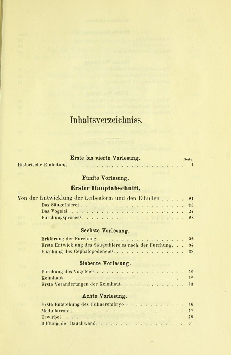 Inhaltsverzeichniss. Erste bis vierte Vorlesung. seite. Historische Einleitung i Fünfte Vorlesung. Erster Hauptabschnitt. Von der Entwicklung der Leibesform und den Eihüllen 21 Das Säugethierei . 23 Das Vogelei 24 Furchungsprocess 28 Sechste Vorlesung. Erklärung der Furchung 32 Erste Entwicklung des Säugethiereies nach der Furchung. . . 34 Furchung des Cephalopodeneies 38 Siebente Vorlesung. Furchung des Vogeleies , 40 Keimhaut 42 Erste Veränderungen der Keimhaut 43 Achte Vorlesung. Erste Entstehung des Hühnerembryo 46 Medullarrohr 47 UrwirJbel 4 9 Bildungs, der Bauchwand 51