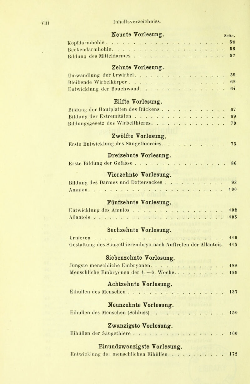 Neunte Vorlesung. seite. Kopfdarmhöhle 52 Becl<endarn)höhle 56 Bildung des Mitteldarmes 57 Zehnte Vorlesung. Umwandlung der Urwirbel 59 Bleibende Wirbelkörper 62 Entwicklung der Bauchwand 64 Eilfte Vorlesung. Bildung der Hautplatten des Rückens 67 Bildung der Extremitäten 69 Bildungsgesetz des Wirbelthieres 70 Zwölfte Vorlesung. Erste Entwicklung des Säugethiereies 75 Breizehnte Vorlesung. Erste Bildung der Gefässe 86 Vierzehnte Vorlesung. Bildung des Darmes und Dottersackes 93 Amnion iOO Fünfzehnte Vorlesung. Entwicklung des Amnios i02 Allantois -106 Sechzehnte Vorlesung. Urnleren liO Gestaltung des Säugethierembryo nach Auftreten der Allantois. 115 Siebenzehnte Vorlesung. Jüngste menschliche Embryonen 122 Menschliche Embryonen der 4.-6. Woche 129 Achtzehnte Vorlesung. EihüUen des Menschen 137 Neunzehnte Vorlesung. Eihülien des Menschen (Schluss) 150 Zwanzigste Vorlesung. Eihülien der Säugcthiere 160 Einundzwanzigste Vorlesung. Entwicklung der menschlichen Eihülien 172