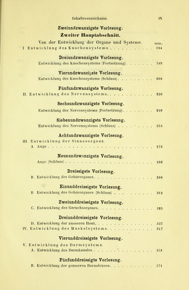 Zweiundzwanzigste Vorlesung. Zweiter Hauptabschnitt. Von der Entwicklung der Organe und Systeme. seite. 1 E n t wicklu n g d es K n ochen s y s te m s 184 Dreiundzwanzigste Vorlesung. Entwicklung des Ivnochensystems (Fortsetzung) 189 Vierundzwanzigste Vorlesung. Entwicklung des Knochensystems (Schluss) 208 Fünfundzwanzigste Vorlesung. II. Entwicklung des Nervensystems 226 Sechsundzwanzigste Vorlesung. Entwicklung des Nervensystems (Fortsetzung) 240 Siebenundzwanzigste Vorlesung. Entwicklung des Nervensystems (Schluss) ......... 254 Aehtundzwanzigste Vorlesung. III. Entwicklung der Sinnesorgane. A Auge 273 Neunundzwanzigste Vorlesung. Auge (Schluss) 286 Dreissigste Vorlesung. B. Entwicklung des Gehörorganes 300 Einunddreissigste Vorlesung. B Entwicklung des Gehörorganes (Schluss) 312 Zweiunddreissigste Vorlesung. C. Entwicklung des Geruchsorganes 325 Dreiunddreissigste Vorlesung. D. Entwicklung der äusseren Haut 337 IV. Entwicklung des Muskelsystems 347 Vierunddreissigste Vorlesung. V. Entwicklung des Darmsystems. A. Entwicklung des Darmkanales '. 331 Fünfunddreissigte Vorlesung. B. Entwicklung der grösseren Darmdrüsen, , ,' , . ; 371