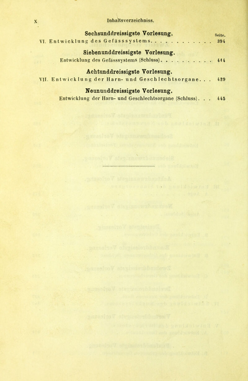 Sechsunddreissigste Vorlesung. seite. VI. Entwicklung des G e f ä s s s y s t e m s 394 Siebenunddreissigste Vorlesung. Entwicklung des Gefässsystems (Schluss) 4U Achtunddreissigste Vorlesung. VII. Entwicklung der Harn- und Geschlechtsorgane. . . 429 Neununddreissigste Vorlesung. Entwicklung der Harn-und Geschlechtsorgane (Schluss). . . 445