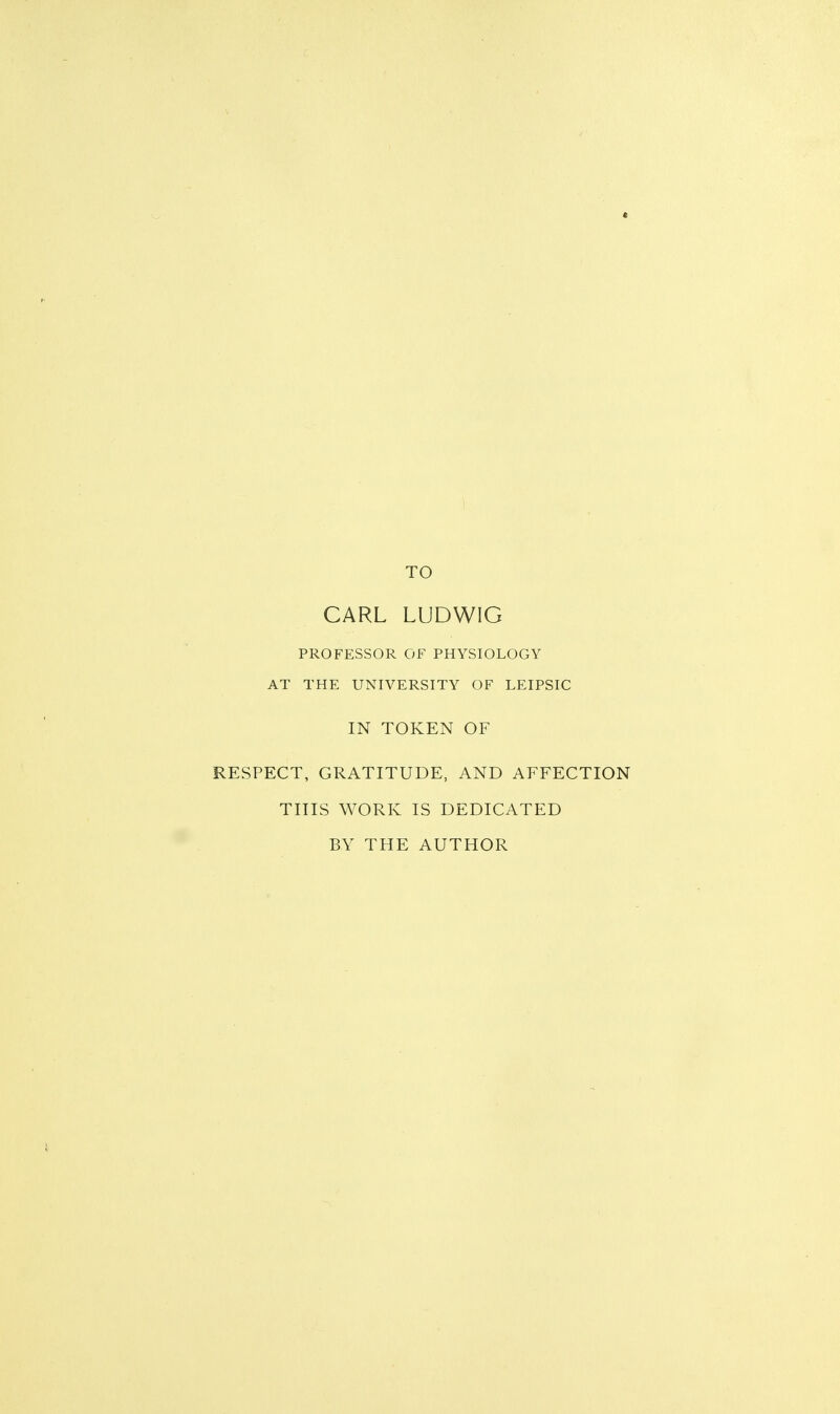 TO CARL LUDWIG PROFESSOR OF PHYSIOLOGY AT THE UNIVERSITY OF LEIPSIC IN TOKEN OF RESPECT, GRATITUDE, AND AFFECTION THIS WORK IS DEDICATED BY THE AUTHOR