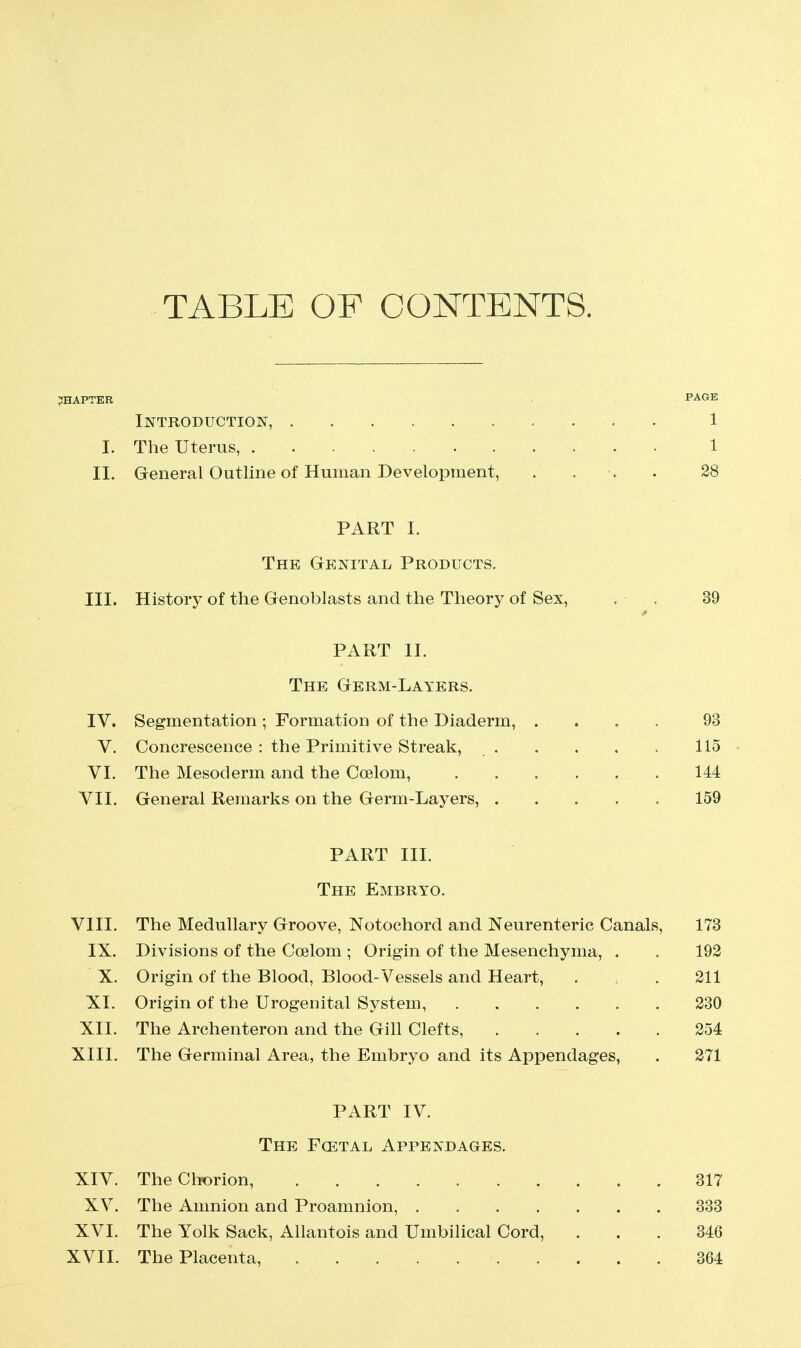 TABLE OF CONTENTS. CHAPTER PAGE Introduction, .......... 1 I. The Uterus, 1 II. General Outline of Human Development, . . . . 28 PART I. The Genital Products. III. History of the Genoblasts and the Theory of Sex, . . 39 PART II. The Germ-Layers. IV. Segmentation ; Formation of the Diaderm, . « . . 93 V. Concrescence : the Primitive Streak, . . . . . 115 VI. The Mesoderm and the Coelom, 144 VII. General Remarks on the Germ-Layers, ..... 159 PART III. The Embryo. VIII. The Medullary Groove, Notochord and Neurenteric Canals, 173 IX. Divisions of the Coelom ; Origin of the Mesenchyma, . . 192 X. Origin of the Blood, Blood-Vessels and Heart, . . 211 XI. Origin of the Urogenital System, 230 XII. The Archenteron and the Gill Clefts, 254 XIII. The Germinal Area, the Embryo and its Appendages, . 271 PART IV. The Fcetal Appendages. XIV. The Chorion, 317 XV. The Amnion and Proamnion, 333 XVI. The Yolk Sack, Allantois and Umbilical Cord, ... 346 XVII. The Placenta, 364