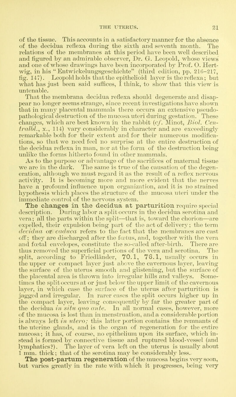 of the tissue. This accounts in a satisfactory manner for the absence of the deciclua refiexa during the sixth and seventh month. The relations of the membranes at this period have been well described and figured by an admirable observer, Dr. G. Leopold, whose views and one of whose drawings have been incorporated by Prof. O. Hert- wig, in his  Entwickelungsgeschichte (third edition, pp. 216-217, fig. 147). Leopold holds that the epithelioid layer is the refiexa; but what has just been said suffices, I think, to show that this view is untenable. That the membrana decidua refiexa should degenerate and disap- pear no longer seems strange, since recent investigations have shown that in many placental mammals there occurs an extensive pseudo- pathological destruction of the mucosa uteri during gestation. These changes, which are best known in the rabbit {cf. Minot, Biol. Cen- fralbl., X., 114) vary considerably in character and are exceedingly remarkable both for their extent and for their numerous modifica- tions, so that we need feel no surprise at the entire destruction of the decidua refiexa in man, nor at the form of the destruction being unlike the forms hitherto found in other mammals. As to the purpose or advantage of the sacrifices of maternal tissue we are in the dark. The same is true of the causation of the degen- eration, although we must regard it as the result of a refiex nervous activity. It is becoming more and more evident that the nerves have a profound infiuence upon organization, and it is no strained hypothesis which places the structure of the mucosa uteri under the immediate control of the nervous system. The changes in the decidua at parturition require special description. During labor a split occurs in the decidua serotina and vera; all the parts within the split—that is, toward the chorion—are expelled, their expulsion being part of the act of delivery; the term decidua or caduca refers to the fact that the membranes are cast off; they are discharged after the foetus, and, together with the vera and foetal envelopes, constitute the so-called after-birth. There are thus removed the superficial portions of the vera and serotina. The split, according to Friedlander, 70.1, 76.1, usually occurs in the upper or compact layer just above the cavernous layer, leaving the surface of the uterus smooth and glistening, but the surface of the pla,cental area is thrown into irregular hills and valleys. Some- times the split occurs at or just below the upper limit of the cavernous layer, in which case the surface of the uterus after parturition is jagged and irregular. In rarer cases the split occurs higher up in the compact layer, leaving consequently by far the greater part of the decidua in situ quo ante. In aU normal cases, however, more of the mucosa is lost than in menstruation, and a considerable portion is always left in utero; this latter portion contains the remnants of the uterine glands, and is the organ of regeneration for the entire mucosa; it has, of course, no epithelium upon its surface, which in- stead is formed by connective tissue and ruptured blood-vessel (and lymphatics?). The layer of vera left on the uterus is usually about 1 mm. thick; that of the serotina may be considerably less. The post-partum regeneration of the mucosa begins very soon, but varies greatly in the rate with which it progresses, being very