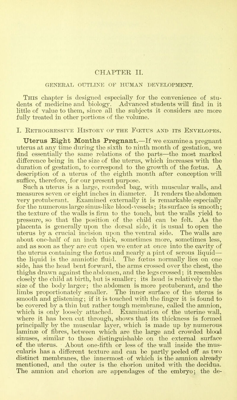 CHAPTEK II. GENERAL OUTLINE OF HUMAN DEVELOPMENT. This chapter is designed especially for the convenience of stu- dents of medicine and biology. Advanced students will find in it little of value to them, since all the subjects it considers are more fully treated in other portions of the volume. I. Retrogressive History of the Fcetus and its Envelopes. Uterus Eight Months Pregnant.—If we examine a pregnant uterus at any time during the sixth to ninth month of gestation, we find essentially the same relations of the parts—the most marked difference being in the size of the uterus, which increases with the duration of gestation, to correspond to the growth of the foetus. A description of a uterus of the eighth month after conception will suffice, therefore, for our present purpose. Such a uterus is a large, rounded bag, with muscular walls, and measures seven or eight inches in diameter. It renders the abdomen very protuberant. Examined externally it is remarkable especially for the numerous large sinus-like blood-vessels; its surface is smooth; the texture of the walls is firm to the touch, but the walls yield to pressure, so that the position of the child can be felt. As the placenta is generally upon the dorsal side, it is usual to open the uterus by a crucial incision upon the ventral side. The walls are about one-half of an inch thick, sometimes more, sometimes less, and as soon as they are cut open we enter at once into the cavity of the uterus containing the foetus and nearly a pint of serous liquid— the liquid is the amniotic fluid. The foetus normally lies on one side, has the head bent forward, the arms crossed over the chest, the thighs drawn against the abdomen, and the legs crossed; it resembles closely the child at birth, but is smaller; its head is relatively to the size of the body larger; the abdomen is more protuberant, and the limbs proportionately smaller. The inner surface of the uterus is smooth and glistening; if it is touched with the finger it is found to be covered by a thin but rather tough membrane, called the amnion, which is only loosely attached. Examination of the uterine wall, where it has been cut through, shows that its thickness is formed principally by the muscular layer, which is made up by numerous laminae of fibres, between which are the large and crowded blood sinuses, similar to those distinguishable on the external surface of the uterus. About one-fifth or less of the wall inside the mus- cularis has a different texture and can be partly peeled oflp as two distinct membranes, the innermost • of which is the amnion already mentioned, and the outer is the chorion united with the decidua. The amnion and chorion are appendages of the embryo; the de-