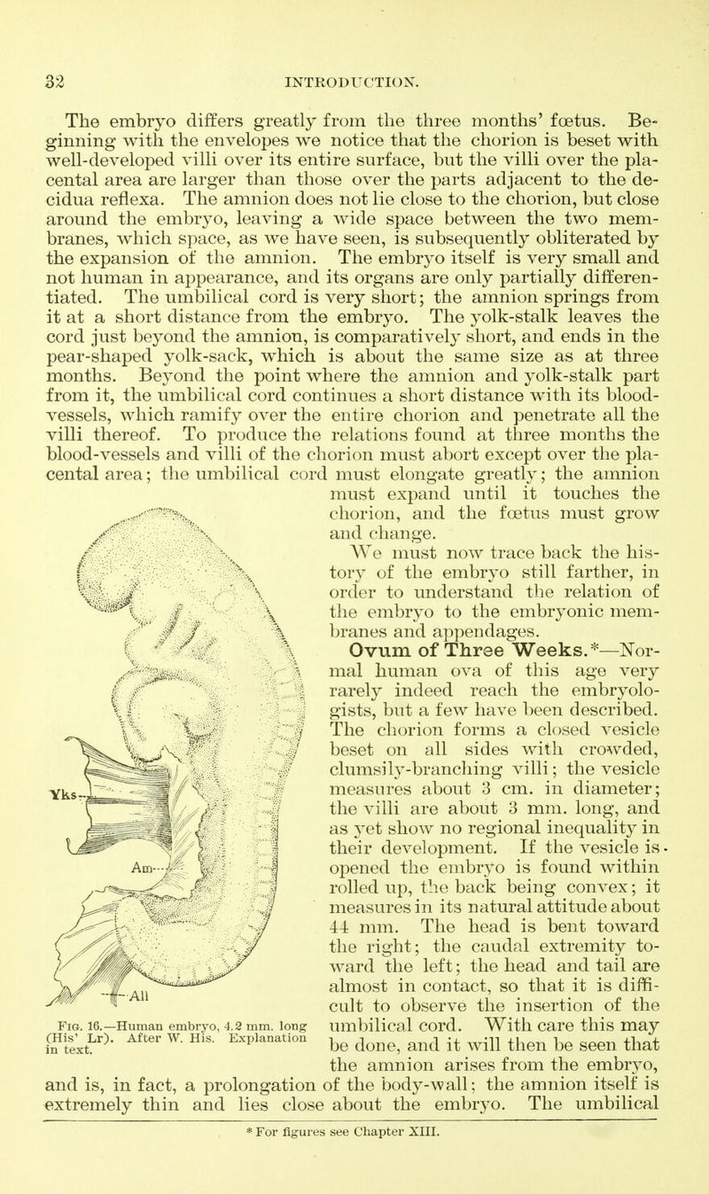 The embryo differs greatly from the three months' foetus. Be- ginning with the envelopes we notice that the chorion is beset with well-developed villi over its entire surface, but the villi over the pla- cental area are larger than those over the parts adjacent to the de- cidua reflexa. The amnion does not lie close to the chorion, but close around the embryo, leaving a wide space between the two mem- branes, which space, as we have seen, is subsequently obliterated by the expansion of the amnion. The embryo itself is very small and not human in appearance, and its organs are only partially differen- tiated. The umbilical cord is very short; the amnion springs from it at a short distance from the embryo. The yolk-stalk leaves the cord just beyond the amnion, is comparatively short, and ends in the pear-shaped yolk-sack, which is about the same size as at three months. Beyond the point where the amnion and yolk-stalk part from it, the umbilical cord continues a short distance with its blood- vessels, which ramify over the entire chorion and penetrate all the villi thereof. To produce the relations found at three months the blood-vessels and villi of the chorion must abort except over the pla- cental area; the umbilical cord must elongate greatly; the amnion must expand until it touches the . chorion, and the foetus must grow \ and change. / \ We must now trace back the his- I . tory of the embryo still farther, in ^ ^ order to understand the relation of ^Y-iQ embryo to the embryonic mem- . ' # / \ branes and appendages. I \ Ovum of Three Weeks.*—Nor- mal human ova of this age very ■ rarely indeed reach the embryolo- . gists, but a few have been described. ? The chorion forms a closed vesicle beset on all sides with crowded, clumsily-branching villi; the vesicle measures about 3 cm. in diameter; the villi are about 3 mm. long, and as yet show no regional inequality in their development. If the vesicle is opened the embryo is found within rolled up, the back being convex; it measures in its natural attitude about 44 mm. The head is bent toward the right; the caudal extremity to- ward the left; the head and tail are almost in contact, so that it is diffi- cult to observe the insertion of the umbilical cord. With care this may be done, and it will then be seen that the amnion arises from the embryo, and is, in fact, a prolongation of the body-wall; the amnion itself is extremely thin and lies close about the embryo. The umbilical * For figures see Chapter XIII. Fig. 16.—Human embryo, 4.2 mm. long (His' Lr). After W. His. Explanation in text.
