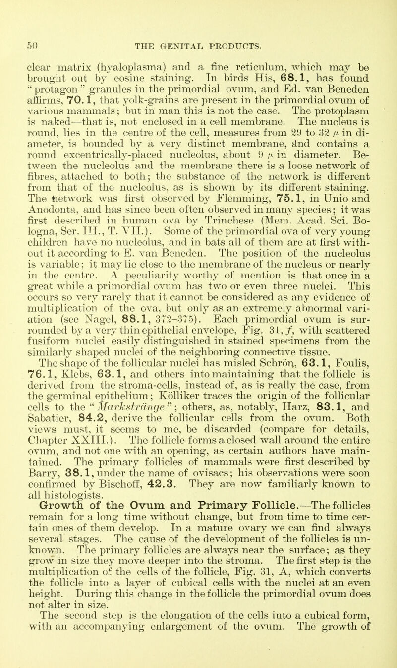 clear matrix (hyaloplasma) and a fine reticulum, which may be brought out by eosine staining. In birds His, 68.1, has found protagon  granules in the primordial ovum, and Ed. van Beneden affirms, 70.1, that yolk-grains are present in the primordial ovum of various mammals; but in man this is not the case. The protoplasm is naked—that is, not enclosed in a cell membrane. The nucleus is round, lies in the centre of the cell, measures from 29 to 32 p- in di- ameter, is bounded by a very distinct membrane, ^nd contains a round excentrically-placed nucleolus, about 9 !j- in diameter. Be- tween the nucleolus and the membrane there is a loose network of fibres, attached to both; the substance of the network is different from that of the nucleolus, as is shown by its different staining. The tietwork was first observed by Flemming, 75.1, in Unio and Anodonta, and has since been often observed in many species; it was first described in human ova by Trinchese (Mem. Acad. Sci. Bo- logna, Ser. III., T. VIL). Some of the primordial ova of very young children have no nucleolus, and in bats all of them are at first with- out it according to E. van Beneden. The position of the nucleolus is variable; it may lie close to the membrane of the nucleus or nearly in the centre. A peculiarity worthy of mention is that once in a great while a primordial ovum has two or even three nuclei. This occurs so very rarely that it cannot be considered as any evidence of multiplication of the ova, but only as an extremely abnormal vari- ation (see Nagel, 88.1, 372-375). Each primordial ovum is sur- rounded by a very thin epithelial envelope. Fig. 31,/, with scattered fusiform nuclei easily distinguished in stained specimens from the similarly shaped nuclei of the neighboring connective tissue. The shape of the follicular nuclei has misled Schrort, 63.1, Foulis, 76.1, Klebs, 63.1, and others into maintaining that the follicle is derived from the stroma-cells, instead of, as is really the case, from the germinal epithelium; Kolliker traces the origin of the follicular cells to the  3Ia7^ksf range; others, as, notably, Harz, 83.1, and Sabatier, 84.2, derive the follicular cells from the ovum. Both views must, it seems to me, be discarded (compare for details. Chapter XXIII.). The follicle forms a closed wall around the entire ovum, and not one with an opening, as certain authors have main- tained. The primary follicles of mammals were first described by Barry, 38.1, under the name of ovisacs; his observations were soon confirmed by Bischoff, 42.3. They are now familiarly known to all histologists. Growth of the Ovum and Primary Follicle.—The follicles remain for a long time without change, but from time to time cer- tain ones of them develop. In a mature ovary we can find always several stages. The cause of the development of the follicles is un- known. The primary follicles are always near the surface; as they grow in size they move deeper into the stroma. The first step is the multiplication of the cells of the follicle. Fig. 31, A, which converts the follicle into a layer of cubical cells with the nuclei at an even height. During this change in the follicle the primordial ovum does not alter in size. The second step is the elongation of the cells into a cubical form, with an accompanying enlargement of the ovum. The growth of