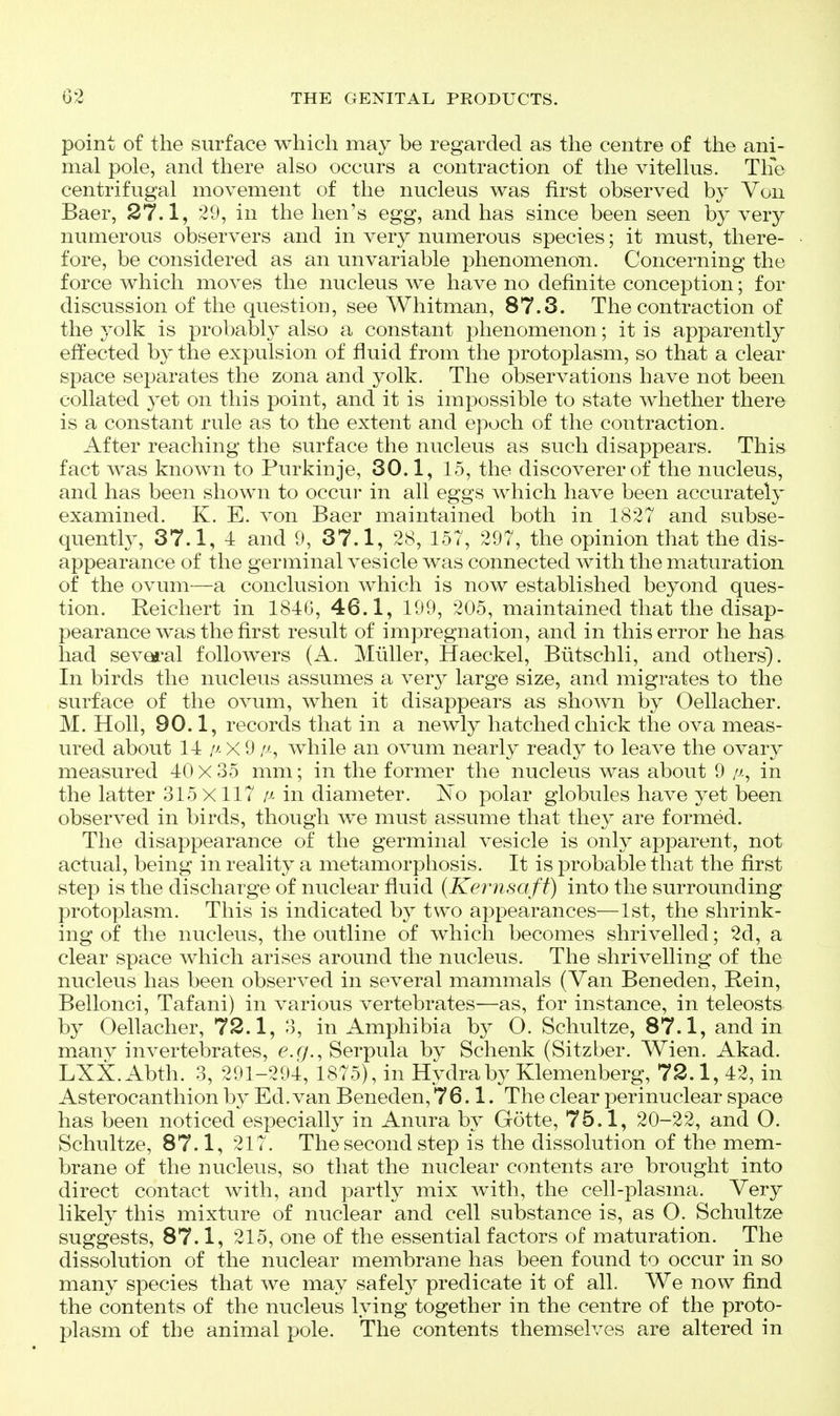 point of the surface which may be regarded as the centre of the ani- mal pole, and there also occurs a contraction of the vitellus. Tlfe centrifugal movement of the nucleus was first observed by Von Baer, 27.1, 29, in the hen's egg, and has since been seen by very numerous observers and in very numerous species; it must, there- fore, be considered as an unvariable phenomenon. Concerning the force which moves the nucleus we have no definite conception; for discussion of the question, see Whitman, 87.3. The contraction of the yolk is probably also a constant phenomenon; it is apparently effected by the expulsion of fluid from the protoplasm, so that a clear space separates the zona and yolk. The observations have not been collated 3et on this point, and it is impossible to state whether there is a constant rule as to the extent and epoch of the contraction. After reaching the surface the nucleus as such disappears. This fact was known to Purkinje, 30.1, 15, the discoverer of the nucleus, and has been shown to occur in all eggs which have been accurately examined. K. E. von Baer maintained both in 1827 and subse- quently, 37.1, 4 and 9, 37.1, 28, 157, 297, the opinion that the dis- appearance of the germinal vesicle was connected with the maturation of the ovum—a conclusion which is now established beyond ques- tion. Reichert in 1840, 46.1, 199, 205, maintained that the disap- pearance was the first result of impregnation, and in this error he has had sev^-al followers (A. Muller, Haeckel, Biitschli, and others). In birds the nucleus assumes a very large size, and migrates to the surface of the ovum, when it disappears as shown by Oellacher. M. Holl, 90.1, records that in a newly hatched chick the ova meas- ured about 14/^x9 //-, while an ovum nearly ready to leave the ovary measured 40x35 mm; in the former the nucleus was about 9 /v., in the latter 315X117 in diameter. No polar globules have yet been observed in birds, though we must assume that they are formed. The disappearance of the germinal vesicle is only apparent, not actual, being in reality a metamorphosis. It is probable that the first step is the discharge of nuclear fluid (Kernsaft) into the surrounding protoplasm. This is indicated by two appearances—1st, the shrink- ing of the nucleus, the outline of which becomes shrivelled; 2d, a clear space which arises around the nucleus. The shrivelling of the nucleus has been observed in several mammals (Van Beneden, Rein, Bellonci, Tafani) in various vertebrates—as, for instance, in teleosts by Oellacher, 72.1, 3, in Amphibia by O. Schultze, 87.1, and in many invertebrates, e.g.,Serpula by Schenk (Sitzber. Wien. Akad. LXX. Abth. 3, 291-294, 1875), in Hydra by Klemenberg, 72.1, 42, in Asterocanthion by Ed. van Beneden, 76.1. The clear perinuclear space has been noticed especially in Anura by Gotte, 75.1, 20-22, and O. Schultze, 87.1, 217. The second step is the dissolution of the mem- brane of the nucleus, so that the nuclear contents are brought into direct contact with, and partly mix with, the cell-plasma. Very likely this mixture of nuclear and cell substance is, as O. Schultze suggests, 87.1, 215, one of the essential factors of maturation. The dissolution of the nuclear membrane has been found to occur in so many species that we may safely predicate it of all. We now find the contents of the nucleus lying together in the centre of the proto- plasm of the animal pole. The contents themselves are altered in