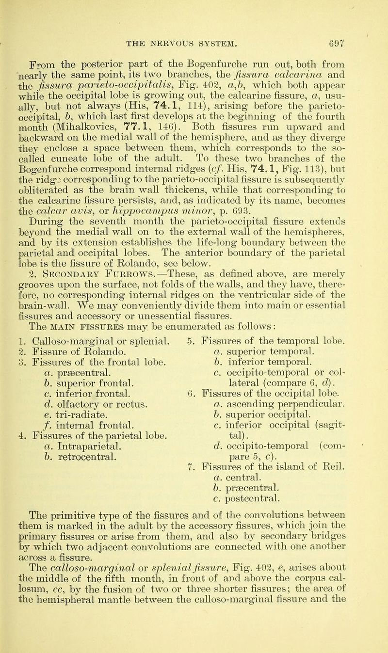 From the posterior part of the Bogenfurche run out, both from nearly the same point, its two branches, the fissura calcarina and the fissura parieto-occipitalis^ Fig. 402, a, 6, which both appear while the occipital lobe is growing out, the calcarine fissure, a, usu- ally, but not always (His, 74.1, 114), arising before the parieto- occipital, 6, which last first develops at the beginning of the fourth month (Mihalkovics, 77.1, 146). Both fissures run upward and backward on the medial wall of the hemisphere, and as they diverge they enclose a space between them, which corresponds to the so- called cuneate lobe of the adult. To these two branches of the Bogenfurche correspond internal ridges (c/. His, 74.1, Fig. 113), but the ridgo corresponding to the parieto-occipital fissure is subsequently obliterated as the brain wall thickens, while that corresponding to the calcarine fissure persists, and, as indicated by its name, becomes the calcar avis, or hippocampus minor, p. 693. During the seventh month the parieto-occipital fissure extends beyond the medial wall on to the external wall of the hemispheres, and by its extension establishes the life-long boundary between the parietal and occipital lobes. The anterior boundary of the parietal lobe is the fissure of Rolando, see below. 2. Secondary Furrows.—These, as defined above, are merely grooves upon the surface, not folds of the walls, and they have, there- fore, no corresponding internal ridges on the ventricular side of the brain-wall. We may conveniently divide them into main or essential fissures and accessory or unessential fissures. The MAIN FISSURES may be enumerated as follows: Calloso-marginal or splenial. Fissure of Rolando. Fissures of the frontal lobe. a. prsecentral. h. superior frontal. c. inferior frontal. d. olfactory or rectus. e. tri-radiate. /. internal frontal. Fissures of the parietal lobe. a. Intraparietal. 6. retrocentral. 1. Calloso-marginal or splenial. 5. Fissures of the temporal lobe. 2. Fissure of Rolando. a. superior temporal. h. inferior temporal, c. occipito-temporal or col- lateral (compare 6, d). 6. Fissures of the occipital lobe. a. ascending perpendicular. h. superior occipital. c. inferior occipital (sagit- tal). d. occipito-temporal (com- pare 5, c). 7. Fissures of the island of Reil. a. central. h. prsecentral. c. postcentral. The primitive type of the fissures and of the convolutions between them is marked in the adult by the accessory fissures, which join the primary fissures or arise from them, and also by secondary bridges by which two adjacent convolutions are connected with one another across a fissure. The calloso-marginal or splenial fissure. Fig. 402, e, arises about the middle of the fifth month, in front of and above the corpus cal- losum, cc, by the fusion of two or three shorter fissures; the area of the hemispheral mantle between the calloso-marginal fissure and the