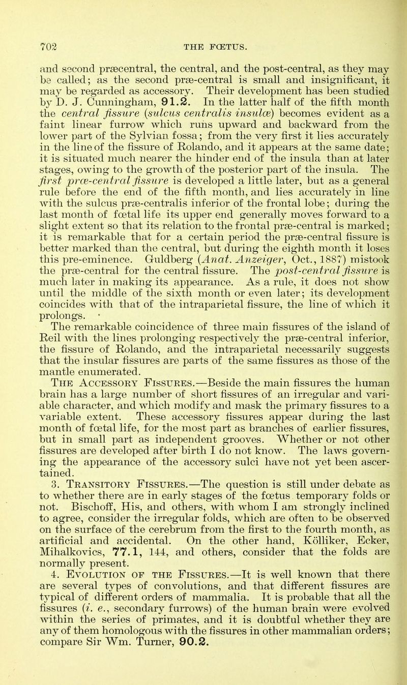 and second prsecentral, the central, and the post-central, as they may be called; as the second prse-central is small and insignificant, it may be regarded as accessory. Their development has been studied by D. J. Cunningham, 91.2. In the latter half of the fifth month the central fissure {sulcus centralis insidce) becomes evident as a faint linear furrow which runs upward and backward from the lower part of the Sylvian fossa; from the very first it lies accurately in the line of the fissure of Rolando, and it appears at the same date; it is situated much nearer the hinder end of the insula than at later stages, owing to the growth of the posterior part of the insula. The first prce-central fissure is developed a little later, but as a general rule before the end of the fifth month, and lies accurately in line with the sulcus prse-centralis inferior of the frontal lobe; during the last month of foetal life its upper end generally moves forward to a slight extent so that its relation to the frontal prse-central is marked; it is remarkable that for a certain period the prse-central fissure is better marked than the central, but during the eighth month it loses this pre-eminence. Guldberg [Anat. Anzeiger, Oct., 1887) mistook the prsB-central for the central fissure. The post-central fissure is much later in making its appearance. As a rule, it does not show until the middle of the sixth month or even later; its development coincides with that of the intraparietal fissure, the line of which it prolongs. • The remarkable coincidence of three main fissures of the island of Reil with the lines prolonging respectively the prse-central inferior, the fissure of Rolando, and the intraparietal necessarily suggests that the insular fissures are parts of the same fissures as those of the mantle enumerated. The Accessory Fissures.—Beside the main fissures the human brain has a large number of short fissures of an irregular and vari- able character, and which modify and mask the primary fissures to a variable extent. These accessory fissures appear during the last month of foetal life, for the most part as branches of earlier fissures, but in small part as independent grooves. Whether or not other fissures are developed after birth I do not know. The laws govern- ing the appearance of the accessory sulci have not yet been ascer- tained. 3. Transitory Fissures.—The question is still under debate as to whether there are in early stages of the foetus temporary folds or not. Bischoff, His, and others, with whom I am strongly inclined to agree, consider the irregular folds, which are often to be observed on the surface of the cerebrum from the first to the fourth month, as artificial and accidental. On the other hand, Kolliker, Ecker, Mihalkovics, 77.1, 144, and others, consider that the folds are normally present. 4. Evolution of the Fissures.—It is well known that there are several types of convolutions, and that different fissures are typical of different orders of mammalia. It is probable that all the fissures (i. e., secondary furrows) of the human brain were evolved within the series of primates, and it is doubtful whether they are any of them homologous with the fissures in other mammalian orders; compare Sir Wm. Turner, 90.2.