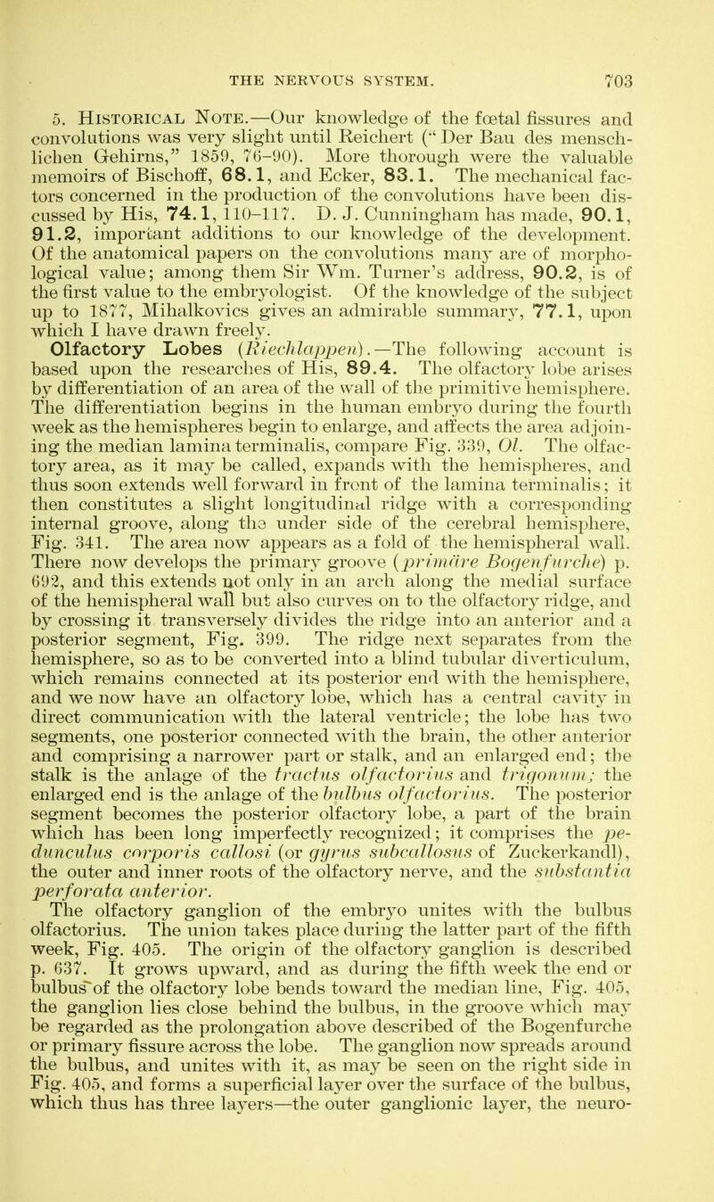 5. Historical Note.—Our knowledge of the foetal fissures and convolutions was very slight until Reichert ('' Der Bau des mensch- lichen Gehirns, 1859, 76-90). More thorough were the valuable memoirs of Bischoff, 68.1, and Ecker, 83.1. The mechanical fac- tors concerned in the production of the convolutions have been dis- cussed by His, 74.1, 110-117. D. J. Cunningham has made, 90.1, 91.2, important additions to our knowledge of the development. Of the anatomical papers on the convolutions many are of morpho- logical value; among them Sir Wm. Turner's address, 90.2, is of the first value to the embryologist. Of the knowledge of the subject up to 1877, Mihalkovics gives an admirable summary, 77.1, upon which I have drawn freely. Olfactory Lobes (Riechlappen) .—The following account is based upon the researches of His, 89.4. The olfactory lobe arises by differentiation of an area of the wall of the primitive hemisphere. The differentiation begins in the human embryo during the fourth week as the hemispheres begin to enlarge, and affects the area adjoin- ing the median lamina terminalis, compare Fig. 339, 01. The olfac- tory area, as it may be called, expands with the hemispheres, and thus soon extends well forward in front of the lamina terminalis; it then constitutes a slight longitudiucil ridge with a corresponding internal groove, along the under side of the cerebral hemisphere. Fig. 341. The area now appears as a fold of the hemispheral wall. There now develops the primary groove {primdre Bogenfurclie) p. 692, and this extends not only in an arch along the medial surface of the hemispheral wall but also curves on to the olfactory ridge, and by crossing it transversely divides the ridge into an anterior and a posterior segment, Fig. 399. The ridge next separates from the hemisphere, so as to be converted into a blind tubular diverticulum, which remains connected at its posterior end with the hemisphere, and we now have an olfactory lobe, which has a central cavity in direct communication with the lateral ventricle; the lobe has two segments, one posterior connected with the brain, the other anterior and comprising a narrower part or stalk, and an enlarged end; the stalk is the anlage of the tractus olfactorius and trigontim; the enlarged end is the anlage of the bulbiis olfactorius. The posterior segment becomes the posterior olfactory lobe, a part of the brain which has been long imperfectly recognized; it comprises the pe- dunculus corporis callosi {ov gyrus suhcallosiis oi Zuckerkandl), the outer and inner roots of the olfactory nerve, and the substantia perforata anterior. The olfactory ganglion of the embryo unites with the bulbus olfactorius. The union takes place during the latter part of the fifth week. Fig. 405. The origin of the olfactory ganglion is described p. 637. It grows upward, and as during the fifth week the end or bulbus^of the olfactory lobe bends toward the median line. Fig. 405, the ganglion lies close behind the bulbus, in the groove which may be regarded as the prolongation above described of the Bogenfurche or primary fissure across the lobe. The ganglion now spreads around the bulbus, and unites with it, as may be seen on the right side in Fig. 405, and forms a superficial layer over the surface of the bulbus, which thus has three layers—the outer ganglionic layer, the neuro-