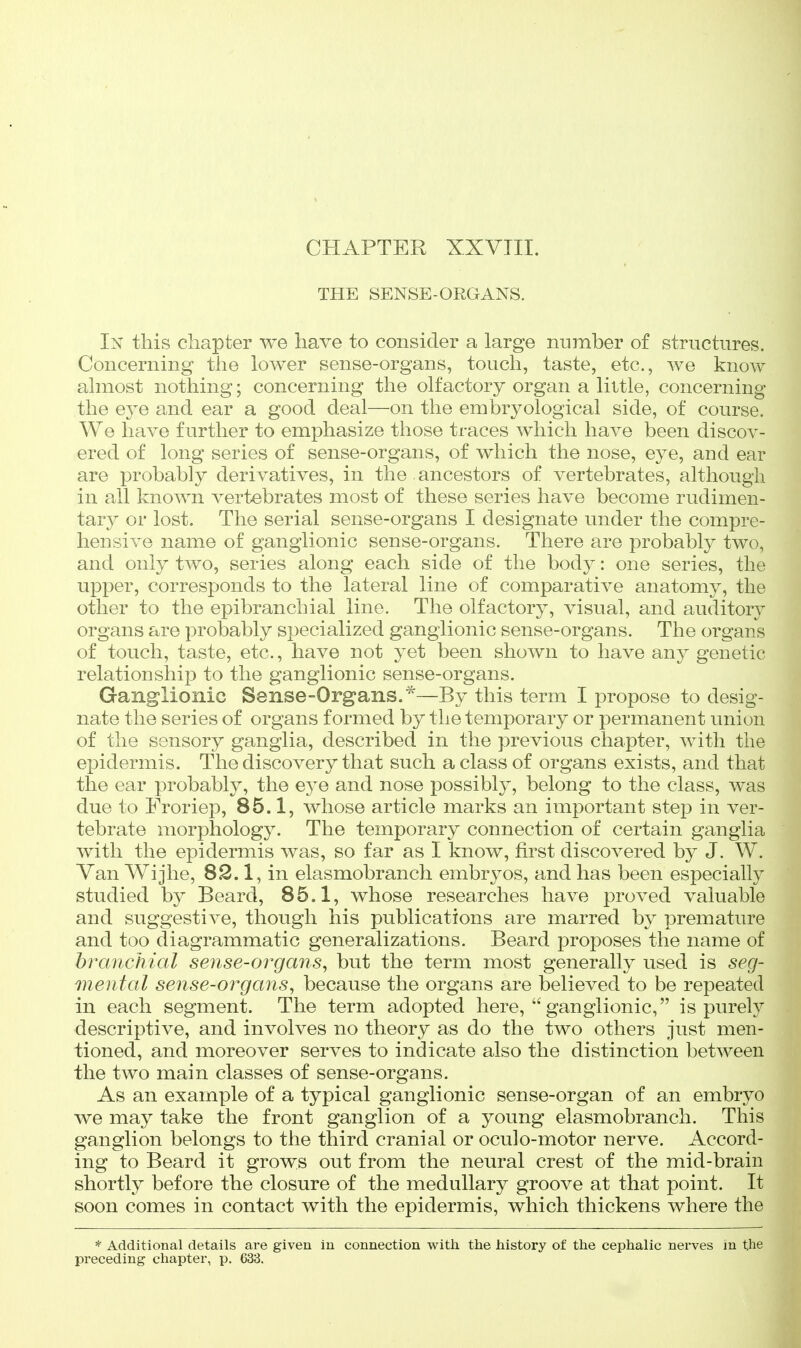 CHAPTER XXVTII. THE SENSE-ORGANS. In this chapter we have to consider a large number of structures. Concerning the lower sense-organs, touch, taste, etc., we know almost nothing; concerning the olfactory organ a little, concerning the eye and ear a good deal—on the embryological side, of course. We have further to emphasize those traces which have been discov- ered of long series of sense-organs, of which the nose, eye, and ear are probably derivatives, in the ancestors of vertebrates, although in all known vertebrates most of these series have become rudimen- tary or lost. The serial sense-organs I designate under the compre- hensive name of ganglionic sense-organs. There are probably two, and only two, series along each side of the body: one series, the upper, corresponds to the lateral line of comparative anatomy, the other to the epibranchial line. The olfactory, visual, and auditory organs are probably specialized ganglionic sense-organs. The organs of touch, taste, etc., have not yet been shown to have any genetic relationship to the ganglionic sense-organs. Ganglionic Sense-Organs.*—By this term I propose to desig- nate the series of organs formed by the temporary or permanent union of the sensory ganglia, described in the previous chapter, with the epidermis. The discovery that such a class of organs exists, and that the ear probably, the eye and nose possibly, belong to the class, was due to Froriep, 85.1, whose article marks an important step in ver- tebrate morphology. The temporary connection of certain ganglia with the epidermis was, so far as I know, first discovered by J. W. Van Wijhe, 82.1, in elasmobranch embryos, and has been especially studied by Beard, 85.1, whose researches have proved valuable and suggestive, though his publications are marred by premature and too diagrammatic generalizations. Beard proposes the name of branchial sense-organs, but the term most generally used is seg- mental sense-organs, because the organs are believed to be repeated in each segment. The term adopted here, ganglionic, is purely descriptive, and involves no theory as do the two others just men- tioned, and moreover serves to indicate also the distinction between the two main classes of sense-organs. As an example of a typical ganglionic sense-organ of an embryo we may take the front ganglion of a young elasmobranch. This ganglion belongs to the third cranial or oculo-motor nerve. Accord- ing to Beard it grows out from the neural crest of the mid-brain shortly before the closure of the medullary groove at that point. It soon comes in contact with the epidermis, which thickens where the * Additional details are given in connection with the history of the cephalic nerves m the preceding chapter, p. 633.