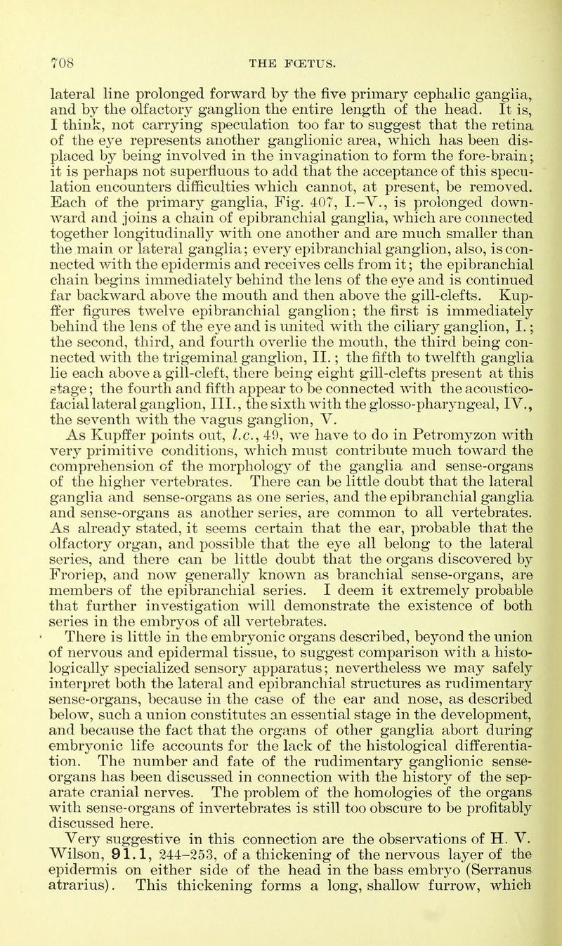 lateral line prolonged forward by the five primary cephalic ganglia^ and by the olfactory ganglion the entire length of the head. It is, I think, not carrying speculation too far to suggest that the retina of the eye represents another ganglionic area, which has been dis- placed by being involved in the invagination to form the fore-brainy it is perhaps not superfluous to add that the acceptance of this specu- lation encounters difficulties which cannot, at present, be removed. Each of the primary ganglia, Fig. 407, I.-V., is prolonged down- ward and joins a chain of epibranchial ganglia, which are connected together longitudinally with one another and are much smaller than the main or lateral ganglia; every epibranchial ganglion, also, is con- nected with the epidermis and receives cells from it; the epibranchial chain begins immediately behind the lens of the eye and is continued far backward above the mouth and then above the gill-clefts. Kup- ffer figures twelve epibranchial ganglion; the first is immediately behind the lens of the eye and is united with the ciliary ganglion, I.; the second, third, and fourth overlie the mouth, the third being con- nected with the trigeminal ganglion, II.; the fifth to twelfth ganglia lie each above a gill-cleft, there being eight gill-clefts present at this stage; the fourth and fifth appear to be connected with the acoustico- facial lateral ganglion, III., the sixth with the glosso-pharyngeal, IV., the seventh with the vagus ganglion, V. As Kupffer points out, Z.c, 49, we have to do in Petromyzon with very primitive conditions, which must contribute much toward the comprehension of the morphology of the ganglia and sense-organs of the higher vertebrates. There can be little doubt that the lateral ganglia and sense-organs as one series, and the epibranchial ganglia and sense-organs as another series, are common to all vertebrates. As already stated, it seems certain that the ear, probable that the olfactory organ, and possible that the eye all belong to the lateral series, and there can be little doubt that the organs discovered by Froriep, and now generally known as branchial sense-organs, are members of the epibranchial series. I deem it extremely probable that further investigation will demonstrate the existence of both series in the embryos of all vertebrates. There is little in the embryonic organs described, beyond the union of nervous and epidermal tissue, to suggest comparison with a histo- logically specialized sensory apparatus; nevertheless we may safely interpret both the lateral and epibranchial structures as rudimentary sense-organs, because in the case of the ear and nose, as described below, such a union constitutes an essential stage in the development, and because the fact that the organs of other ganglia abort during embryonic life accounts for the lack of the histological differentia- tion. The number and fate of the rudimentary ganglionic sense- organs has been discussed in connection with the history of the sep- arate cranial nerves. The problem of the homologies of the organs with sense-organs of invertebrates is still too obscure to be profitably discussed here. Very suggestive in this connection are the observations of H. V. Wilson, 91.1, 244-253, of a thickening of the nervous layer of the epidermis on either side of the head in the bass embryo (Serranus atrarius). This thickening forms a long, shallow furrow, which