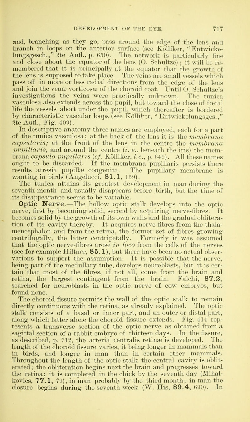 and, branching as they go, pass around the edge of the lens and branch in loops on the anterior surface (see Kolliker,  Entwicke- lungsgesch., 2te Aufl., p. 650). The network is particularly fine and close about the equator of the lens (O. Schultze) ; it will be re- membered that it is principally at the equator that the growth of the lens is supposed to take place. The veins are small vessels which pass off in more or less radial directions from the edge of the lens and join the vense vorticosse of the choroid coat. Until O. Schultze's investigations the veins were practically unknown. The tunica vasculosa also extends across the pupil, but toward the close of foetal life the vessels abort under the pupil, which thereafter is bordered by characteristic vascular loops (see Kolliker,  Entwickelungsges., 2te Aufl., Fig. 409). In descriptive anatomy three names are employed, each for a part of the tunica vasculosa; at the back of the lens it is the membrana capsulaTisj at the front of the lens in the centre the membrana ptqjiUaris, and around the centre {i. e., beneath the iris) the mem- brana capsiilo-piipillaris (cf. Kolliker, Lc, p. 649). All these names ought to be discarded. If the membrana pupillaris persists there results atresia pupillse congenita. The pupillary membrane is wanting in birds (Angelucci, 81.1, 159). The tunica attains its greatest development in man during the seventh month and usually disappears before birth, but the time of its disappearance seems to be variable. Optic Nerve.—The hollow optic stalk develops into the optic nerve, first by becoming solid, second by acquiring nerve-fibres. It becomes solid by the growth of its own walls and the gradual oblitera- tion of its cavity thereby. It acquires nerve-fibres from the thala- mencephalon and from the retina, the former set of fibres growing centrifugally, the latter centripetally. Formerly it was assumed that the optic nerve-fibres arose in loco from the cells of the nerves (see for example Hiltner, 85.1), but there have been no actual obser- vations to support the assumption. It is possible that the nerve, being part of the medullary tube, develops neuroblasts, but it is cer- tain that most of the fibres, if not all, come from the brain and retina, the largest contingent from the brain. Falchi, 87.2, searched for neuroblasts in the optic nerve of cow embryos, but found none. The choroid fissure permits the wall of the optic stalk to remain directly continuous with the retina, as already explained. The optic stalk consists of a basal or inner part, and an outer or distal part, along which latter alone the choroid fissure extends. Fig. 414 rep- resents a transverse section of the optic nerve as obtained from a sagittal section of a rabbit embryo of thirteen days. In the fissure, as described, p. 712, the arteria centralis retinse is developed. The length of the choroid fissure varies, it being longer in mammals than in birds, and longer in man than in certain other mammals. Throughout the length of the optic stalk the central cavity is oblit- erated ; the obliteration begins next the brain and progresses toward the retina; it is completed in the chick by the seventh day (Mihal- kovics, 77.1, 79), in man probably b}^ the third month; in man the closure begins during the seventh week (W. His, 89.4, 690). In