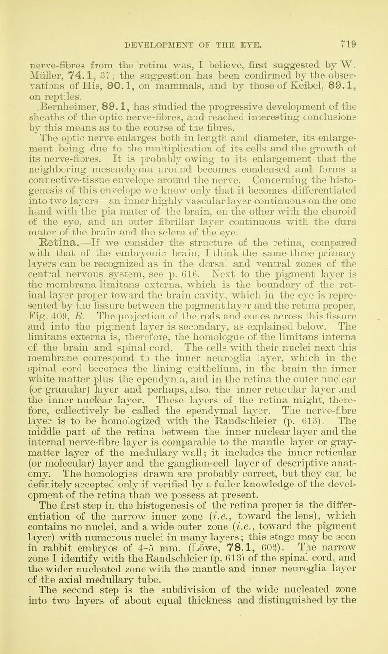 nerve-fibres from the retina was, I believe, first suggested by W. Miiiler, 74.1, 3T; tlie suggestion has been confirmed by the obser- vations of His, 90.1, on mammals, and by those of Keibel, 89.1, on rex^tiles. Bernheimer, 89.1, has studied the progressive development of the sheaths of the optic nerve-fibres, and reached interesting conclusions by this means as to the course of the fibres. The optic nerve enlarges both in length and diameter, its enlarge- ment being due to the multiplication of its cells and the growth of its nerve-fibres. It is probably owing to its enlargement that the neighboring mesenchyma around becomes condensed and forms a connective-tissue envelope around the nerA^e. Concerning the histo- genesis of this envelope we know only that it becomes differentiated into two layers—an inner highly vascular layer continuous on the one hand with the pia mater of the brain, on the other with the choroid of the eye, and an outer fibrillar la3^er continuous with the dura mater of the brain and the sclera of the eye. Ketina.—If we consider the structure of the retina, compared with that of the embryonic brain, I think the same three primary laj^ers can be recognized as in the dorsal and ventral zones of the central nervous system, see p. G16. Next to the pigment layer is the membrana limitans externa, which is the boundary of the ret- inal layer proper toward the brain cavity, which in the e3e is repre- sented by the fissure between the pigment layer and the retina proper, Fig. 409, B. The projection of the rods and cones across this fissure and into the pigment layer is secondary, as explained below. The limitans externa is, therefore, the homologue of the limitans interna of the brain and spinal cord. The cells with their nuclei next this membrane correspond to the inner neuroglia layer, which in the spinal cord becomes the lining epithelium, in the brain the inner white matter plus the epend5ana, and in the retina the outer nuclear (or granular) layer and perhaps, also, the inner reticular layer and the inner nuclear layer. These layers of the retina might, there- fore, collectively be called the ependymal laj^er. The nerve-fibre layer is to be homologized with the Randschleier (p. 613). The middle part of the retina between the inner nuclear layer and the internal nerve-libre layer is comparable to the mantle layer or gray- matter layer of the medullary wall; it includes the inner reticular (or molecular) layer and the ganglion-cell layer of descriptive anat- omy. The homologies drawn are probably correct, but they can be definitely accepted only if A^erified by a fuller knowledge of the devel- opment of the retina than we possess at present. The first step in the histogenesis of the retina proper is the differ- entiation of the narrow inner zone (?'.e., toward the lens), which contains no nuclei, and a wide outer zone {i.e., toward the pigment layer) with numerous nuclei in many layers; this stage may be seen in rabbit embryos of 4-5 mm. (Lowe, 78.1, 602). The narrow zone I identify with the Randschleier (p. 613) of the spinal cord, and the wider nucleated zone with the mantle and inner neuroglia layer of the axial medullary tube. The second step is the subdivision of the wide nucleated zone into two layers of about equal thickness and distinguished by the