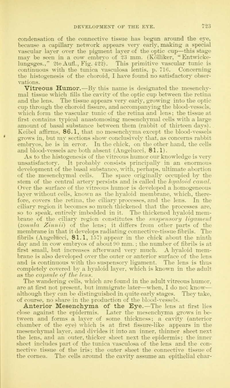condensation of the connectiTe tissue has begun around the eye, because a capillary network appears very early, making a special vascular layer over the pigment layer of the optic cup—this stage may be seen in a cow embryo of 23 mm. (KoUiker, Entwicke- lungsges.. 2te Aufl., Fig. 422). This primitive vascular tunic is continuous with the timica vasculosa lentis, p. T16. Concerning the histogenesis of the choroid, I have found no satisfactory obser- vations. Vitreous Humor.—By this name is designated the mesenchy- mal tissue which tills the cavity of the optic cup between the retina and the lens. The tissue appears very early, growing into the optic cup through the choroid fissure, and accompanying the blood-vessels, which form the vascular tunic of the retina and lens; the tissue at first contains typical anastomosing mesenchymal cells with a large amount of basal substance between them (rabbit of thirteen days). Keibel afiirms. 86.1, that no mesenchyma except the blood-vessels gTows in, but my sections show conclusively that, as concerns rabbit embryos, he is in error. In the chick, on the other hand, the cells and blood-vessels are both absent (Angelucci. 81.1). As to the histogenesis of the vitreous humor our knowledge is very unsatisfactory. It probably consists principahy in an enormous development of the basal substance, with, perhaps, ultimate abortion of the mesenchymal cells. The space originally occupied by the stem of the central artery persists and is called the hyaloid canal. Over the surface of the vitreous humor is developed a homogeneous layer without cells, known as the hyaloid membrane, which, there- fore, covers the retina, the ciliary processes, and the lens. In the ciliary region it becomes so much thickened that the processes are. so to speak, entirely imbedded in it. The thickened hyaloid mem- brane of the ciliary region constitutes the sus2:)ensory ligament {zonula Zinnii) of the lens; it differs from other parts of the membrane in that it develops radiating connective-tissue fibrils. The fibrils (Angelucci, 81.1, lot) appear in the chick about the ninth day and in cow embryos of about 90 mm. : the nimaber of fibrils is at first small, but increases afterward very much. A hyaloid mem- brane is also developed over the outer or anterior stirface of the lens and is continuous with tho suspensory ligament. The lens is thus completely covered by a hyaloid layer, which is known in the adult as the capsule of the lens. The wandering cells, which are found in the adult vitreous humor, are at first not present, but inmiigrate later—when. I do no. know— although they can be distinguished in quite early stages. They take, of course, no share in the production of the blood-vessels. Anterior Mesenchyma of the Eye.—The lens at first lies close against the epidermis. Later the mesenchyma grows in be- tween and forms a layer of some thickness: a cavity (anterior chamber of the eye) which is at first fissure-like app^ears in the mesenchymal layer, and divides it into an inner, thinner sheet next the lens, and an outer, thicker sheet next the epidermis: the inner sheet includes part of the timica vasculosa of the lens and the con- nective tissue of the iris: the outer sheet the connective tissue of the cornea. The cells around the cavity assume an epithelial char-