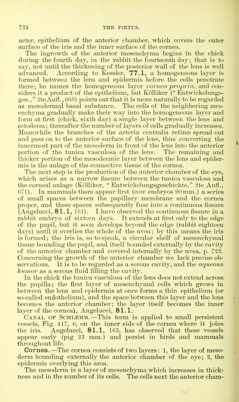 acter, epithelium of the anterior chamber, which covers the outer surface of the iris and the inner surface of the cornea. The ingrowth of the anterior mesenchyma begins in the chick during the fourth day, in the rabbit the fourteenth day; that is to say, not until the thickening of the posterior wall of the lens is well advanced. According to Kessler, 77.1, a homogeneous layer is formed between the lens and epidermis before the cells penetrate there; he names the homogeneous layer cornea propria, and con- siders it a product of the epithelium, but Kolliker ( Entwickelungs- ges., 2teAufl., 669) points out that it is more naturally to be regarded as mesodermal basal substance. The cells of the neighboring mes- enchyma gradually make their way into the homogeneous layer and form at first (chick, sixth day) a single layer between the lens and ectoderm; thereafter the number of layers of cells gradually increases. Meanwhile the branches of the arteria centralis retinae spread out and pass on to the anterior surface of the lens, thus converting the innermost part of the mesoderm in front of the lens into the anterior portion of the tunica vasculosa of the lens. The remaining and thicker portion of the mesodermic layer between the lens and epider- mis is the anlage of the connective tissue of the cornea. The next step is the production of the anterior chamber of the eye, which arises as a narrow fissure between the tunica vasculosa and the corneal anlage (Kolliker,  Entwickelungsgeschichte, 2te Aufl., 671). In mammals there appear first (cow embryos 90 mm.) a series of small spaces between the papillary membrane and the cornea proper, and these spaces subsequently fuse into a continuous fissure (Angelucci, 81.1, 161). I have observed the continuous fissure in a rabbit embrj'o of sixteen days. It extends at first only to the edge of the pupil, but it soon develops beyond the edge (rabbit eighteen days) until it overlies the whole of the uvea; by this means the iris is formed; the iris is, so to speak, a circular shelf of mesenchymal tissue bounding the pupil, and itself bounded externally by the cavity of the anterior chamber and covered internally by the uvea, p. 722. Concerning the growth of the anterior chamber we lack precise ob- servations. It is to be regarded as a serous cavity, and the aqueous humor as a serous fluid filling the cavity. In the chick the tunica vasculosa of the lens does not extend across the pupilla; the first layer of mesenchymal cells which grows in between the lens and epidermis at once forms a thin epithelium (or so-called endothelium), and the space between this layer and the lens becomes the anterior chamber; the layer itself becomes the inner layer of the cornea), Angelucci, 81.1. Canal of Schlemm.—This term is applied to small persistent vessels. Fig. 417, on the inner side of the cornea where it joins the iris. Angelucci, 81.1, 163, has observed that these vessels appear early (pig 23 mm.) and persist in birds and mammals throughout life. Cornea.—^The cornea consists of two layers: 1, the layer of meso- derm bounding externally the anterior chamber of the eye; 2, the epidermis overlying this area. The mesoderm is a layer of mesenchyma which increases in thick- ness and in the number of its cells. The cells next the anterior cham-