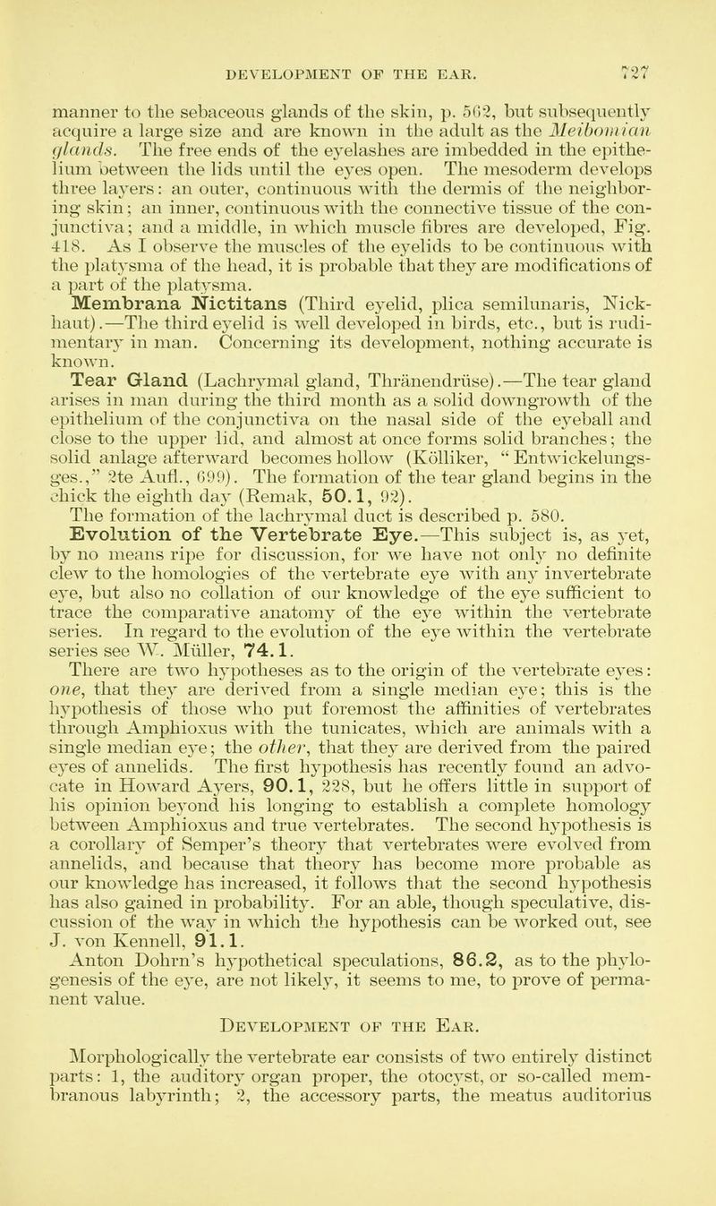 manner to the sebaceous glands of the skin, p. 50-2, but subsequently acquire a large size and are known in the adult as the Meibomian glands. The free ends of the eyelashes are imbedded in the epithe- lium between the lids until the eyes open. The mesoderm develops three layers: an outer, continuous with the dermis of the neighbor- ing skin; an inner, continuous with the connective tissue of the con- junctiva; and a middle, in which muscle fibres are developed, Fig. 418. As I observe the muscles of the eyelids to be continuous with the platj'sma of the head, it is probable that they are modifications of a part of the platysma. Membrana Nictitans (Third eyelid, plica semilunaris, Nick- haut).—The third eyelid is well developed in birds, etc., but is rudi- mentary in man. Concerning its development, nothing accurate is known. Tear Gland (Lachrj^mal gland, Thranendriise).—The tear gland arises in man during the third month as a solid downgrowth of the epithelium of the conjunctiva on the nasal side of the eyeball and close to the upper lid, and almost at once forms solid branches; the solid anlage afterward becomes hollow (Kolliker,  Entwickelungs- ges., 2te Aufl., 099). The formation of the tear gland begins in the chick the eighth day (Remak, 50.1, 92). The formation of the lachrymal duct is described p. 580. Evolution of the Vertebrate Eye.—This subject is, as yet, by no means ripe for discussion, for we have not onl}^ no definite clew to the homologies of the vertebrate eye with any invertebrate eye, but also no collation of our knowledge of the eye sufficient to trace the comparative anatomy of the eye within the vertebrate series. In regard to the evolution of the eye within the vertebrate series see W. Miiller, 74.1. There are two hypotheses as to the origin of the vertebrate eyes: o?ie, that they are derived from a single median eye; this is the hypothesis of those who put foremost the affinities of vertebrates through Amphioxus ^vith the tunicates, which are animals with a single median eye; the othei% that the}^ are derived from the paired eyes of annelids. The first hypothesis has recently found an advo- cate in Howard Ayers, 90.1, 228, but he offers little in support of his opinion beyond his longing to establish a complete homology between Amphioxus and true vertebrates. The second hypothesis is a corollary of Semper's theory that vertebrates were evolved from annelids, and because that theory has become more probable as our knowledge has increased, it follows that the second hypothesis has also gained in probability. For an able, though speculative, dis- cussion of the ^vay in which the hypothesis can be worked out, see J. von Kennell, 91.1. Anton Dohrn's hypothetical speculations, 86.2, as to the phylo- genesis of the eye, are not likely, it seems to me, to prove of perma- nent value. Development of the Ear. Morphologically the vertebrate ear consists of tw^o entirely distinct parts: 1, the auditory organ proper, the otocj^st, or so-called mem- branous labyrinth; 2, the accessory parts, the meatus auditorius
