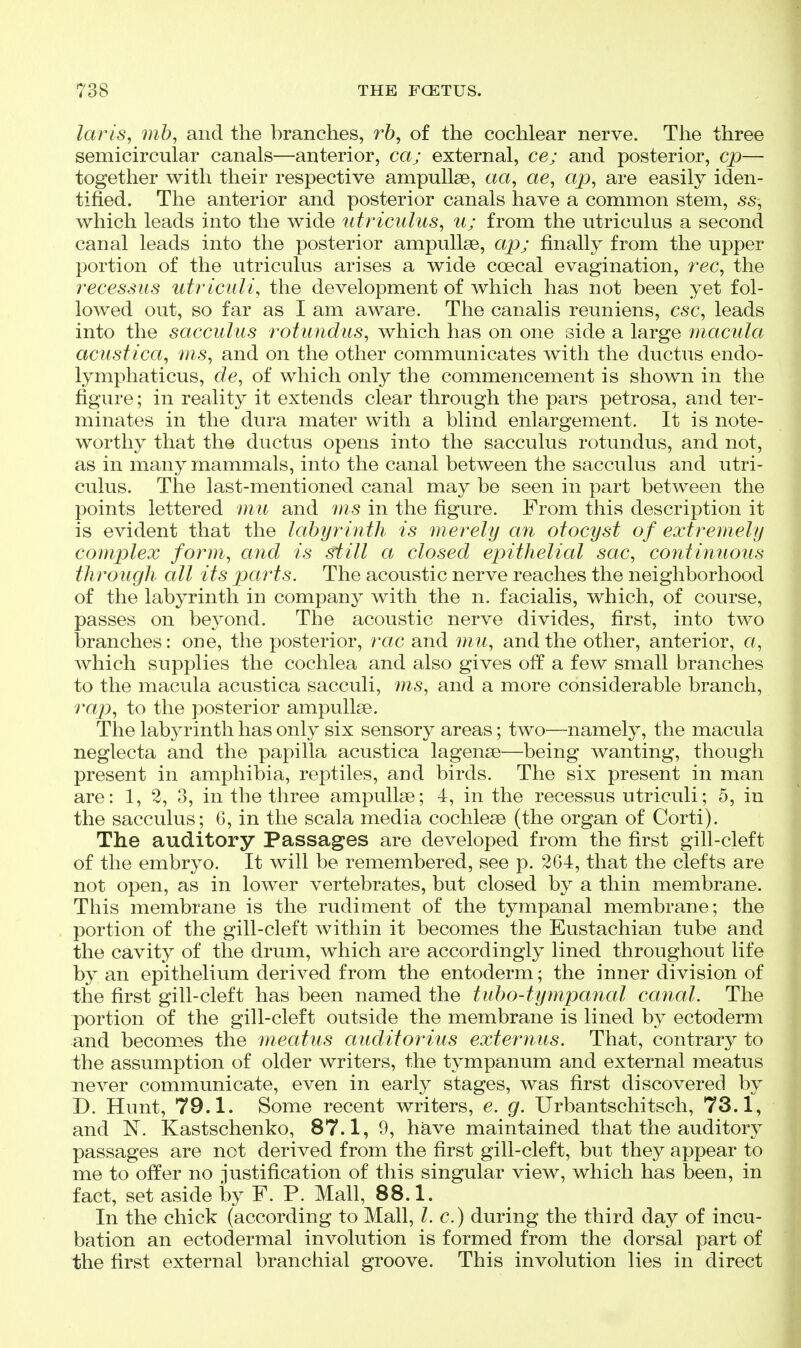 laris, mb, and the branches, r6, of the cochlear nerve. The three semicircular canals—anterior, ca; external, ce; and posterior, cp— together with their respective ampullae, aa, ae, ap, are easily iden- tified. The anterior and posterior canals have a common stem, ss, which leads into the wide titriculus, ti; from the utriculus a second canal leads into the posterior ampullae, ap; finally from the upper portion of the utriculus arises a wide coecal evagination, 7'ec, the 7'ecessHS utriculi, the development of which has not been yet fol- lowed out, so far as I am aware. The canalis reuniens, esc, leads into the sacculus rotundiis, which has on one side a large macula acustica, ms, and on the other communicates with the ductus endo- lymphaticus, de, of which only the commencement is shown in the figure; in reality it extends clear through the pars petrosa, and ter- minates in the dura mater with a blind enlargement. It is note- worthy that the ductus opens into the sacculus rotundus, and not, as in many mammals, into the canal between the sacculus and utri- culus. The last-mentioned canal may be seen in part between the points lettered mu and rns in the figure. From this description it is evident that the labyrinth is merely an otocyst of extremely complex fomn, and is still a closed epithelial sac, continuous through all its parts. The acoustic nerve reaches the neighborhood of the labyrinth in company with the n. facialis, which, of course, passes on bej^ond. The acoustic nerve divides, first, into two branches: one, the posterior, rac and mu, and the other, anterior, a, which supplies the cochlea and also gives off a few small branches to the macula acustica sacculi, ms, and a more considerable branch, rap, to the posterior ampullae. The labyrinth has only six sensory areas; two—namely, the macula neglecta and the papilla acustica lagenae—being wanting, though present in amphibia, reptiles, and birds. The six present in man are: 1, 2, 3, in the three ampullae; 4, in the recessus utriculi; 5, in the sacculus; 6, in the scala media cochleae (the organ of Corti). The auditory Passages are developed from the first gill-cleft of the embryo. It will be remembered, see p. 264, that the clefts are not open, as in lower vertebrates, but closed by a thin membrane. This membrane is the rudiment of the tympanal membrane; the portion of the gill-cleft within it becomes the Eustachian tube and the cavity of the drum, which are accordingly lined throughout life by an epithelium derived from the entoderm; the inner division of the first gill-cleft has been named the tubo-tympanal cafial. The portion of the gill-cleft outside the membrane is lined by ectoderm and becomes the meatus audit or ius exterjius. That, contrary to the assumption of older writers, the tympanum and external meatus never communicate, even in early stages, was first discovered by D. Hunt, 79.1. Some recent writers, e. g. Urbantschitsch, 73.1, and Kastschenko, 87.1, 9, have maintained that the auditory passages are not derived from the first gill-cleft, but they appear to me to offer no justification of this singular view, which has been, in fact, set aside by F. P. Mall, 88.1. In the chick (according to Mall, I. c.) during the third day of incu- bation an ectodermal involution is formed from the dorsal part of the first external branchial groove. This involution lies in direct