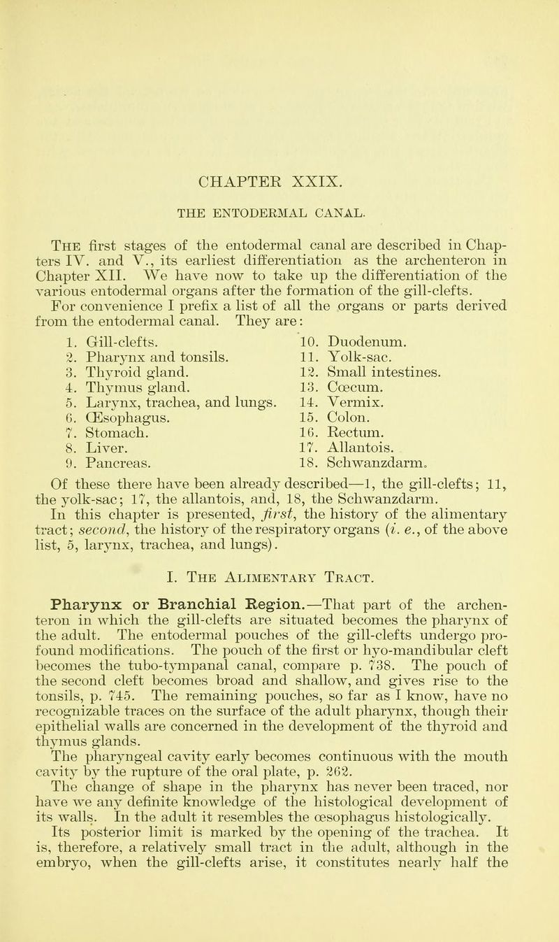 CHAPTER XXIX. THE ENTODERMAL CANAL. The first stages of the entodermal canal are described in Chap- ters IV. and v., its earliest differentiation as the archenteron in Chapter XII. We have now to take up the differentiation of the various entodermal organs after the formation of the gill-clefts. For convenience I prefix a list of all the organs or parts derived from the entodermal canal. They are: 1. Gill-clefts. 10. 2. Pharynx and tonsils. 11. 3. Thyroid gland. 12. 4. Thymus gland. 13. 5. Larynx, trachea, and lungs. 14. 6. QEsophagus. 15. 7. Stomach. 16. 8. Liver. 17. 9. Pancreas. 18. Duodenum. Yolk-sac. Small intestines. Coecum. Vermix. Colon. Rectum. Allantois. Schwanzdarm, 11, Of these there have been already described—1, the gill-clefts: the yolk-sac; 17, the allantois, and, 18, the Schwanzdarm. In this chapter is presented, first, the history of the alimentary tract; second, the history of the respiratory organs (i. e., of the above list, 5, larynx, trachea, and lungs). I. The Alimentary Tract. Pharynx or Branchial Region.—That part of the archen- teron in which the gill-clefts are situated becomes the pharynx of the adult. The entodermal pouches of the gill-clefts undergo pro- found modifications. The pouch of the first or hyo-mandibular cleft becomes the tubo-tympanal canal, compare p. 738. The pouch of the second cleft becomes broad and shallow, and gives rise to the tonsils, p. 745. The remaining pouches, so far as I know, have no recognizable traces on the surface of the adult pharynx, though their epithelial walls are concerned in the development of the thyroid and thymus glands. The pharyngeal cavity early becomes continuous with the mouth cavity by the rupture of the oral plate, p. 262. The change of shape in the pharynx has never been traced, nor have we any definite knowledge of the histological development of its walls. In the adult it resembles the oesophagus histologically. Its posterior limit is marked by the opening of the trachea. It is, therefore, a relatively small tract in the adult, although in the embryo, when the gill-clefts arise, it constitutes nearly half the