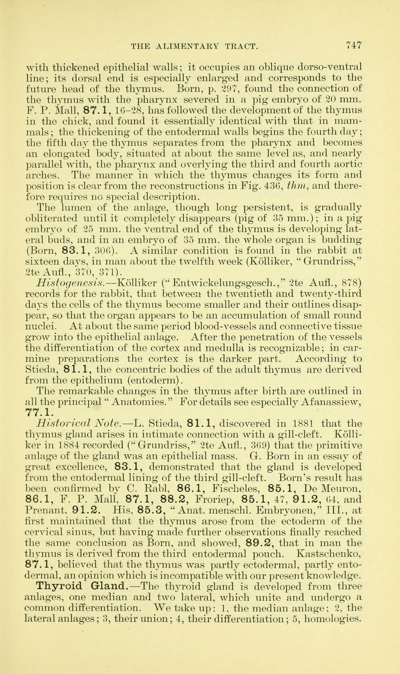 with thickened epithelial walls; it occupies an oblique dorso-ventral line; its dorsal end is especially enlarged and corresponds to the future head of the thymus. Born, p. 297, found the connection of the thymus with the pharynx severed in a pig embryo of 20 mm. F. P. Mall, 87.1, 16-28, has followed the development of the thymus in the chick, and found it essentially identical with that in mam- mals ; the thickening of the entodermal walls begins the fourth day; the fifth day the thymus separates from the pharynx and becomes an elongated body, situated at about the same level as, and nearly parallel with, the pharynx and overlying the third and fourth aortic arches. The manner in which the thymus changes its form and position is clear from the reconstructions in Fig. 436, thm^ and there- fore requires no special description. The lumen of the anlage, though long persistent, is gradually obliterated until it completely disappears (pig of 35 mm.); in a pig embryo of 25 mm. the ventral end of the thymus is developing lat- eral buds, and in an embryo of 35 mm. the whole organ is budding (Born, 83.1, 306). A similar condition is found in the rabbit at sixteen daj^s, in man about the twelfth week (Kolliker,  Grundriss, 2te Aufl., 370, 371). Histogenesis.—Kolliker (Entwickelungsgesch., 2te Aufl., 878) records for the rabbit, that between the twentieth and twenty-third days the cells of the thymus become smaller and their outlines disap- pear, so that the organ appears to be an accumulation of small round nuclei. At about the same period blood-vessels and connective tissue grow into the epithelial anlage. After the penetration of the vessels the differentiation of the cortex and medulla is recognizable; in car- mine preparations the cortex is the darker part. According to Stieda, 81.1, the concentric bodies of the adult thymus are derived from the epithelium (entoderm). The remarkable changes in the thymus after birth are outlined in all the principal  Anatomies. For details see especially Af anassiew, 77.1. Historical Note.—L. Stieda, 81.1, discovered in 1881 that the thymus gland arises in intimate connection with a gill-cleft. Kolli- ker in 1884 recorded (Grundriss, 2te Aufl., 369) that the primitive anlage of the gland was an epithelial mass. G. Born in an essay of great excellence, 83.1, demonstrated that the gland is developed from the entodermal lining of the third gill-cleft. Born's result has been conflrmed by C. Rabl, 86.1, Fischeles, 85.1, De Meuron, 86.1, F. P. Mall, 87.1, 88.2, Froriep, 85.1, 47, 91.2, 64, and Prenant, 91.2. His, 85.3,  Anat. menschl. Embryonen, HI., at first maintained that the thymus arose from the ectoderm of the cervical sinus, but having made further observations finally reached the same conclusion as Born, and showed, 89.2, that in man the thymus is derived from the third entodermal pouch. Kastschenko, 87.1, believed that the thymus was partly ectodermal, partly ento- dermal, an opinion which is incompatible with our present knowledge. Thyroid Gland.—The thyroid gland is developed from three anlages, one median and two lateral, which unite and undergo a common differentiation. We take up: 1, the median anlage; 2, the lateral anlages; 3, their union; 4, their differentiation; 5, homologies.