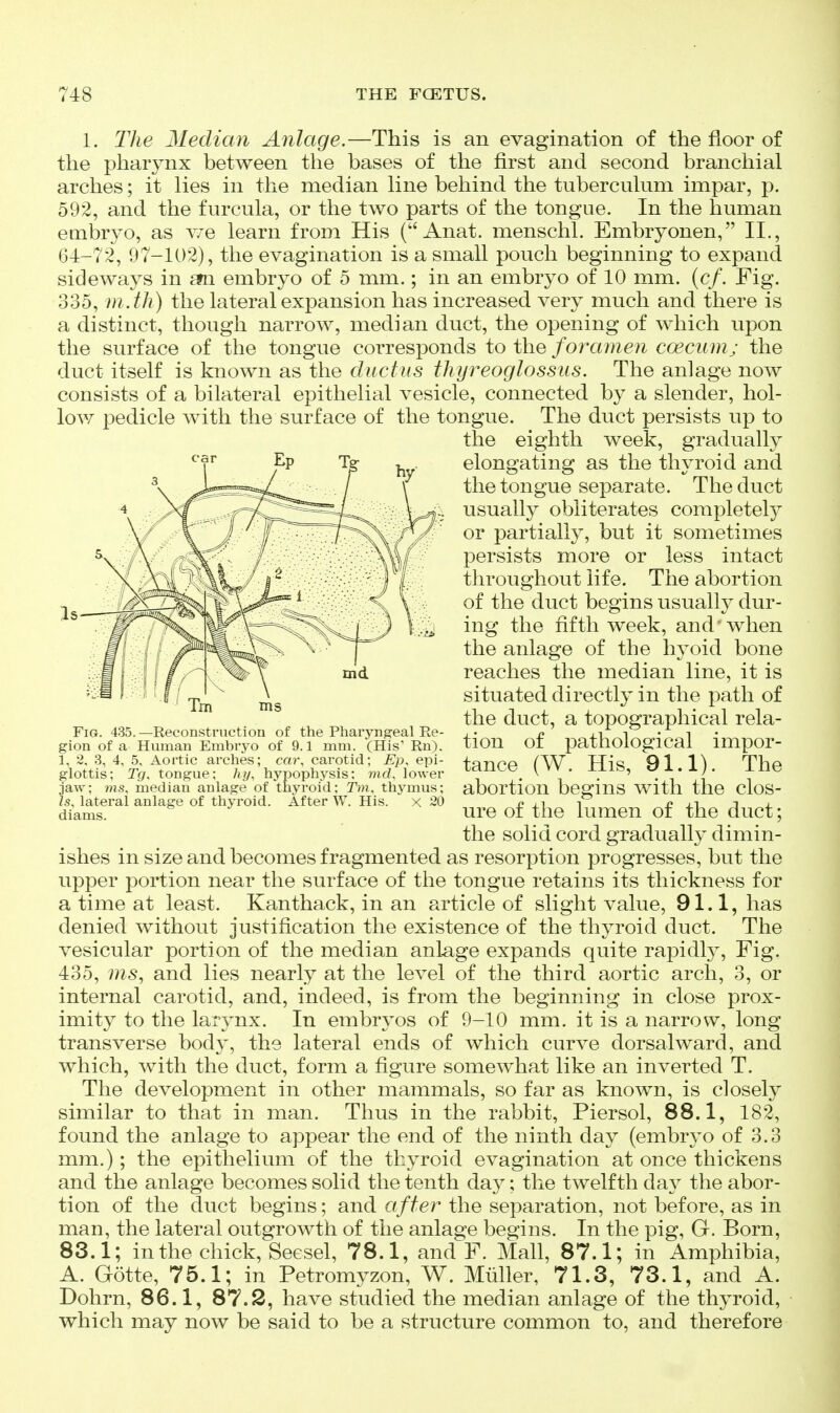 1. The Median Anlage.—This is an evagination of the floor of the pharynx between the bases of the first and second branchial arches; it lies in the median line behind the tuberculum impar, p. 592, and the furcula, or the two parts of the tongue. In the human embryo, as v/e learn from His ( Anat. menschl. Embryonen, II,, 64-72, 97-102), the evagination is a small pouch beginning to expand sideways in £fn embryo of 5 mm.; in an embryo of 10 mm. (c/. Fig. 335, m .th) the lateral expansion has increased very much and there is a distinct, though narrow, median duct, the opening of which upon the surface of the tongue corresponds ioih-Q foramen coecum; the duct itself is known as the ductus thyreoglossus. The anlage now consists of a bilateral epithelial vesicle, connected by a slender, hol- low pedicle with the surface of the tongue. The duct persists up to the eighth week, gradually elongating as the thyroid and the tongue separate. The duct usually obliterates completely or partially, but it sometimes persists more or less intact throughout life. The abortion of the duct begins usually dur- ing the fifth week, and' when the anlage of the hyoid bone reaches the median line, it is situated directly in the path of the duct, a topographical rela- tion of pathological impor- tance (W. His, 91.1). The abortion begins with the clos- ure of the lumen of the duct; the solid cord gradually dimin- ishes in size and becomes fragmented as resorption progresses, but the upper portion near the surface of the tongue retains its thickness for a time at least. Kanthack, in an article of slight value, 91.1, has denied without justification the existence of the thyroid duct. The vesicular portion of the median anlage expands quite rapidl}^ Fig. 435, ms^ and lies nearly at the level of the third aortic arch, 3, or internal carotid, and, indeed, is from the beginning in close prox- imity to the larynx. In embryos of 9-10 mm. it is a narrow, long transverse body, the lateral ends of which curve dorsalward, and which, with the duct, form a figure somewhat like an inverted T. The development in other mammals, so far as known, is closely similar to that in man. Thus in the rabbit, Piersol, 88.1, 182, found the anlage to appear the end of the ninth day (embryo of 3.3 mm.); the epithelium of the thyroid evagination at once thickens and the anlage becomes solid the tenth day; the twelfth da} the abor- tion of the duct begins; and after the separation, not before, as in man, the lateral outgrowth of the anlage begins. In the pig, G. Born, 83.1; in the chick, Seesel, 78.1, and F. Mall, 87.1; in Amphibia, A. Gotte, 75.1; in Petromyzon, W. Miiller, 71.3, 73.1, and A. Dohrn, 86.1, 87.2, have studied the median anlage of the thyroid, which may now be said to be a structure common to, and therefore Fig. 435. —Reconstruction of the Pharyngeal Re- gion of a Human Embryo of 9.1 mm. (His' Rn). 1, 2, 3, 4, 5, Aortic arches; cai% carotid; Ep, epi- glottis; Tg, tongue; hy, hypophysis; md. lower jaw; ms, median anlage of thyroid: Tm. thymus; Zs, lateral anlage of thyroid. After W. His. x 20 diams.