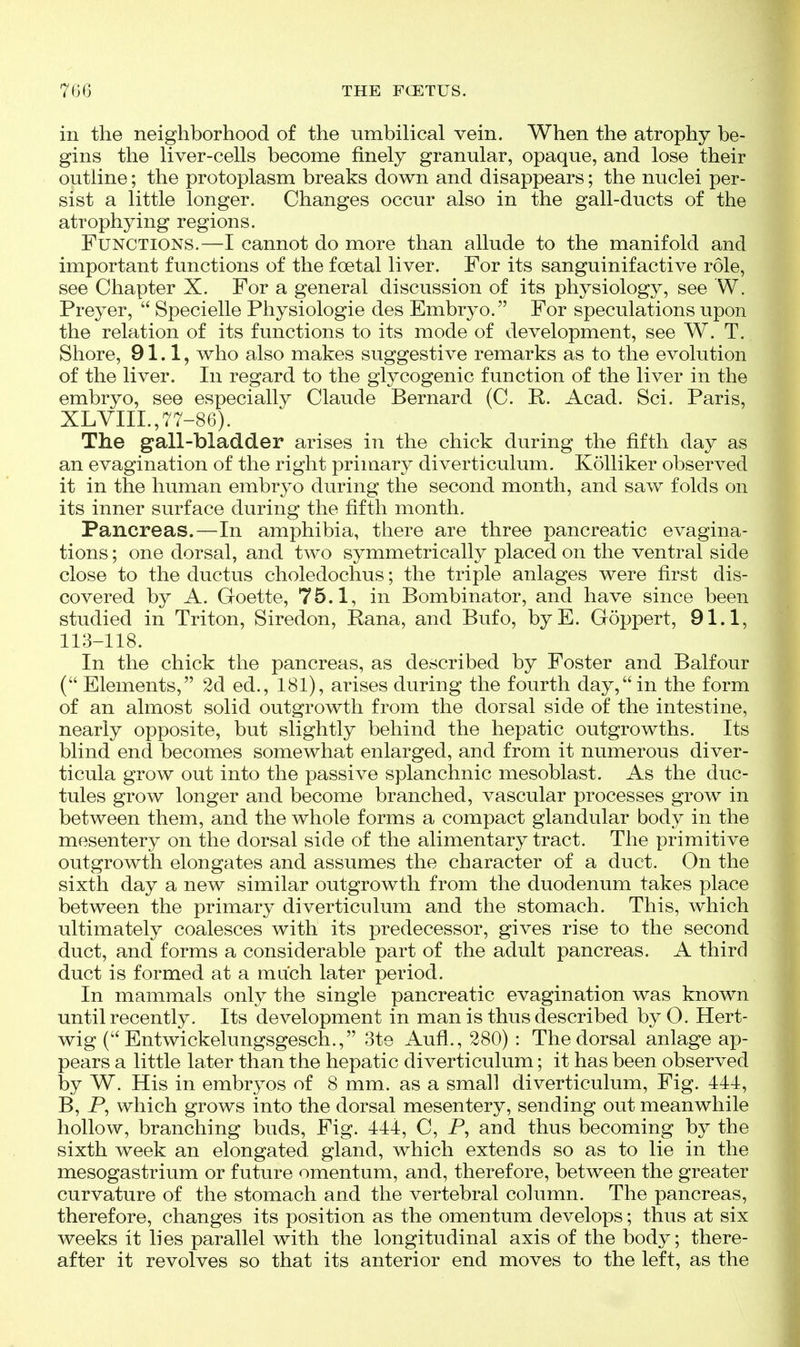 in the neighborhood of the umbilical vein. When the atrophy be- gins the liver-cells become finely granular, opaque, and lose their outline; the protoplasm breaks down and disappears; the nuclei per- sist a little longer. Changes occur also in the gall-ducts of the atrophying regions. Functions.—I cannot do more than allude to the manifold and important functions of the foetal liver. For its sanguinifactive role, see Chapter X. For a general discussion of its physiology, see W. Preyer,  Specielle Physiologic des Embryo. For speculations upon the relation of its functions to its mode of development, see W. T. Shore, 91.1, who also makes suggestive remarks as to the evolution of the liver. In regard to the glycogenic function of the liver in the embryo, see especially Claude Bernard (C. R. Acad. Sci. Paris, XLYIIL,77-86). The gall-bladder arises in the chick during the fifth day as an evagination of the right primary diverticulum. Kolliker observed it in the human embryo during the second month, and saw folds on its inner surface during the fifth month. Pancreas.—In amphibia, there are three pancreatic evagina- tions; one dorsal, and two symmetrically placed on the ventral side close to the ductus choledochus; the triple anlages were first dis- covered by A. Goette, 75.1, in Bombinator, and have since been studied in Triton, Siredon, Rana, and Bufo, byE. Goppert, 91.1, 113-118. In the chick the pancreas, as described by Foster and Balfour ( Elements, 2d ed., 181), arises during the fourth day,in the form of an almost solid outgrowth from the dorsal side of the intestine, nearly opposite, but slightly behind the hepatic outgrowths. Its blind end becomes somewhat enlarged, and from it numerous diver- ticula grow out into the passive splanchnic mesoblast. As the duc- tules grow longer and become branched, vascular processes grow in between them, and the whole forms a compact glandular body in the mesentery on the dorsal side of the alimentary tract. The primitive outgrowth elongates and assumes the character of a duct. On the sixth day a new similar outgrowth from the duodenum takes place between the primary diverticulum and the stomach. This, which ultimately coalesces with its predecessor, gives rise to the second duct, and forms a considerable part of the adult pancreas. A third duct is formed at a much later period. In mammals only the single pancreatic evagination was known until recently. Its development in man is thus described by O. Hert- wig ( Entwickelungsgesch., 3te Aufi., 280) : The dorsal anlage ap- pears a little later than the hepatic diverticulum; it has been observed by W. His in embryos of 8 mm. as a small diverticulum. Fig. 441, B, P, which grows into the dorsal mesentery, sending out meanwhile hollow, branching buds. Fig. 444, C, P, and thus becoming by the sixth week an elongated, gland, which extends so as to lie in the mesogastrium or future omentum, and, therefore, between the greater curvature of the stomach and the vertebral column. The pancreas, therefore, changes its position as the omentum develops; thus at six weeks it lies parallel with the longitudinal axis of the body; there- after it revolves so that its anterior end moves to the left, as the