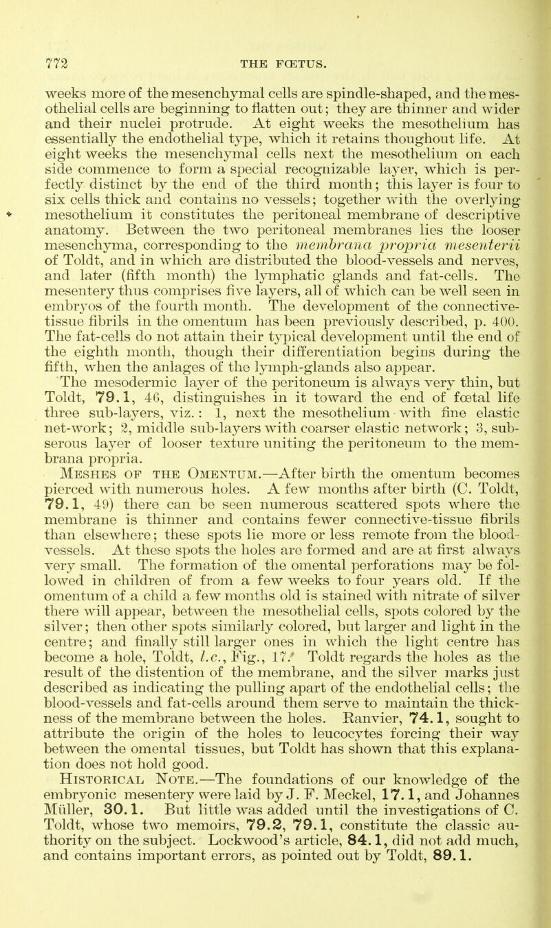 weeks more of the mesenchymal cells are spindle-shaped, and the mes- othelial cells are beginning to flatten out; they are thinner and wider and their nuclei protrude. At eight weeks the mesothelium has essentially the endothelial type, which it retains thoughout life. At eight weeks the mesenchymal cells next the mesothelium on each side commence to form a special recognizable layer, which is per- fectly distinct by the end of the third month; this layer is four to six cells thick and contains no vessels; together with the overlying mesothelium it constitutes the peritoneal membrane of descriptive anatomy. Between the two peritoneal membranes lies the looser mesenchyma, corresponding to the membrana propi'ia mesenterii of Toldt, and in which are distributed the blood-vessels and nerves, and later (fifth month) the lymphatic glands and fat-cells. The mesentery thus comprises five layers, all of which can be well seen in embryos of the fourth month. The development of the connective- tissue fibrils in the omentum has been previously described, p. 400. The fat-cells do not attain their typical development until the end of the eighth month, though their differentiation begins during the fifth, when the anlages of the lymph-glands also appear. The mesodermic layer of the peritoneum is alwaj^s very thin, but Toldt, 79.1, 46, distinguishes in it toward the end of foetal life three sub-layers, viz. : 1, next the mesothelium with fine elastic net-work; 2, middle sub-layers with coarser elastic network; 3, sub- serous layer of looser texture uniting the peritoneum to the mem- brana propria. Meshes of the Omentum.—After birth the omentum becomes pierced with numerous holes. A few months after birth (C. Toldt, 79.1, 49) there can be seen numerous scattered spots where the membrane is thinner and contains fewer connective-tissue fibrils than elsewhere; these spots lie more or less remote from the blood- vessels. At these spots the holes are formed and are at first always very small. The formation of the omental perforations may be fol- lowed in children of from a few weeks to four years old. If the omentum of a child a few months old is stained with nitrate of silver there will appear, between the mesothelial cells, spots colored by the silver; then other spots similarly colored, but larger and light in the centre; and finally still larger ones in which the light centre has become a hole, Toldt, I.e., Fig., 17. Toldt regards the holes as the result of the distention of the membrane, and the silver marks just described as indicating the pulling apart of the endothelial cells; the blood-vessels and fat-cells around them serve to maintain the thick- ness of the membrane between the holes. Ranvier, 74.1, sought to attribute the origin of the holes to leucocytes forcing their way between the omental tissues, but Toldt has shown that this explana- tion does not hold good. Historical Note.—The foundations of our knowledge of the embryonic mesentery were laid by J. F. Meckel, 17.1, and Johannes Muller, 30.1. But little was added until the investigations of C. Toldt, whose two memoirs, 79.2, 79.1, constitute the classic au- thority on the subject. Lockwood's article, 84.1, did not add much> and contains important errors, as pointed out by Toldt, 89.1.