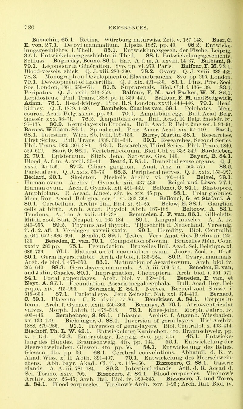 Babuchin, 65.1. Retina. Wtirzburg naturwiss. Zeit. v. 127-143. Baer, C. E. von. 27.1. De ovi inammalium. Lipsise. 1837. pp. 40. 28.2. Entwicke- luiigsgeschichte. i. Theil. 35.1. Entwicklungsgesch. der Fische. Leipzig. 37.1. Eritwickeluiigsgeschiclite. ii. Theil. 88.1. Entwickelungsgeschichte, Schluss. Baginsky, Benno. 86.1. Ear. A. f. in. A. xxviii. 14-37. Balbiani, G. 79.1. Lecons sur la Generation. 8vo. pp. vi. 279. Paris. Balfour, F. M. 73.1. Blood-vessels, chick. Q. J. xiii. 280-290. 78.2. Ovary. Q. J. xviii. 383-438. 78.3. Monograph on Development of Elasniobranchs, 8vo. pp. 295. London. 79.1. Development of Lacertilia. Q. J. xix. 421-430. 81.1. Fins. Proc. Zool. Soc. London, 1881, 656-671. 81.3. Suprarenals. Biol. Cbl. i. 136-138. 83.1. Peripatus. Q. J. xxiii. 213-259. Balfour, F. M., and Parker, W. N. 82.1. Lepidosteus. Phil. Trans. 1882. pt. ii. 359-442. Balfour, F. M. and Sedgwick, Adam. 78.1. Head-kidney. Proc. R.S. London, xxvii. 443-446. 79.1. Head- kidney. Q. J. 1879. 1-20. Bambeke, Charles van. 68.1. Pelobates. Mem. couron. Acad. Belg. xxxiv. pp. 66. 70.1. Amphibian egg. Bull. Acad. Belg. 2meser. XXX. 58-71. 76.2. Amphibian ova. Bull. Acad. R. Belg. 2me ser. Ixi. 97-135. 80.2. Germ-layers in Urodela. Bull. Acad. R. Belg. 2me ser. 1. 83-91. Barnes, William. 84.1. Spinal cord. Proc. Amer. Acad. xix. 97-110. Barth. 68.1. Intestine. Wien. Sb. Iviii. 129-136. Barry, Martin. 38.1. Researches, First Series. Phil. Trans. 1838. 301-341. 39.1. Researches, Second Series. Phil. Trans. 1839. 307-380. 40.1. Researches, Third Series. Phil. Trans. 1840. 529-612. Baur,G. 86.1. Vertebral column. Biol. Cbl. vi. 332-342 Bardeleben, K. 79.1. Episternum. Sitzb. Jena. Wat-wiss. Ges. 146. Bayerl, B. 84.1. Blood, A. f. m. A. xxiii. 30-44. Beard, J. 85.1. Branchial sense organs. Q. J. xxvi. 95-156. 87.2. Ciliary ganglion. Anat. Anz. ii. 565-575. 88.2. Parietal eve. Q. J. xxix. 55-73. 88.3. Peripheral nerves. Q. J. xxix, 153-227. Beclard, 20.1. Skeleton. Meckel's Archiv. vi. 405-446. Beigel, 78.1. Human ovum, Archiv f. Gynaek. xiii. 437-439. Beigel und Lowe. 77.1. Human ovum. Arch. f. Gynaek. xii. 421-432. Bellonci, G. 84.1. Blastopore, Amphibians. R. Accad. Lincei, ser. 3e. xix. 45 i:)p. 85.1. Polar globules. Mem. Roy. Accad. Bologna, ser. 4. vi. 363-368. Bellonci, G. et Stafani, A. 89.1. CerebeUum. Archiv Ital. Biol. xi. 21-25. Below, E. 88.1. Ganghon cells at birth. Arch. Anat. Physiol. Abth. 187-188. Beltzow, A. 83.1. Tendons. A. f. m. A. xxii. 714-738. Bemmelen, J. F. van. 86.1. Gill-clefts. Mitth. zool. Stat. Neapol. vi. 165-184. 89.1. Lingual muscles. A. A. iv. 240-255. 89.2. Thymus and thyroid. Tijdschrift d. Nederland. Vereenig. ii. d. 2. afl. 3. Yerslagen xxxvii-xxxix. 90.1. Heredity. Biol. Centralbl. X. 641-652 : 686-694. Benda, C. 89.1. Testes. Verb. Anat. Ges. Berlin, iii. 125- 130. Beneden, E. van. 70.1. Composition of ovum. Bruxelles Mem. Cour. xxxiv. 285 pp. 75.1. Fecundation. Bruxelles Bull. Acad. Sci. Belgique. xl. 686-736. 76.1. Maturation of mammalian ovum. Journ, Zool. v. 10-56. 80.1. Germ layers, rabbit. Arch, debiol. i. 136-224. 80.2. Ovary, mammals. Arch, de biol. i. 475-550. 83.1. Maturation of Ascarisovum. Arch. bioL iv. 265-640. 88.3. Germ-layers, mammals. A. A. iii. 709-714. Beneden, E. van, and Julin, Charles. 80.1. Impregnation, Cheiroptera. Arch. biol. i. 551-571. 84.1. Foetal appendages. Arch. biol. v. 369-434. Beneden, E. van, et Neyt. A. 87.1. Fecundation, Ascaris megalocephala. Bull. Acad. Roy. Bel- gique, xiv. 215-295. Beraneck, E. 84.1. Nerves. Recueil zool. Suisse, i. 519-603. 87.1. Parietal eye. Jena Zeitschr. Nat. xxi. 374-410. Bernard, C. 59.1. Placenta. C. R. xlviii. 77-86. Benckiser, A. 84.1. Corpus lu- teum. Arch. f. Gynaec. xxiii. 350-366. Bernays, A. 76.1. Atrio-ventriculai valves. Morph. Jahrb. ii. 478-518. 78.1. Knee-joint. Morph. Jahrb. iv. 403-446. Bernheimer, S. 89.1. Chiasma. Archiv. f. Augenh. Wiesbaden. XX. 133-179. Biehringer, J. 88.1. Inversion of germ-layers. His' Archiv. 1888.279-286. 91.1. Inversion of germ-layers. Biol. Centralbl. x. 403-414. Bischoff, Th. L. W. 42.1. Entwickelung Kaninchen. 4to. Braunschweig, pp. X. + 154. 42.3. Embryology. Leipzig. 8vo. pp. 575. 45.1. Entwicke- lung des Hundes. Braunschweig. 4to. pp. 134. 52.1. Entwickelung der Meerschweinchen. Giessen. 4to. pp. 56. 54.1. Entwickelung des Rehes. Giessen. 4to. pp. 36. 68.1. Cerebral convolutions. Abhandl. d. K. v. Akad. Wiss. x. ii. Abth. 391-497. 70.1. Entwickelung des Meerschwein- chens. Abh. bayr. Akad., CI. ii., x. 115-166. Bizzozero, G. 88.1. Gastric glands. A. A. iii. 781-784. 89.2. Intestinal glands. Atti. d. R. Accad. d. Sci. Torino, xxiv. 702. Bizzozero, J. 84.1. Blood corpuscles. Virchow's Archiv. xcv. 26-45; Arch. Ital. Biol. iv. 329-345. Bizzozero, J. und Torre, A. 84.1. Blood corpuscles. Virchow's Arch. xcv. 1-25 ; Arch. Ital. Biol. iv.