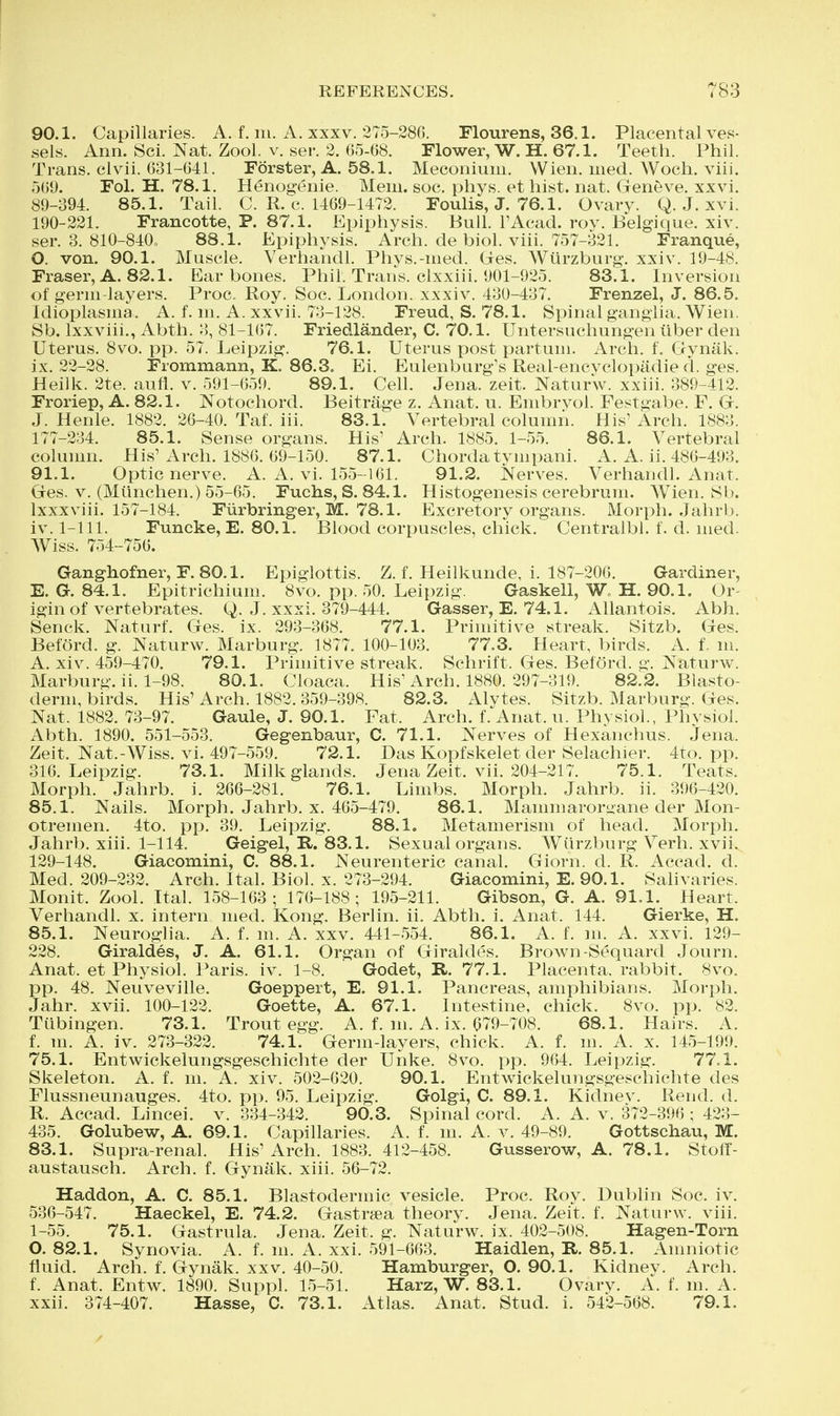 90.1. Capillaries. A. f. m. A. xxxv. 275-286. Flourens, 36,1. Placental ves- sels. Ann. Sci. Nat. Zool. v. ser. 2. ()5-68. Flower, W. H. 67.1. Teeth. Phil. Trans, clvii. 631-641. Forster, A. 58.1. Meconium. Wien. med. Woch. viii. 569. Fol. H. 78.1. Henogenie. Mem. soc. phys. ethist. nat. Geneve, xxvi. 89-394. 85.1. Tail. C. R. c. 1469-1472. Foulis, J. 76.1. Ovary. Q. J. xvi. 190-221. Francotte, P. 87.1. Epiphysis. Bull. I'Acad. roy. Belgique. xiv. ser. 3. 810-840o 88.1. Epiphysis. Arch, de biol. viii. 757-321. Franque, O. von. 90.1. Muscle. Verhandl. Phvs.-med. Gres. Wiirzburg. xxiv. 19-48. Fraser, A. 82.1. Ear bones. Phil. Trans, clxxiii. 901-925. 83.1. Inversion of germ-layers. Proc, Roy. Soc. London, xxxiv. 430-437. Frenzel, J. 86.5. Idioplasma. A. f. m. A. xxvii. 73-128. Freud, S. 78.1. Spinal ganglia. Wien. Sb. Ixxviii., Abth. 3, 81-167. Friedlander, C. 70.1. Untersuchungen liber den Uterus. 8vo. pp. 57. Leipzig. 76.1. Uterus post partum. Arch. f. Grynak. ix. 22-28. Frommann, K. 86.3. Ei. Eulenburg's Real-encvclopadie d. ges. Heilk. 2te. aufi. v. 591-659. 89.1. Cell. Jena. zeit. Naturw. xxiii. 389-412. Froriep, A. 82.1. Notochord. Beitriige z. Anat. u. Embrvol. Festgabe. F. G. J. Henle. 1882. 26-40. Taf. iii. 83.1. Vertebral column. His'Arch. 1883. 177-234. 85.1. Sense organs. His' Arch. 1885. 1-55. 86.1. Vertebral column. His'Arch. 1886. 69-150. 87.1. Chorda tympani. A. A. ii. 486-493. 91.1. Optic nerve. A. A. vi. 155-161. 91.2. Nerves. Verhandl. Anat. Ges. V. (Munchen.) 55-65. Fuchs, S. 84.1. Histogenesis cerebrum. Wien. Sb. Ixxxviii. 157-184. Fiirbringer, M. 78.1. Excretory organs. Morph. Jahrb. Iv. 1-111. Funcke, E. 80.1. Blood corpuscles, chick. Centralbl. f. d. med. AViss. 754-756. Ganghofner, F.80.1. Epiglottis. Z. f. Heilkunde, 1. 187-206. Gardiner, E. G. 84.1. Epitrichium. 8vo. pp. 50. Leipzig. Gaskell, W„ H. 90.1. Or- igin of vertebrates. Q. J. xxxi. 379-444. Gasser, E. 74.1. Allantois. Abh. Senck. Naturf. Ges. ix. 293-368. 77.1. Primitive streak. Sitzb. Ges. Beford. g. Naturw. Marburg. 1877. 100-103. 77.3. Heart, birds. A. f. m. A. xiv. 459-470. 79.1. Primitive streak. Schrift. Ges. Beford. g. Naturw. Marburg, ii. 1-98. 80.1. Cloaca. His'Arch. 1880. 297-319. 82.2. Blasto- derm, birds. His' Arch. 1882.359-398. 82.3. Alytes. Sitzb. Marburg. Ges. Nat. 1882. 73-97. Gaule, J. 90.1. Fat. Arch. f. Anat. u. Physiol., Physiol. Abth. 1890. 551-553. Gegenbaur, C. 71.1. Nerves of Hexanchus. Jena. Zeit. Nat.-Wiss. vi. 497-559. 72.1. Das Kopfskelet der Selachier. 4to. pp. 316. Leipzig. 73.1. Milk glands. Jena Zeit. vii. 204-217. 75.1. Teats. Morph. Jahrb. i. 266-281. 76.1. Limbs. Morph. Jahrb. ii. 396-420. 85.1. Nails. Morph. Jahrb. x. 465-479. 86.1. Mammarort>ane der Mon- otremen. 4to. pp. 39. Leipzig. 88.1. Metamerism of head. Morph. Jahrb. xiii. 1-114. Geigel, R. 83.1. Sexual organs. Wiirzburg Verh. xvii. 129-148. Giacomini, C. 88.1. Neurenteric canal. Giorn. d. R. Accad. d. Med. 209-232. Arch. Ital. Biol. x. 273-294. Giacomini, E. 90.1. Salivaries. Monit. Zool. Ital. 158-163; 176-188; 195-211. Gibson, G. A. 91.1. Heart. Verhandl. x. intern med. Kong. Berlin, ii. Abth. i. Anat. 144. Gierke, H. 85.1. Neuroglia. A. f. m. A. xxv. 441-554. 86.1. A. f. m. A. xxvi. 129- 228. Giraldes, J. A. 61.1. Organ of Giraldes. Brown-Sequard Journ, Anat. et Physiol. Paris, iv. 1-8. Godet, R. 77.1. Placenta, rabbit. 8vo. pp. 48. Neuveville. Goeppert, E. 91.1. Pancreas, amphibians. Morph. Jahr. xvii. 100-122. Goette, A. 67.1. Intestine, chick. 8vo. pp. 82. Tubingen. 73.1. Trout egg. A. f. m. A. ix. 679-708. 68.1. Hairs. A. f. m. A. iv. 273-322. 74.1. Germ-layers, chick. A. f. m. A. x. 145-199. 75.1. Entwickelungsgeschichte der Unke. 8vo. pp. 964. Leipzig. 77.1. Skeleton. A. f. m. A. xiv. 502-620. 90.1. Entwickelungsgeschichte des Flussneunauges. 4to. pp. 95. Leipzig. Golgi, C. 89.1. Kidnev. Rend. d. R. Accad. Lincei. v. 334-342. 90.3. Spinal cord. A. A. v. 372-396 ; 423- 435. Golubew, A. 69.1. Capillaries. A. f. m, A. v. 49-89. Gottschau, M. 83.1. Supra-renal. His' Arch. 1883. 412-458. Gusserow, A. 78.1. Stoff- austausch. Arch. f. Gynak. xiii. 56-72. Haddon, A. C. 85.1. Blastodermic vesicle. Proc. Roy. Dublin Soc. iv. 536-547. Haeckel, E. 74.2. Gastrsea theory. Jena. Zeit. f. Naturw. viii. 1-55. 75.1. Gastrula. Jena. Zeit. g. Naturw. ix. 402-508. Hagen-Torn O. 82.1. Synovia. A. f. m. A. xxi. 591-663. Haidlen, R. 85.1. Amniotic fluid. Arch, f, Gynak. xxv, 40-50. Hamburger, O. 90.1. Kidney. Arch, f. Anat. Entw. 1890. Suppl. 15-51. Harz, W. 83.1. Ovary. A. f. m. A. xxii. 374-407. Hasse, C. 73.1. Atlas. Anat. Stud. i. 542-568. 79.1.